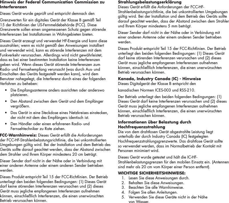 14Hinweis der Federal Communication Commission zu Interferenzen Dieses Ger&auml;t wurde gepr&uuml;ft und entspricht demnach den Grenzwerten f&uuml;r ein digitales Ger&auml;t der Klasse B gem&auml;&szlig; Teil 15 der Richtlinien der US-Fernmeldebeh&ouml;rde (FCC). Diese Grenzwerte sollen einen angemessenen Schutz gegen st&ouml;rende Interferenzen bei Installationen in Wohngebieten bieten.Dieses Ger&auml;t erzeugt und verwendet HF-Energie und kann diese ausstrahlen; wenn es nicht gem&auml;&szlig; den Anweisungen installiert und verwendet wird, kann es st&ouml;rende Interferenzen mit dem Funkverkehr verursachen. Allerdings wird nicht gew&auml;hrleistet, dass es bei einer bestimmten Installation keine Interferenzen geben wird. Wenn dieses Ger&auml;t st&ouml;rende Interferenzen zum Radio- und Fernsehempfang verursacht (was durch Aus- und Einschalten des Ger&auml;ts festgestellt werden kann), wird dem Benutzer nahegelegt, die Interferenz durch eines der folgenden Verfahren zu beheben:  &bull;   Die Empfangsantenne anders ausrichten oder anderswo platzieren.  &bull;   Den Abstand zwischen dem Ger&auml;t und dem Empf&auml;nger vergr&ouml;&szlig;ern.  &bull;   Das Ger&auml;t in eine Steckdose eines Netzkreises einstecken, der nicht mit dem des Empf&auml;ngers identisch ist.  &bull;   Den H&auml;ndler oder einen erfahrenen Radio- und Fernsehtechniker zu Rate ziehen.FCC-Warnhinweis: Dieses Ger&auml;t erf&uuml;llt die Anforderungen der FCC-HF-Strahlenbelastungsrichtlinie, die bei unkontrollierten Umgebungen g&uuml;ltig wird. Bei der Installation und dem Betrieb des Ger&auml;ts sollte darauf geachtet werden, dass der Abstand zwischen dem Strahler und Ihrem K&ouml;rper mindestens 20 cm betr&auml;gt.Dieser Sender darf nicht in der N&auml;he oder in Verbindung mit einer anderen Antenne oder einem anderen Sender betrieben werden.Dieses Produkt entspricht Teil 15 der FCC-Richtlinien. Der Betrieb unterliegt den beiden folgenden Bedingungen: (1) Dieses Ger&auml;t darf keine st&ouml;renden Interferenzen verursachen und (2) dieses Ger&auml;t muss jegliche empfangenen Interferenzen aufnehmen k&ouml;nnen, einschlie&szlig;lich Interferenzen, die einen unerw&uuml;nschten Betrieb verursachen k&ouml;nnen.Strahlungsbelastungserkl&auml;rung Dieses Ger&auml;t erf&uuml;llt die Anforderungen der FCC-HF-Strahlenbelastungsrichtlinie, die bei unkontrollierten Umgebungen g&uuml;ltig wird. Bei der Installation und dem Betrieb des Ger&auml;ts sollte darauf geachtet werden, dass der Abstand zwischen dem Strahler und Ihrem K&ouml;rper mindestens 5 mm betr&auml;gt.Dieser Sender darf nicht in der N&auml;he oder in Verbindung mit einer anderen Antenne oder einem anderen Sender betrieben werden.Dieses Produkt entspricht Teil 15 der FCC-Richtlinien. Der Betrieb unterliegt den beiden folgenden Bedingungen: (1) Dieses Ger&auml;t darf keine st&ouml;renden Interferenzen verursachen und (2) dieses Ger&auml;t muss jegliche empfangenen Interferenzen aufnehmen k&ouml;nnen, einschlie&szlig;lich Interferenzen, die einen unerw&uuml;nschten Betrieb verursachen k&ouml;nnen.Kanada, Industry Canada (IC) - Hinweise Dieses Digitalger&auml;t der Klasse B entspricht den kanadischen Normen ICES-003 und RSS-210. Der Betrieb unterliegt den beiden folgenden Bedingungen: (1) Dieses Ger&auml;t darf keine Interferenzen verursachen und (2) dieses Ger&auml;t muss jegliche empfangenen Interferenzen aufnehmen k&ouml;nnen, einschlie&szlig;lich Interferenzen, die einen unerw&uuml;nschten Betrieb verursachen k&ouml;nnen.Informationen &uuml;ber Belastung durch Hochfrequenzstrahlung  Die von dem drahtlosen Ger&auml;t abgestrahlte Leistung liegt unterhalb der durch Industry Canada (IC) festgelegten Hochfrequenzstrahlungsgrenzwerte. Das drahtlose Ger&auml;t sollte so verwendet werden, dass im Normalbetrieb der Kontakt mit Personen minimiert wird. Dieses Ger&auml;t wurde getestet und h&auml;lt die IC-HF-Strahlenbelastungsgrenzen f&uuml;r den mobilen Einsatz ein. (Antennen sind mehr als 20 cm vom K&ouml;rper einer Person entfernt).WICHTIGE SICHERHEITSHINWEISE:   1.  Lesen Sie diese Anweisungen durch.   2.  Behalten Sie diese Anweisungen.   3.  Beachten Sie alle Warnhinweise.   4.  Folgen Sie allen Anleitungen.   5.   Verwenden Sie diese Ger&auml;te nicht in der N&auml;he  von Wasser. 