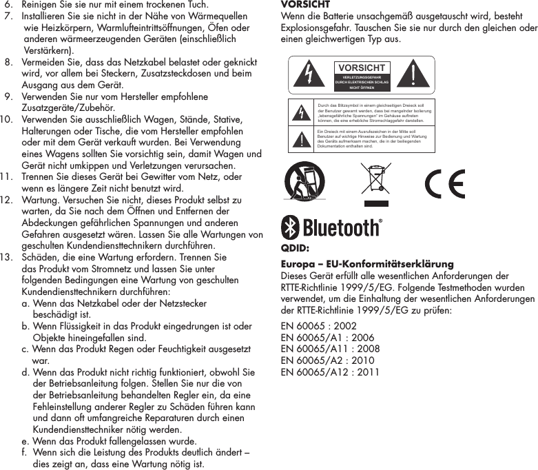 15  6.  Reinigen Sie sie nur mit einem trockenen Tuch.   7.  I nstallieren Sie sie nicht in der N&auml;he von W&auml;rmequellen wie Heizk&ouml;rpern, Warmlufteintritts&ouml;ffnungen, &Ouml;fen oder anderen w&auml;rmeerzeugenden Ger&auml;ten (einschlie&szlig;lich Verst&auml;rkern).   8.   Vermeiden Sie, dass das Netzkabel belastet oder geknickt wird, vor allem bei Steckern, Zusatzsteckdosen und beim Ausgang aus dem Ger&auml;t.   9.   Verwenden Sie nur vom Hersteller empfohlene Zusatzger&auml;te/Zubeh&ouml;r.  10.   Verwenden Sie ausschlie&szlig;lich Wagen, St&auml;nde, Stative, Halterungen oder Tische, die vom Hersteller empfohlen oder mit dem Ger&auml;t verkauft wurden. Bei Verwendung eines Wagens sollten Sie vorsichtig sein, damit Wagen und Ger&auml;t nicht umkippen und Verletzungen verursachen.  11.    Trennen Sie dieses Ger&auml;t bei Gewitter vom Netz, oder wenn es l&auml;ngere Zeit nicht benutzt wird. 12.   Wartung. Versuchen Sie nicht, dieses Produkt selbst zu warten, da Sie nach dem &Ouml;ffnen und Entfernen der Abdeckungen gef&auml;hrlichen Spannungen und anderen Gefahren ausgesetzt w&auml;ren. Lassen Sie alle Wartungen von geschulten Kundendiensttechnikern durchf&uuml;hren. 13.   Sch&auml;den, die eine Wartung erfordern. Trennen Sie das Produkt vom Stromnetz und lassen Sie unter folgenden Bedingungen eine Wartung von geschulten Kundendiensttechnikern durchf&uuml;hren:    a.  Wenn das Netzkabel oder der Netzstecker  besch&auml;digt ist.    b.  Wenn Fl&uuml;ssigkeit in das Produkt eingedrungen ist oder Objekte hineingefallen sind.    c.  Wenn das Produkt Regen oder Feuchtigkeit ausgesetzt war.    d.  Wenn das Produkt nicht richtig funktioniert, obwohl Sie der Betriebsanleitung folgen. Stellen Sie nur die von der Betriebsanleitung behandelten Regler ein, da eine Fehleinstellung anderer Regler zu Sch&auml;den f&uuml;hren kann und dann oft umfangreiche Reparaturen durch einen Kundendiensttechniker n&ouml;tig werden.    e. Wenn das Produkt fallengelassen wurde.    f.   Wenn sich die Leistung des Produkts deutlich &auml;ndert &ndash; dies zeigt an, dass eine Wartung n&ouml;tig ist. VORSICHTWenn die Batterie unsachgem&auml;&szlig; ausgetauscht wird, besteht Explosionsgefahr. Tauschen Sie sie nur durch den gleichen oder einen gleichwertigen Typ aus.QDID: Europa &ndash; EU-Konformit&auml;tserkl&auml;rungDieses Ger&auml;t erf&uuml;llt alle wesentlichen Anforderungen der RTTE-Richtlinie 1999/5/EG. Folgende Testmethoden wurden verwendet, um die Einhaltung der wesentlichen Anforderungen der RTTE-Richtlinie 1999/5/EG zu pr&uuml;fen:EN 60065 : 2002 EN 60065/A1 : 2006 EN 60065/A11 : 2008 EN 60065/A2 : 2010 EN 60065/A12 : 2011ATTENTIONFRENCHENGLISHRISQUE D'&Eacute;LECTROCUTIONNE PAS OUVRIRLe symbole de l&rsquo;&eacute;clair dans un triangle &eacute;quilat&eacute;ral indique la pr&eacute;sence d&rsquo;une tension &eacute;lectrique non isol&eacute;e suffisamment &eacute;lev&eacute;e pour constituer un risque d&rsquo;&eacute;lectrocution.Le point d&rsquo;exclamation dans un triangle &eacute;quilat&eacute;ral indique la pr&eacute;sence d&rsquo;importantes consignes d&rsquo;utilisation et d&rsquo;entretiendans la documentation jointe au dispositif.PRECAUCI&Oacute;NSPANISHRIESGO DE DESCARGA EL&Eacute;CTRICA.NO ABRIR.El s&iacute;mbolo compuesto por un rayo con punta de flecha dentro de un tri&aacute;ngulo equil&aacute;tero tiene por objeto advertirle al usuario que dentro del aparato hay voltajes peligrosos no aislados cuya magnitud puede ser suficiente para constituir un riesgo de descarga el&eacute;ctrica para las personas.El signo de admiraci&oacute;n dentro de un tri&aacute;ngulo equil&aacute;tero tiene por objeto advertirle al usuario que hay informaci&oacute;n importante sobre operaci&oacute;n y mantenimiento (servicio) en los folletos que vienen con el aparato.VORSICHTGERMANVERLETZUNGSGEFAHRDURCH ELEKTRISCHEN SCHLAGNICHT &Ouml;FFNENDurch das Blitzsymbol in einem gleichseitigen Dreieck soll der Benutzer gewarnt werden, dass bei mangelnder Isolierung &bdquo;lebensgef&auml;hrliche Spannungen&ldquo; im Geh&auml;use auftreten k&ouml;nnen, die eine erhebliche Stromschlaggefahr darstellen.Ein Dreieck mit einem Ausrufezeichen in der Mitte soll Benutzer auf wichtige Hinweise zur Bedienung und Wartung des Ger&auml;ts aufmerksam machen, die in der beiliegenden Dokumentation enthalten sind.ATTENZIONEITALIANRISCHIO DI ELETTROCUZIONENON APRIREIl simbolo del fulmine all&rsquo;interno di un triangolo equilatero avvisa della presenza di alte tensioni non isolate all&rsquo;interno dell&rsquo;apparecchio, di livello tale da comportare il rischio di elettrocuzione.Il punto esclamativo all&rsquo;interno di un triangolo equilatero segnala che il manuale allegato all&rsquo;apparecchio contiene informazioni importanti sull&rsquo;uso, la manutenzione e le riparazioni.