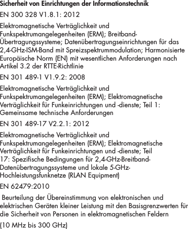 16Sicherheit von Einrichtungen der InformationstechnikEN 300 328 V1.8.1: 2012Elektromagnetische Vertr&auml;glichkeit und Funkspektrumangelegenheiten (ERM); Breitband-&Uuml;bertragungssysteme; Daten&uuml;bertragungseinrichtungen f&uuml;r das 2,4-GHz-ISM-Band mit Spreizspektrummodulation; Harmonisierte Europ&auml;ische Norm (EN) mit wesentlichen Anforderungen nach Artikel 3.2 der RTTE-RichtlinieEN 301 489-1 V1.9.2: 2008Elektromagnetische Vertr&auml;glichkeit und Funkspektrumangelegenheiten (ERM); Elektromagnetische Vertr&auml;glichkeit f&uuml;r Funkeinrichtungen und -dienste; Teil 1: Gemeinsame technische Anforderungen EN 301 489-17 V2.2.1: 2012Elektromagnetische Vertr&auml;glichkeit und Funkspektrumangelegenheiten (ERM); Elektromagnetische Vertr&auml;glichkeit f&uuml;r Funkeinrichtungen und -dienste; Teil 17: Spezische Bedingungen f&uuml;r 2,4-GHz-Breitband-Daten&uuml;bertragungssysteme und lokale 5-GHz-Hochleistungsfunknetze (RLAN Equipment) EN 62479:2010 Beurteilung der &Uuml;bereinstimmung von elektronischen und elektrischen Ger&auml;ten kleiner Leistung mit den Basisgrenzwerten f&uuml;r die Sicherheit von Personen in elektromagnetischen Feldern (10 MHz bis 300 GHz)