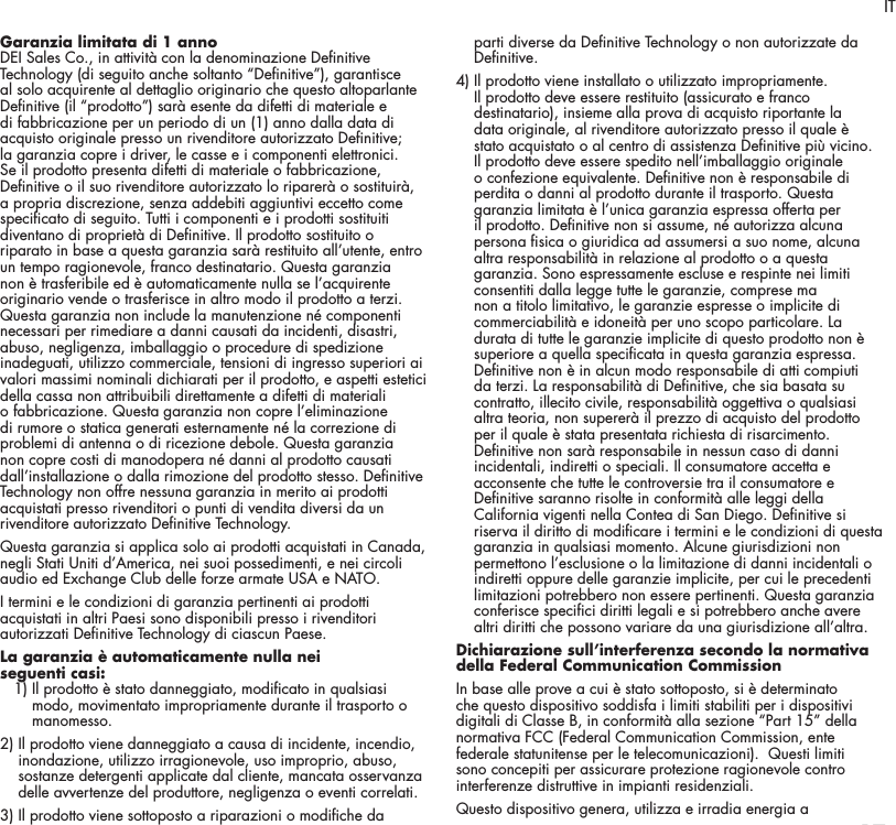 17Garanzia limitata di 1 anno DEI Sales Co., in attivit&agrave; con la denominazione Denitive Technology (di seguito anche soltanto &ldquo;Denitive&rdquo;), garantisce al solo acquirente al dettaglio originario che questo altoparlante Denitive (il &ldquo;prodotto&rdquo;) sar&agrave; esente da difetti di materiale e di fabbricazione per un periodo di un (1) anno dalla data di acquisto originale presso un rivenditore autorizzato Denitive; la garanzia copre i driver, le casse e i componenti elettronici. Se il prodotto presenta difetti di materiale o fabbricazione, Denitive o il suo rivenditore autorizzato lo riparer&agrave; o sostituir&agrave;, a propria discrezione, senza addebiti aggiuntivi eccetto come specicato di seguito. Tutti i componenti e i prodotti sostituiti diventano di propriet&agrave; di Denitive. Il prodotto sostituito o riparato in base a questa garanzia sar&agrave; restituito all&rsquo;utente, entro un tempo ragionevole, franco destinatario. Questa garanzia non &egrave; trasferibile ed &egrave; automaticamente nulla se l&rsquo;acquirente originario vende o trasferisce in altro modo il prodotto a terzi. Questa garanzia non include la manutenzione n&eacute; componenti necessari per rimediare a danni causati da incidenti, disastri, abuso, negligenza, imballaggio o procedure di spedizione inadeguati, utilizzo commerciale, tensioni di ingresso superiori ai valori massimi nominali dichiarati per il prodotto, e aspetti estetici della cassa non attribuibili direttamente a difetti di materiali o fabbricazione. Questa garanzia non copre l&rsquo;eliminazione di rumore o statica generati esternamente n&eacute; la correzione di problemi di antenna o di ricezione debole. Questa garanzia non copre costi di manodopera n&eacute; danni al prodotto causati dall&rsquo;installazione o dalla rimozione del prodotto stesso. Denitive Technology non offre nessuna garanzia in merito ai prodotti acquistati presso rivenditori o punti di vendita diversi da un rivenditore autorizzato Denitive Technology. Questa garanzia si applica solo ai prodotti acquistati in Canada, negli Stati Uniti d&rsquo;America, nei suoi possedimenti, e nei circoli audio ed Exchange Club delle forze armate USA e NATO.I termini e le condizioni di garanzia pertinenti ai prodotti acquistati in altri Paesi sono disponibili presso i rivenditori autorizzati Denitive Technology di ciascun Paese.La garanzia &egrave; automaticamente nulla nei  seguenti casi:   1)  Il prodotto &egrave; stato danneggiato, modicato in qualsiasi modo, movimentato impropriamente durante il trasporto o manomesso. 2)  Il prodotto viene danneggiato a causa di incidente, incendio, inondazione, utilizzo irragionevole, uso improprio, abuso, sostanze detergenti applicate dal cliente, mancata osservanza delle avvertenze del produttore, negligenza o eventi correlati. 3)  Il prodotto viene sottoposto a riparazioni o modiche da parti diverse da Denitive Technology o non autorizzate da Denitive. 4)  Il prodotto viene installato o utilizzato impropriamente. Il prodotto deve essere restituito (assicurato e franco destinatario), insieme alla prova di acquisto riportante la data originale, al rivenditore autorizzato presso il quale &egrave; stato acquistato o al centro di assistenza Denitive pi&ugrave; vicino. Il prodotto deve essere spedito nell&rsquo;imballaggio originale o confezione equivalente. Denitive non &egrave; responsabile di perdita o danni al prodotto durante il trasporto. Questa garanzia limitata &egrave; l&rsquo;unica garanzia espressa offerta per il prodotto. Denitive non si assume, n&eacute; autorizza alcuna persona sica o giuridica ad assumersi a suo nome, alcuna altra responsabilit&agrave; in relazione al prodotto o a questa garanzia. Sono espressamente escluse e respinte nei limiti consentiti dalla legge tutte le garanzie, comprese ma non a titolo limitativo, le garanzie espresse o implicite di commerciabilit&agrave; e idoneit&agrave; per uno scopo particolare. La durata di tutte le garanzie implicite di questo prodotto non &egrave; superiore a quella specicata in questa garanzia espressa. Denitive non &egrave; in alcun modo responsabile di atti compiuti da terzi. La responsabilit&agrave; di Denitive, che sia basata su contratto, illecito civile, responsabilit&agrave; oggettiva o qualsiasi altra teoria, non superer&agrave; il prezzo di acquisto del prodotto per il quale &egrave; stata presentata richiesta di risarcimento. Denitive non sar&agrave; responsabile in nessun caso di danni incidentali, indiretti o speciali. Il consumatore accetta e acconsente che tutte le controversie tra il consumatore e Denitive saranno risolte in conformit&agrave; alle leggi della California vigenti nella Contea di San Diego. Denitive si riserva il diritto di modicare i termini e le condizioni di questa garanzia in qualsiasi momento. Alcune giurisdizioni non permettono l&rsquo;esclusione o la limitazione di danni incidentali o indiretti oppure delle garanzie implicite, per cui le precedenti limitazioni potrebbero non essere pertinenti. Questa garanzia conferisce specici diritti legali e si potrebbero anche avere altri diritti che possono variare da una giurisdizione all&rsquo;altra.Dichiarazione sull&rsquo;interferenza secondo la normativa della Federal Communication Commission In base alle prove a cui &egrave; stato sottoposto, si &egrave; determinato che questo dispositivo soddisfa i limiti stabiliti per i dispositivi digitali di Classe B, in conformit&agrave; alla sezione &ldquo;Part 15&rdquo; della normativa FCC (Federal Communication Commission, ente federale statunitense per le telecomunicazioni).  Questi limiti sono concepiti per assicurare protezione ragionevole contro interferenze distruttive in impianti residenziali. Questo dispositivo genera, utilizza e irradia energia a IT