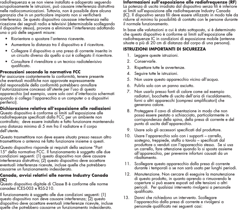 18radiofrequenza e se non viene installato e adoperato seguendo scrupolosamente le istruzioni, pu&ograve; causare interferenza distruttiva nelle radiocomunicazioni. Tuttavia, non &egrave; possibile dare alcuna garanzia che in un particolare impianto non si vericher&agrave; interferenza. Se questo dispositivo causasse interferenza nella ricezione dei segnali radio e televisivi (determinabile scollegando il dispositivo stesso), provare a eliminare l&rsquo;interferenza adottando una o pi&ugrave; delle seguenti misure:  &bull;  Riorientare o spostare l&rsquo;antenna ricevente.  &bull;  Aumentare la distanza tra il dispositivo e il ricevitore.  &bull;   Collegare il dispositivo a una presa di corrente inserita in un circuito diverso da quello a cui &egrave; collegato il ricevitore.  &bull;   Consultare il rivenditore o un tecnico radiotelevisivo qualicato.Precauzioni secondo la normativa FCC  Per assicurare costantemente la conformit&agrave;, tenere presente che eventuali modiche non approvate espressamente dal responsabile della conformit&agrave; potrebbero annullare l&rsquo;autorizzazione concessa all&rsquo;utente per l&rsquo;uso di questo apparecchio (ad esempio, usare solo cavi d&rsquo;interfaccia schermati quando si collega l&rsquo;apparecchio a un computer o a dispositivi periferici). Dichiarazione relativa all&rsquo;esposizione alle radiazioniQuesto dispositivo &egrave; conforme ai limiti sull&rsquo;esposizione alle radiofrequenze specicati dalla FCC per un ambiente non controllato;  deve essere installato e fatto funzionare mantenendo una distanza minima di 5 mm fra il radiatore e il corpo dell&rsquo;utente. Questo trasmettitore non deve essere situato presso nessun altro trasmettitore o antenna n&eacute; fatto funzionare insieme a questi.Questo dispositivo risponde ai requisiti della sezione &ldquo;Part 15&rdquo; della normativa FCC. Il funzionamento &egrave; soggetto alle due condizioni seguenti: (1) questo dispositivo non deve causare interferenza distruttiva; (2) questo dispositivo deve accettare eventuali interferenze ricevute, incluse quelle che potrebbero causarne un funzionamento indesiderato.Canada, avvisi relativi alle norme Industry Canada (IC) Questo dispositivo digitale di Classe B &egrave; conforme alle norme canadesi ICES-003 e RSS-210. Il funzionamento &egrave; soggetto alle due condizioni seguenti: (1) questo dispositivo non deve causare interferenza; (2) questo dispositivo deve accettare eventuali interferenze ricevute, incluse quelle che potrebbero causarne un funzionamento indesiderato.Informazioni sull&rsquo;esposizione alle radiofrequenze (RF) La potenza di uscita irradiata dal dispositivo senza li &egrave; inferiore ai limiti sull&rsquo;esposizione alle radiofrequenze Industry Canada (IC). Il dispositivo senza li deve essere utilizzato in modo tale da ridurre al minimo la possibilit&agrave; di contatto con le persone durante il normale funzionamento. In base alle valutazioni a cui &egrave; stato sottoposto, si &egrave; determinato che questo dispositivo &egrave; conforme ai limiti sull&rsquo;esposizione alle radiofrequenze IC in condizioni di esposizione mobile (antenne situate a pi&ugrave; di 20 cm di distanza dal corpo di una persona).ISTRUZIONI IMPORTANTI DI SICUREZZA   1.  Leggere queste istruzioni.  2. Conservarle.   3.  Rispettare tutte le avvertenze.   4.  Seguire tutte le istruzioni.   5.  Non usare questo apparecchio vicino all&rsquo;acqua.   6.  Pulirlo solo con un panno asciutto.   7.   Non usarlo presso fonti di calore come ad esempio radiatori, bocchette di uscita dell&rsquo;aria di riscaldamento, forni o altri apparecchi (compresi amplicatori) che generano calore.   8.   Proteggere il cavo di alimentazione in modo che non possa essere pestato o schiacciato, particolarmente in corrispondenza della spina, della presa di corrente e del punto di uscita dall&rsquo;apparecchio.   9.  Usare solo gli accessori specicati dal produttore.  10.   Usare l&rsquo;apparecchio solo con i supporti &ndash; carrello, sostegno, treppiede, staffa o tavolo &ndash; specicati dal produttore o venduti con l&rsquo;apparecchio stesso.  Se si usa un carrello, fare attenzione quando lo si sposta assieme all&rsquo;apparecchio, per prevenire infortuni causati da un ribaltamento.  11.   Scollegare questo apparecchio dalla presa di corrente durante i temporali o se non sar&agrave; usato per lunghi periodi. 12.   Manutenzione. Non cercare di eseguire la manutenzione di questo prodotto, in quanto aprendo o rimuovendo le coperture si pu&ograve; essere esposti ad alte tensioni o altri pericoli.  Per qualsiasi intervento rivolgersi a personale qualicato.13.     Danni che richiedono un intervento. Scollegare l&rsquo;apparecchio dalla presa di corrente e rivolgersi a personale qualicato nei seguenti casi: