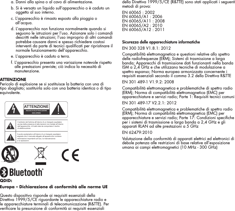 19    a. Danni alla spina o al cavo di alimentazione.    b.  Si &egrave; versato un liquido sull&rsquo;apparecchio o &egrave; caduto un oggetto al suo interno.    c.  L&rsquo;apparecchio &egrave; rimasto esposto alla pioggia o all&rsquo;acqua.    d.  L&rsquo;apparecchio non funziona normalmente quando si seguono le istruzioni per l&rsquo;uso. Azionare solo i comandi descritti nelle istruzioni; l&rsquo;uso improprio di altri comandi potrebbe causare danni e spesso richiedere costosi interventi da parte di tecnici qualicati per ripristinare il normale funzionamento dell&rsquo;apparecchio.    e. L&rsquo;apparecchio &egrave; caduto a terra.    f.  L&rsquo;apparecchio presenta una variazione notevole rispetto alle prestazioni previste; ci&ograve; indica la necessit&agrave; di manutenzione. ATTENZIONEPericolo di esplosione se si sostituisce la batteria con una di tipo sbagliato; sostituirla solo con una batteria identica o di tipo equivalente.QDID: Europa &ndash; Dichiarazione di conformit&agrave; alle norme UE Questo dispositivo risponde ai requisiti essenziali della Direttiva 1999/5/CE riguardante le apparecchiature radio e le apparecchiature terminali di telecomunicazione (R&amp;TTE). Per vericare la presunzione di conformit&agrave; ai requisiti essenziali della Direttiva 1999/5/CE (R&amp;TTE) sono stati applicati i seguenti metodi di prova:EN 60065 : 2002 EN 60065/A1 : 2006 EN 60065/A11 : 2008 EN 60065/A2 : 2010 EN 60065/A12 : 2011Sicurezza delle apparecchiature informaticheEN 300 328 V1.8.1: 2012Compatibilit&agrave; elettromagnetica e questioni relative allo spettro delle radiofrequenze (ERM); Sistemi di trasmissione a larga banda; Apparecchi di trasmissione dati funzionanti nella banda ISM a 2,4 GHz e che utilizzano tecniche di modulazione a spettro espanso; Norma europea armonizzata concernente i requisiti essenziali secondo il comma 3.2 della Direttiva R&amp;TTEEN 301 489-1 V1.9.2: 2008Compatibilit&agrave; elettromagnetica e problematiche di spettro radio (ERM); Norma di compatibilit&agrave; elettromagnetica (EMC) per apparecchiature e servizi radio; Parte 1: Requisiti tecnici comuniEN 301 489-17 V2.2.1: 2012Compatibilit&agrave; elettromagnetica e problematiche di spettro radio (ERM); Norma di compatibilit&agrave; elettromagnetica (EMC) per apparecchiature e servizi radio; Parte 17: Condizioni speciche per i sistemi di trasmissione a larga banda a 2,4 GHz e gli apparati RLAN ad alte prestazioni a 5 GHzEN 62479:2010Valutazione della conformit&agrave; di apparati elettrici ed elettronici di debole potenza alle restrizioni di base relative all&rsquo;esposizione umana ai campi elettromagnetici (10 MHz - 300 GHz)ATTENTIONFRENCHENGLISHRISQUE D'&Eacute;LECTROCUTIONNE PAS OUVRIRLe symbole de l&rsquo;&eacute;clair dans un triangle &eacute;quilat&eacute;ral indique la pr&eacute;sence d&rsquo;une tension &eacute;lectrique non isol&eacute;e suffisamment &eacute;lev&eacute;e pour constituer un risque d&rsquo;&eacute;lectrocution.Le point d&rsquo;exclamation dans un triangle &eacute;quilat&eacute;ral indique la pr&eacute;sence d&rsquo;importantes consignes d&rsquo;utilisation et d&rsquo;entretiendans la documentation jointe au dispositif.PRECAUCI&Oacute;NSPANISHRIESGO DE DESCARGA EL&Eacute;CTRICA.NO ABRIR.El s&iacute;mbolo compuesto por un rayo con punta de flecha dentro de un tri&aacute;ngulo equil&aacute;tero tiene por objeto advertirle al usuario que dentro del aparato hay voltajes peligrosos no aislados cuya magnitud puede ser suficiente para constituir un riesgo de descarga el&eacute;ctrica para las personas.El signo de admiraci&oacute;n dentro de un tri&aacute;ngulo equil&aacute;tero tiene por objeto advertirle al usuario que hay informaci&oacute;n importante sobre operaci&oacute;n y mantenimiento (servicio) en los folletos que vienen con el aparato.VORSICHTGERMANVERLETZUNGSGEFAHRDURCH ELEKTRISCHEN SCHLAGNICHT &Ouml;FFNENDurch das Blitzsymbol in einem gleichseitigen Dreieck soll der Benutzer gewarnt werden, dass bei mangelnder Isolierung &bdquo;lebensgef&auml;hrliche Spannungen&ldquo; im Geh&auml;use auftreten k&ouml;nnen, die eine erhebliche Stromschlaggefahr darstellen.Ein Dreieck mit einem Ausrufezeichen in der Mitte soll Benutzer auf wichtige Hinweise zur Bedienung und Wartung des Ger&auml;ts aufmerksam machen, die in der beiliegenden Dokumentation enthalten sind.ATTENZIONEITALIANRISCHIO DI ELETTROCUZIONENON APRIREIl simbolo del fulmine all&rsquo;interno di un triangolo equilatero avvisa della presenza di alte tensioni non isolate all&rsquo;interno dell&rsquo;apparecchio, di livello tale da comportare il rischio di elettrocuzione.Il punto esclamativo all&rsquo;interno di un triangolo equilatero segnala che il manuale allegato all&rsquo;apparecchio contiene informazioni importanti sull&rsquo;uso, la manutenzione e le riparazioni.