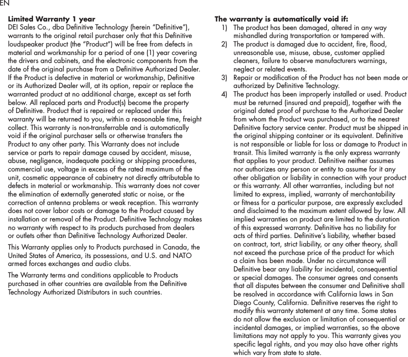 2Limited Warranty 1 yearDEI Sales Co., dba Denitive Technology (herein &ldquo;Denitive&rdquo;), warrants to the original retail purchaser only that this Denitive loudspeaker product (the &ldquo;Product&rdquo;) will be free from defects in material and workmanship for a period of one (1) year covering the drivers and cabinets, and the electronic components from the date of the original purchase from a Denitive Authorized Dealer. If the Product is defective in material or workmanship, Denitive or its Authorized Dealer will, at its option, repair or replace the warranted product at no additional charge, except as set forth below. All replaced parts and Product(s) become the property of Denitive. Product that is repaired or replaced under this warranty will be returned to you, within a reasonable time, freight collect. This warranty is non-transferrable and is automatically void if the original purchaser sells or otherwise transfers the Product to any other party. This Warranty does not include service or parts to repair damage caused by accident, misuse, abuse, negligence, inadequate packing or shipping procedures, commercial use, voltage in excess of the rated maximum of the unit, cosmetic appearance of cabinetry not directly attributable to defects in material or workmanship. This warranty does not cover the elimination of externally generated static or noise, or the correction of antenna problems or weak reception. This warranty does not cover labor costs or damage to the Product caused by installation or removal of the Product. Denitive Technology makes no warranty with respect to its products purchased from dealers or outlets other than Denitive Technology Authorized Dealer. This Warranty applies only to Products purchased in Canada, the United States of America, its possessions, and U.S. and NATO armed forces exchanges and audio clubs.The Warranty terms and conditions applicable to Products purchased in other countries are available from the Denitive Technology Authorized Distributors in such countries.The warranty is automatically void if:   1)   The product has been damaged, altered in any way mishandled during transportation or tampered with.   2)   The product is damaged due to accident, re, ood, unreasonable use, misuse, abuse, customer applied cleaners, failure to observe manufacturers warnings, neglect or related events.   3)   Repair or modication of the Product has not been made or authorized by Denitive Technology.   4)   The product has been improperly installed or used. Product must be returned (insured and prepaid), together with the original dated proof of purchase to the Authorized Dealer from whom the Product was purchased, or to the nearest Denitive factory service center. Product must be shipped in the original shipping container or its equivalent. Denitive is not responsible or liable for loss or damage to Product in transit. This limited warranty is the only express warranty that applies to your product. Denitive neither assumes nor authorizes any person or entity to assume for it any other obligation or liability in connection with your product or this warranty. All other warranties, including but not limited to express, implied, warranty of merchantability or tness for a particular purpose, are expressly excluded and disclaimed to the maximum extent allowed by law. All implied warranties on product are limited to the duration of this expressed warranty. Denitive has no liability for acts of third parties. Denitive&rsquo;s liability, whether based on contract, tort, strict liability, or any other theory, shall not exceed the purchase price of the product for which a claim has been made. Under no circumstance will Denitive bear any liability for incidental, consequential or special damages. The consumer agrees and consents that all disputes between the consumer and Denitive shall be resolved in accordance with California laws in San Diego County, California. Denitive reserves the right to modify this warranty statement at any time. Some states do not allow the exclusion or limitation of consequential or incidental damages, or implied warranties, so the above limitations may not apply to you. This warranty gives you specic legal rights, and you may also have other rights which vary from state to state.EN