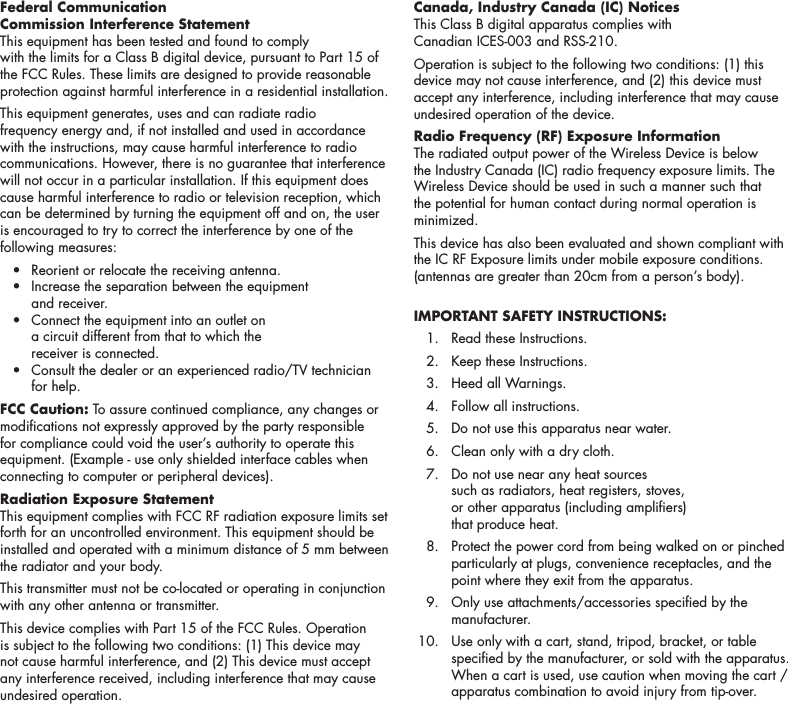 3Federal Communication  Commission Interference StatementThis equipment has been tested and found to comply  with the limits for a Class B digital device, pursuant to Part 15 of the FCC Rules. These limits are designed to provide reasonable protection against harmful interference in a residential installation.This equipment generates, uses and can radiate radio frequency energy and, if not installed and used in accordance with the instructions, may cause harmful interference to radio communications. However, there is no guarantee that interference will not occur in a particular installation. If this equipment does cause harmful interference to radio or television reception, which can be determined by turning the equipment off and on, the user is encouraged to try to correct the interference by one of the following measures:  &bull;  Reorient or relocate the receiving antenna.  &bull;   Increase the separation between the equipment  and receiver.  &bull;   Connect the equipment into an outlet on  a circuit different from that to which the  receiver is connected.  &bull;   Consult the dealer or an experienced radio/TV technician for help.FCC Caution: To assure continued compliance, any changes or modications not expressly approved by the party responsible for compliance could void the user&rsquo;s authority to operate this equipment. (Example - use only shielded interface cables when connecting to computer or peripheral devices).Radiation Exposure StatementThis equipment complies with FCC RF radiation exposure limits set forth for an uncontrolled environment. This equipment should be installed and operated with a minimum distance of 5 mm between the radiator and your body.This transmitter must not be co-located or operating in conjunction with any other antenna or transmitter.This device complies with Part 15 of the FCC Rules. Operation is subject to the following two conditions: (1) This device may not cause harmful interference, and (2) This device must accept any interference received, including interference that may cause undesired operation.Canada, Industry Canada (IC) Notices This Class B digital apparatus complies with  Canadian ICES-003 and RSS-210. Operation is subject to the following two conditions: (1) this device may not cause interference, and (2) this device must accept any interference, including interference that may cause undesired operation of the device.Radio Frequency (RF) Exposure Information The radiated output power of the Wireless Device is below the Industry Canada (IC) radio frequency exposure limits. The Wireless Device should be used in such a manner such that the potential for human contact during normal operation is minimized. This device has also been evaluated and shown compliant with the IC RF Exposure limits under mobile exposure conditions. (antennas are greater than 20cm from a person&rsquo;s body).IMPORTANT SAFETY INSTRUCTIONS:   1.  Read these Instructions.   2.  Keep these Instructions.   3.  Heed all Warnings.   4.  Follow all instructions.   5.  Do not use this apparatus near water.   6.  Clean only with a dry cloth.   7.   Do not use near any heat sources  such as radiators, heat registers, stoves,  or other apparatus (including ampliers)  that produce heat.   8.   Protect the power cord from being walked on or pinched particularly at plugs, convenience receptacles, and the point where they exit from the apparatus.   9.   Only use attachments/accessories specied by the manufacturer.  10.   Use only with a cart, stand, tripod, bracket, or table specied by the manufacturer, or sold with the apparatus. When a cart is used, use caution when moving the cart / apparatus combination to avoid injury from tip-over. 