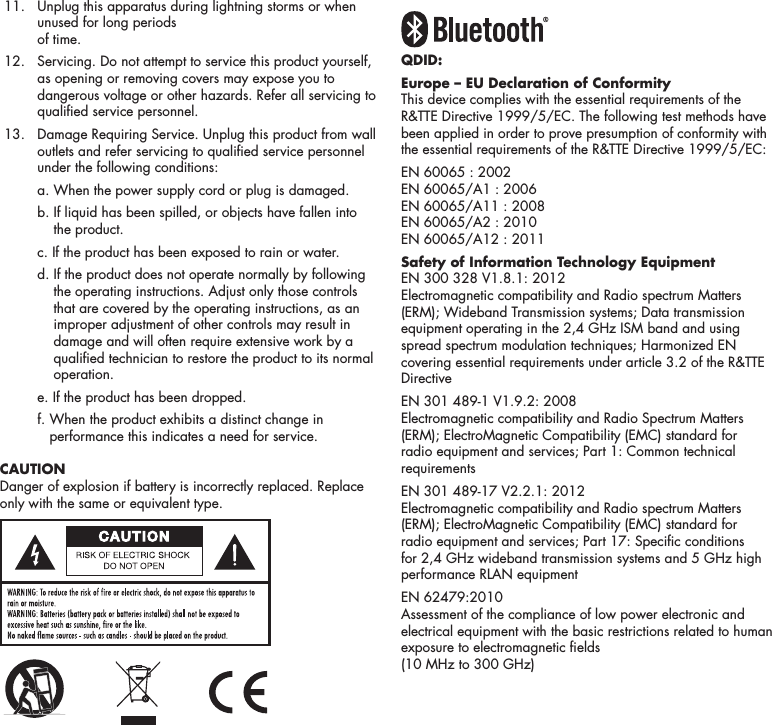 4 11.   Unplug this apparatus during lightning storms or when unused for long periods  of time. 12.    Servicing. Do not attempt to service this product yourself, as opening or removing covers may expose you to dangerous voltage or other hazards. Refer all servicing to qualied service personnel.  13.    Damage Requiring Service. Unplug this product from wall outlets and refer servicing to qualied service personnel under the following conditions:    a.  When the power supply cord or plug is damaged.    b.  If liquid has been spilled, or objects have fallen into the product.    c.  If the product has been exposed to rain or water.    d.  If the product does not operate normally by following the operating instructions. Adjust only those controls that are covered by the operating instructions, as an improper adjustment of other controls may result in damage and will often require extensive work by a qualied technician to restore the product to its normal operation.    e.  If the product has been dropped.    f.  When the product exhibits a distinct change in performance this indicates a need for service. CAUTIONDanger of explosion if battery is incorrectly replaced. Replace only with the same or equivalent type.QDID: Europe &ndash; EU Declaration of ConformityThis device complies with the essential requirements of the R&amp;TTE Directive 1999/5/EC. The following test methods have been applied in order to prove presumption of conformity with the essential requirements of the R&amp;TTE Directive 1999/5/EC:EN 60065 : 2002 EN 60065/A1 : 2006 EN 60065/A11 : 2008 EN 60065/A2 : 2010 EN 60065/A12 : 2011Safety of Information Technology EquipmentEN 300 328 V1.8.1: 2012 Electromagnetic compatibility and Radio spectrum Matters (ERM); Wideband Transmission systems; Data transmission equipment operating in the 2,4 GHz ISM band and using spread spectrum modulation techniques; Harmonized EN covering essential requirements under article 3.2 of the R&amp;TTE DirectiveEN 301 489-1 V1.9.2: 2008 Electromagnetic compatibility and Radio Spectrum Matters (ERM); ElectroMagnetic Compatibility (EMC) standard for radio equipment and services; Part 1: Common technical requirementsEN 301 489-17 V2.2.1: 2012 Electromagnetic compatibility and Radio spectrum Matters (ERM); ElectroMagnetic Compatibility (EMC) standard for radio equipment and services; Part 17: Specic conditions for 2,4 GHz wideband transmission systems and 5 GHz high performance RLAN equipmentEN 62479:2010 Assessment of the compliance of low power electronic and electrical equipment with the basic restrictions related to human exposure to electromagnetic elds  (10 MHz to 300 GHz)