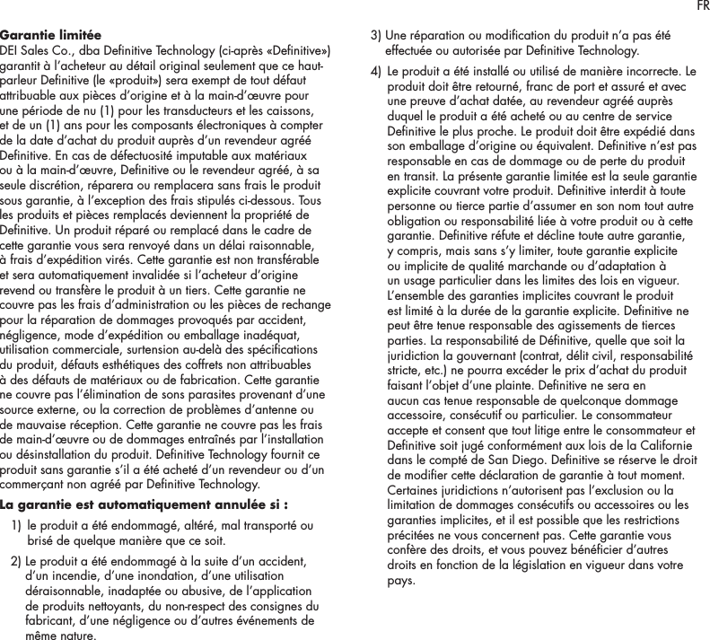 5Garantie limit&eacute;e DEI Sales Co., dba Denitive Technology (ci-apr&egrave;s &laquo;Denitive&raquo;) garantit &agrave; l&rsquo;acheteur au d&eacute;tail original seulement que ce haut-parleur Denitive (le &laquo;produit&raquo;) sera exempt de tout d&eacute;faut attribuable aux pi&egrave;ces d&rsquo;origine et &agrave; la main-d&rsquo;&oelig;uvre pour une p&eacute;riode de nu (1) pour les transducteurs et les caissons, et de un (1) ans pour les composants &eacute;lectroniques &agrave; compter de la date d&rsquo;achat du produit aupr&egrave;s d&rsquo;un revendeur agr&eacute;&eacute; Denitive. En cas de d&eacute;fectuosit&eacute; imputable aux mat&eacute;riaux ou &agrave; la main-d&rsquo;&oelig;uvre, Denitive ou le revendeur agr&eacute;&eacute;, &agrave; sa seule discr&eacute;tion, r&eacute;parera ou remplacera sans frais le produit sous garantie, &agrave; l&rsquo;exception des frais stipul&eacute;s ci-dessous. Tous les produits et pi&egrave;ces remplac&eacute;s deviennent la propri&eacute;t&eacute; de Denitive. Un produit r&eacute;par&eacute; ou remplac&eacute; dans le cadre de cette garantie vous sera renvoy&eacute; dans un d&eacute;lai raisonnable, &agrave; frais d&rsquo;exp&eacute;dition vir&eacute;s. Cette garantie est non transf&eacute;rable et sera automatiquement invalid&eacute;e si l&rsquo;acheteur d&rsquo;origine revend ou transf&egrave;re le produit &agrave; un tiers. Cette garantie ne couvre pas les frais d&rsquo;administration ou les pi&egrave;ces de rechange pour la r&eacute;paration de dommages provoqu&eacute;s par accident, n&eacute;gligence, mode d&rsquo;exp&eacute;dition ou emballage inad&eacute;quat, utilisation commerciale, surtension au-del&agrave; des sp&eacute;cications du produit, d&eacute;fauts esth&eacute;tiques des coffrets non attribuables &agrave; des d&eacute;fauts de mat&eacute;riaux ou de fabrication. Cette garantie ne couvre pas l&rsquo;&eacute;limination de sons parasites provenant d&rsquo;une source externe, ou la correction de probl&egrave;mes d&rsquo;antenne ou de mauvaise r&eacute;ception. Cette garantie ne couvre pas les frais de main-d&rsquo;&oelig;uvre ou de dommages entra&icirc;n&eacute;s par l&rsquo;installation ou d&eacute;sinstallation du produit. Denitive Technology fournit ce produit sans garantie s&rsquo;il a &eacute;t&eacute; achet&eacute; d&rsquo;un revendeur ou d&rsquo;un commer&ccedil;ant non agr&eacute;&eacute; par Denitive Technology.La garantie est automatiquement annul&eacute;e si : 1)   le produit a &eacute;t&eacute; endommag&eacute;, alt&eacute;r&eacute;, mal transport&eacute; ou bris&eacute; de quelque mani&egrave;re que ce soit.   2)  Le produit a &eacute;t&eacute; endommag&eacute; &agrave; la suite d&rsquo;un accident, d&rsquo;un incendie, d&rsquo;une inondation, d&rsquo;une utilisation d&eacute;raisonnable, inadapt&eacute;e ou abusive, de l&rsquo;application de produits nettoyants, du non-respect des consignes du fabricant, d&rsquo;une n&eacute;gligence ou d&rsquo;autres &eacute;v&eacute;nements de m&ecirc;me nature.   3)  Une r&eacute;paration ou modication du produit n&rsquo;a pas &eacute;t&eacute; effectu&eacute;e ou autoris&eacute;e par Denitive Technology.  4)   Le produit a &eacute;t&eacute; install&eacute; ou utilis&eacute; de mani&egrave;re incorrecte. Le produit doit &ecirc;tre retourn&eacute;, franc de port et assur&eacute; et avec une preuve d&rsquo;achat dat&eacute;e, au revendeur agr&eacute;&eacute; aupr&egrave;s duquel le produit a &eacute;t&eacute; achet&eacute; ou au centre de service Denitive le plus proche. Le produit doit &ecirc;tre exp&eacute;di&eacute; dans son emballage d&rsquo;origine ou &eacute;quivalent. Denitive n&rsquo;est pas responsable en cas de dommage ou de perte du produit en transit. La pr&eacute;sente garantie limit&eacute;e est la seule garantie explicite couvrant votre produit. Denitive interdit &agrave; toute personne ou tierce partie d&rsquo;assumer en son nom tout autre obligation ou responsabilit&eacute; li&eacute;e &agrave; votre produit ou &agrave; cette garantie. Denitive r&eacute;fute et d&eacute;cline toute autre garantie, y compris, mais sans s&rsquo;y limiter, toute garantie explicite ou implicite de qualit&eacute; marchande ou d&rsquo;adaptation &agrave; un usage particulier dans les limites des lois en vigueur. L&rsquo;ensemble des garanties implicites couvrant le produit est limit&eacute; &agrave; la dur&eacute;e de la garantie explicite. Denitive ne peut &ecirc;tre tenue responsable des agissements de tierces parties. La responsabilit&eacute; de D&eacute;nitive, quelle que soit la juridiction la gouvernant (contrat, d&eacute;lit civil, responsabilit&eacute; stricte, etc.) ne pourra exc&eacute;der le prix d&rsquo;achat du produit faisant l&rsquo;objet d&rsquo;une plainte. Denitive ne sera en aucun cas tenue responsable de quelconque dommage accessoire, cons&eacute;cutif ou particulier. Le consommateur accepte et consent que tout litige entre le consommateur et Denitive soit jug&eacute; conform&eacute;ment aux lois de la Californie dans le compt&eacute; de San Diego. Denitive se r&eacute;serve le droit de modier cette d&eacute;claration de garantie &agrave; tout moment. Certaines juridictions n&rsquo;autorisent pas l&rsquo;exclusion ou la limitation de dommages cons&eacute;cutifs ou accessoires ou les garanties implicites, et il est possible que les restrictions pr&eacute;cit&eacute;es ne vous concernent pas. Cette garantie vous conf&egrave;re des droits, et vous pouvez b&eacute;n&eacute;cier d&rsquo;autres droits en fonction de la l&eacute;gislation en vigueur dans votre pays.FR