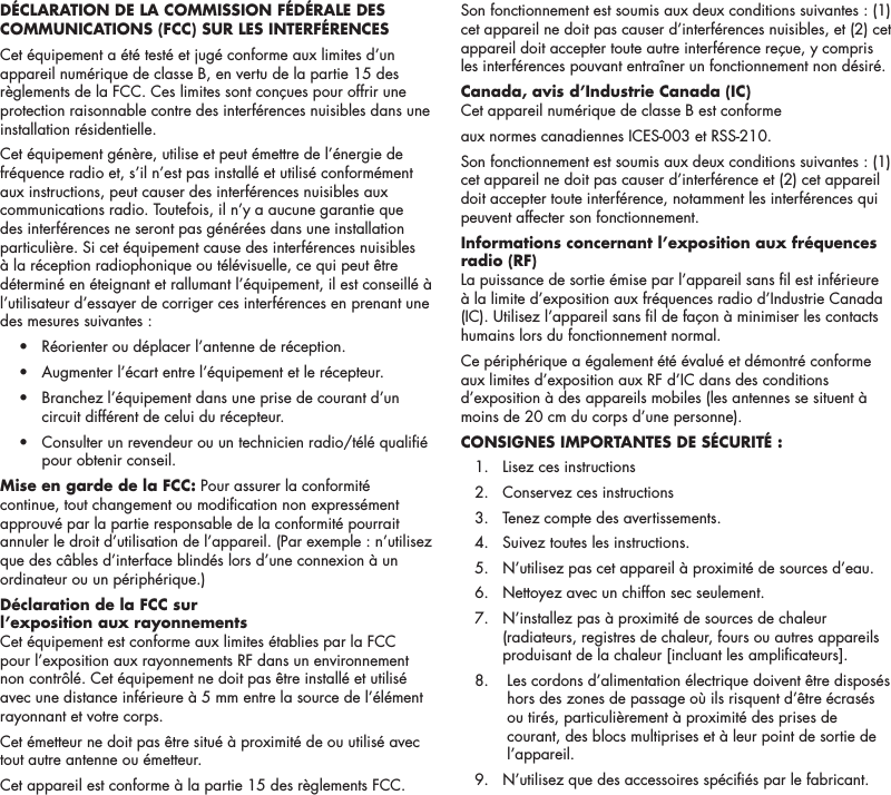6D&Eacute;CLARATION DE LA COMMISSION F&Eacute;D&Eacute;RALE DES COMMUNICATIONS (FCC) SUR LES INTERF&Eacute;RENCES Cet &eacute;quipement a &eacute;t&eacute; test&eacute; et jug&eacute; conforme aux limites d&rsquo;un appareil num&eacute;rique de classe B, en vertu de la partie 15 des r&egrave;glements de la FCC. Ces limites sont con&ccedil;ues pour offrir une protection raisonnable contre des interf&eacute;rences nuisibles dans une installation r&eacute;sidentielle. Cet &eacute;quipement g&eacute;n&egrave;re, utilise et peut &eacute;mettre de l&rsquo;&eacute;nergie de fr&eacute;quence radio et, s&rsquo;il n&rsquo;est pas install&eacute; et utilis&eacute; conform&eacute;ment aux instructions, peut causer des interf&eacute;rences nuisibles aux communications radio. Toutefois, il n&rsquo;y a aucune garantie que des interf&eacute;rences ne seront pas g&eacute;n&eacute;r&eacute;es dans une installation particuli&egrave;re. Si cet &eacute;quipement cause des interf&eacute;rences nuisibles &agrave; la r&eacute;ception radiophonique ou t&eacute;l&eacute;visuelle, ce qui peut &ecirc;tre d&eacute;termin&eacute; en &eacute;teignant et rallumant l&rsquo;&eacute;quipement, il est conseill&eacute; &agrave; l&rsquo;utilisateur d&rsquo;essayer de corriger ces interf&eacute;rences en prenant une des mesures suivantes :  &bull;  R&eacute;orienter ou d&eacute;placer l&rsquo;antenne de r&eacute;ception.  &bull;  Augmenter l&rsquo;&eacute;cart entre l&rsquo;&eacute;quipement et le r&eacute;cepteur.  &bull;   Branchez l&rsquo;&eacute;quipement dans une prise de courant d&rsquo;un circuit diff&eacute;rent de celui du r&eacute;cepteur.  &bull;   Consulter un revendeur ou un technicien radio/t&eacute;l&eacute; quali&eacute; pour obtenir conseil.Mise en garde de la FCC: Pour assurer la conformit&eacute; continue, tout changement ou modication non express&eacute;ment approuv&eacute; par la partie responsable de la conformit&eacute; pourrait annuler le droit d&rsquo;utilisation de l&rsquo;appareil. (Par exemple : n&rsquo;utilisez que des c&acirc;bles d&rsquo;interface blind&eacute;s lors d&rsquo;une connexion &agrave; un ordinateur ou un p&eacute;riph&eacute;rique.)D&eacute;claration de la FCC sur l&rsquo;exposition aux rayonnementsCet &eacute;quipement est conforme aux limites &eacute;tablies par la FCC pour l&rsquo;exposition aux rayonnements RF dans un environnement non contr&ocirc;l&eacute;. Cet &eacute;quipement ne doit pas &ecirc;tre install&eacute; et utilis&eacute; avec une distance inf&eacute;rieure &agrave; 5 mm entre la source de l&rsquo;&eacute;l&eacute;ment rayonnant et votre corps.Cet &eacute;metteur ne doit pas &ecirc;tre situ&eacute; &agrave; proximit&eacute; de ou utilis&eacute; avec tout autre antenne ou &eacute;metteur.Cet appareil est conforme &agrave; la partie 15 des r&egrave;glements FCC. Son fonctionnement est soumis aux deux conditions suivantes : (1) cet appareil ne doit pas causer d&rsquo;interf&eacute;rences nuisibles, et (2) cet appareil doit accepter toute autre interf&eacute;rence re&ccedil;ue, y compris les interf&eacute;rences pouvant entra&icirc;ner un fonctionnement non d&eacute;sir&eacute;.  Canada, avis d&rsquo;Industrie Canada (IC) Cet appareil num&eacute;rique de classe B est conforme aux normes canadiennes ICES-003 et RSS-210. Son fonctionnement est soumis aux deux conditions suivantes : (1) cet appareil ne doit pas causer d&rsquo;interf&eacute;rence et (2) cet appareil doit accepter toute interf&eacute;rence, notamment les interf&eacute;rences qui peuvent affecter son fonctionnement.Informations concernant l&rsquo;exposition aux fr&eacute;quences radio (RF)La puissance de sortie &eacute;mise par l&rsquo;appareil sans l est inf&eacute;rieure &agrave; la limite d&rsquo;exposition aux fr&eacute;quences radio d&rsquo;Industrie Canada (IC). Utilisez l&rsquo;appareil sans l de fa&ccedil;on &agrave; minimiser les contacts humains lors du fonctionnement normal.Ce p&eacute;riph&eacute;rique a &eacute;galement &eacute;t&eacute; &eacute;valu&eacute; et d&eacute;montr&eacute; conforme aux limites d&rsquo;exposition aux RF d&rsquo;IC dans des conditions d&rsquo;exposition &agrave; des appareils mobiles (les antennes se situent &agrave; moins de 20 cm du corps d&rsquo;une personne).CONSIGNES IMPORTANTES DE S&Eacute;CURIT&Eacute; :  1.  Lisez ces instructions  2.  Conservez ces instructions   3.  Tenez compte des avertissements.   4.  Suivez toutes les instructions.  5.   N&rsquo;utilisez pas cet appareil &agrave; proximit&eacute; de sources d&rsquo;eau.   6.  Nettoyez avec un chiffon sec seulement.   7.   N&rsquo;installez pas &agrave; proximit&eacute; de sources de chaleur (radiateurs, registres de chaleur, fours ou autres appareils produisant de la chaleur [incluant les amplicateurs].   8.    Les cordons d&rsquo;alimentation &eacute;lectrique doivent &ecirc;tre dispos&eacute;s hors des zones de passage o&ugrave; ils risquent d&rsquo;&ecirc;tre &eacute;cras&eacute;s ou tir&eacute;s, particuli&egrave;rement &agrave; proximit&eacute; des prises de courant, des blocs multiprises et &agrave; leur point de sortie de l&rsquo;appareil.   9.   N&rsquo;utilisez que des accessoires sp&eacute;ci&eacute;s par le fabricant. 