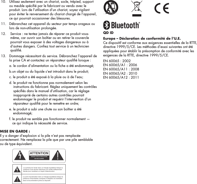 7 10.   Utilisez seulement avec un chariot, socle, tr&eacute;pied, support ou meuble sp&eacute;ci&eacute; par le fabricant ou vendu avec le produit. Lors de l&rsquo;utilisation d&rsquo;un chariot, soyez vigilant pour &eacute;viter le renversement du chariot charg&eacute; de l&rsquo;appareil, ce qui pourrait occasionner des blessures. 11.   D&eacute;branchez cet appareil du secteur par temps orageux ou lors de non-utilisation prolong&eacute;e. 12.    Service : ne tentez jamais de r&eacute;parer ce produit vous-m&ecirc;me, car ouvrir son bo&icirc;tier ou en retirer le couvercle pourrait vous exposer &agrave; des voltages dangereux ou &agrave; d&rsquo;autres dangers. Conez tout service &agrave; un technicien quali&eacute;. 13.   Dommage n&eacute;cessitant du service. D&eacute;branchez l&rsquo;appareil de la prise CA et contactez un r&eacute;parateur quali&eacute; lorsque :    a.  le cordon d&rsquo;alimentation ou la che a &eacute;t&eacute; endommag&eacute;;       b. un objet ou du liquide s&rsquo;est introduit dans le produit;     c. le produit a &eacute;t&eacute; expos&eacute; &agrave; la pluie ou &agrave; de l&rsquo;eau;    d.  le produit ne fonctionne pas normalement selon les instructions du fabricant. R&eacute;glez uniquement les contr&ocirc;les sp&eacute;ci&eacute;s dans le manuel d&rsquo;utilisation, car le r&eacute;glage inappropri&eacute; de certains autres contr&ocirc;les pourrait endommager le produit et requ&eacute;rir l&rsquo;intervention d&rsquo;un r&eacute;parateur quali&eacute; pour le remettre en ordre;    e.  le produit a subi une chute ou son bo&icirc;tier a &eacute;t&eacute; endommag&eacute;;     f.  le produit ne semble pas fonctionner normalement &mdash;  ce qui indique la n&eacute;cessit&eacute; de service. MISE EN GARDE : Il y a danger d&rsquo;explosion si la pile n&rsquo;est pas remplac&eacute;e correctement. Ne remplacez la pile que par une pile semblable ou de type &eacute;quivalent. QD IDEurope &ndash; D&eacute;claration de conformit&eacute; de l&rsquo;U.E.Ce dispositif est conforme aux exigences essentielles de la RTTE, directive 1999/5/CE. Les m&eacute;thodes d&rsquo;essai suivantes ont &eacute;t&eacute; appliqu&eacute;es pour &eacute;tablir la pr&eacute;somption de conformit&eacute; avec les exigences de la RTTE, directive 1999/5/CE.EN 60065 : 2002EN 60065/A1 : 2006EN 60065/A11 : 2008EN 60065/A2 : 2010EN 60065/A12 : 2011ATTENTIONFRENCHENGLISHRISQUE D'&Eacute;LECTROCUTIONNE PAS OUVRIRLe symbole de l&rsquo;&eacute;clair dans un triangle &eacute;quilat&eacute;ral indique la pr&eacute;sence d&rsquo;une tension &eacute;lectrique non isol&eacute;e suffisamment &eacute;lev&eacute;e pour constituer un risque d&rsquo;&eacute;lectrocution.Le point d&rsquo;exclamation dans un triangle &eacute;quilat&eacute;ral indique la pr&eacute;sence d&rsquo;importantes consignes d&rsquo;utilisation et d&rsquo;entretiendans la documentation jointe au dispositif.PRECAUCI&Oacute;NSPANISHRIESGO DE DESCARGA EL&Eacute;CTRICA.NO ABRIR.El s&iacute;mbolo compuesto por un rayo con punta de flecha dentro de un tri&aacute;ngulo equil&aacute;tero tiene por objeto advertirle al usuario que dentro del aparato hay voltajes peligrosos no aislados cuya magnitud puede ser suficiente para constituir un riesgo de descarga el&eacute;ctrica para las personas.El signo de admiraci&oacute;n dentro de un tri&aacute;ngulo equil&aacute;tero tiene por objeto advertirle al usuario que hay informaci&oacute;n importante sobre operaci&oacute;n y mantenimiento (servicio) en los folletos que vienen con el aparato.VORSICHTGERMANVERLETZUNGSGEFAHRDURCH ELEKTRISCHEN SCHLAGNICHT &Ouml;FFNENDurch das Blitzsymbol in einem gleichseitigen Dreieck soll der Benutzer gewarnt werden, dass bei mangelnder Isolierung &bdquo;lebensgef&auml;hrliche Spannungen&ldquo; im Geh&auml;use auftreten k&ouml;nnen, die eine erhebliche Stromschlaggefahr darstellen.Ein Dreieck mit einem Ausrufezeichen in der Mitte soll Benutzer auf wichtige Hinweise zur Bedienung und Wartung des Ger&auml;ts aufmerksam machen, die in der beiliegenden Dokumentation enthalten sind.ATTENZIONEITALIANRISCHIO DI ELETTROCUZIONENON APRIREIl simbolo del fulmine all&rsquo;interno di un triangolo equilatero avvisa della presenza di alte tensioni non isolate all&rsquo;interno dell&rsquo;apparecchio, di livello tale da comportare il rischio di elettrocuzione.Il punto esclamativo all&rsquo;interno di un triangolo equilatero segnala che il manuale allegato all&rsquo;apparecchio contiene informazioni importanti sull&rsquo;uso, la manutenzione e le riparazioni.