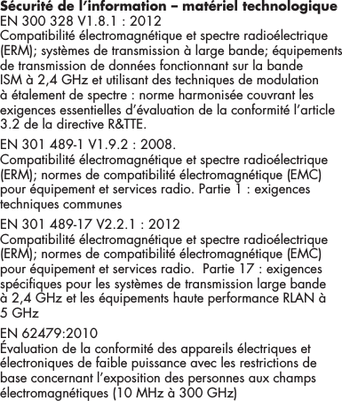 8S&eacute;curit&eacute; de l&rsquo;information &ndash; mat&eacute;riel technologiqueEN 300 328 V1.8.1 : 2012 Compatibilit&eacute; &eacute;lectromagn&eacute;tique et spectre radio&eacute;lectrique (ERM); syst&egrave;mes de transmission &agrave; large bande; &eacute;quipements de transmission de donn&eacute;es fonctionnant sur la bande ISM &agrave; 2,4 GHz et utilisant des techniques de modulation &agrave; &eacute;talement de spectre : norme harmonis&eacute;e couvrant les exigences essentielles d&rsquo;&eacute;valuation de la conformit&eacute; l&rsquo;article 3.2 de la directive R&amp;TTE. EN 301 489-1 V1.9.2 : 2008. Compatibilit&eacute; &eacute;lectromagn&eacute;tique et spectre radio&eacute;lectrique (ERM); normes de compatibilit&eacute; &eacute;lectromagn&eacute;tique (EMC) pour &eacute;quipement et services radio. Partie 1 : exigences techniques communes EN 301 489-17 V2.2.1 : 2012 Compatibilit&eacute; &eacute;lectromagn&eacute;tique et spectre radio&eacute;lectrique (ERM); normes de compatibilit&eacute; &eacute;lectromagn&eacute;tique (EMC) pour &eacute;quipement et services radio.  Partie 17 : exigences sp&eacute;ciques pour les syst&egrave;mes de transmission large bande &agrave; 2,4 GHz et les &eacute;quipements haute performance RLAN &agrave; 5 GHz EN 62479:2010 &Eacute;valuation de la conformit&eacute; des appareils &eacute;lectriques et &eacute;lectroniques de faible puissance avec les restrictions de base concernant l&rsquo;exposition des personnes aux champs &eacute;lectromagn&eacute;tiques (10 MHz &agrave; 300 GHz)