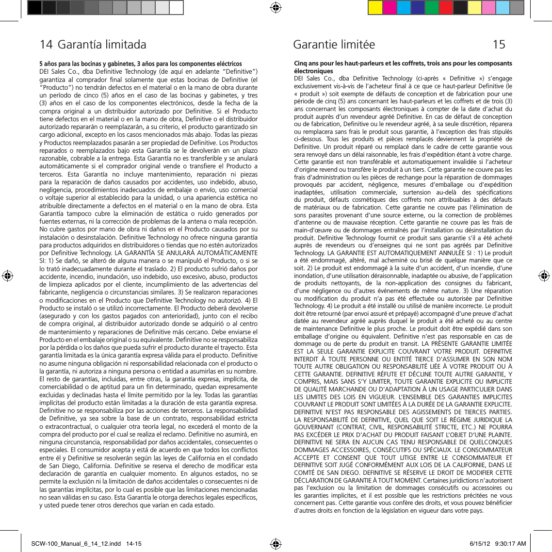 Cinq ans pour les haut-parleurs et les coffrets, trois ans pour les composants &eacute;lectroniquesDEI  Sales  Co.,  dba  Deﬁnitive  Technology  (ci-apr&egrave;s  &laquo;  Deﬁnitive  &raquo;)  s&rsquo;engage exclusivement vis-&agrave;-vis de l&rsquo;acheteur ﬁnal &agrave; ce que ce haut-parleur Deﬁnitive (le &laquo; produit &raquo;) soit exempte de d&eacute;fauts de conception et de fabrication pour une p&eacute;riode de cinq (5) ans concernant les haut-parleurs et les coffrets et de trois (3) ans concernant  les composants &eacute;lectroniques &agrave;  compter  de  la date  d&rsquo;achat  du produit aupr&egrave;s d&rsquo;un revendeur agr&eacute;&eacute; Deﬁnitive. En cas de d&eacute;faut de conception ou de fabrication, Deﬁnitive ou le revendeur agr&eacute;&eacute;, &agrave; sa seule discr&eacute;tion, r&eacute;parera ou remplacera sans frais le produit sous garantie, &agrave; l&rsquo;exception des frais stipul&eacute;s ci-dessous.  Tous  les  produits  et  pi&egrave;ces  remplac&eacute;s  deviennent  la  propri&eacute;t&eacute;  de Deﬁnitive. Un produit r&eacute;par&eacute; ou remplac&eacute; dans le  cadre de cette garantie vous sera renvoy&eacute; dans un d&eacute;lai raisonnable, les frais d&rsquo;exp&eacute;dition &eacute;tant &agrave; votre charge. Cette  garantie  est  non  transf&eacute;rable et  automatiquement invalid&eacute;e  si l&rsquo;acheteur d&rsquo;origine revend ou transf&egrave;re le produit &agrave; un tiers. Cette garantie ne couvre pas les frais d&rsquo;administration ou les pi&egrave;ces de rechange pour la r&eacute;paration de dommages provoqu&eacute;s  par  accident,  n&eacute;gligence,  mesures  d&rsquo;emballage  ou  d&rsquo;exp&eacute;dition inadapt&eacute;es,  utilisation  commerciale,  surtension  au-del&agrave;  des  sp&eacute;ciﬁcations du  produit,  d&eacute;fauts  cosm&eacute;tiques  des  coffrets  non  attribuables  &agrave;  des  d&eacute;fauts de  mat&eacute;riaux  ou  de  fabrication.  Cette  garantie  ne couvre  pas  l&rsquo;&eacute;limination  de sons  parasites  provenant  d&rsquo;une  source  externe,  ou  la  correction  de  probl&egrave;mes d&rsquo;antenne ou de mauvaise r&eacute;ception. Cette garantie ne couvre pas les frais de main-d&rsquo;&oelig;uvre ou de dommages entra&icirc;n&eacute;s par l&rsquo;installation ou d&eacute;sinstallation du produit. Deﬁnitive Technology fournit ce  produit sans garantie s&rsquo;il a &eacute;t&eacute;  achet&eacute; aupr&egrave;s  de  revendeurs  ou  d&rsquo;enseignes  qui  ne  sont  pas  agr&eacute;&eacute;s  par  Deﬁnitive Technology. LA GARANTIE EST AUTOMATIQUEMENT ANNUL&Eacute;E SI : 1) Le produit a  &eacute;t&eacute;  endommag&eacute;,  alt&eacute;r&eacute;,  mal  achemin&eacute;  ou  bris&eacute;  de  quelque  mani&egrave;re  que  ce soit. 2) Le produit est endommag&eacute; &agrave; la suite d&rsquo;un accident, d&rsquo;un incendie, d&rsquo;une inondation, d&rsquo;une utilisation d&eacute;raisonnable, inadapt&eacute;e ou abusive, de l&rsquo;application de  produits  nettoyants,  de  la  non-application  des  consignes  du  fabricant, d&rsquo;une  n&eacute;gligence  ou  d&rsquo;autres  &eacute;v&eacute;nements  de  m&ecirc;me  nature. 3)  Une  r&eacute;paration ou  modiﬁcation  du  produit  n&rsquo;a  pas  &eacute;t&eacute;  effectu&eacute;e  ou  autoris&eacute;e  par  Deﬁnitive Technology. 4) Le produit a &eacute;t&eacute; install&eacute; ou utilis&eacute; de mani&egrave;re incorrecte. Le produit doit &ecirc;tre retourn&eacute; (par envoi assur&eacute; et pr&eacute;pay&eacute;) accompagn&eacute; d&rsquo;une preuve d&rsquo;achat dat&eacute;e  au  revendeur agr&eacute;&eacute;  aupr&egrave;s  duquel  le  produit a  &eacute;t&eacute;  achet&eacute;  ou  au  centre de maintenance Deﬁnitive le plus proche. Le produit doit &ecirc;tre exp&eacute;di&eacute; dans son emballage  d&rsquo;origine  ou  &eacute;quivalent.  Deﬁnitive  n&rsquo;est  pas  responsable  en  cas  de dommage ou  de  perte  du  produit en  transit.  LA PR&Eacute;SENTE  GARANTIE  LIMIT&Eacute;E EST  LA  SEULE  GARANTIE  EXPLICITE  COUVRANT  VOTRE  PRODUIT.  DEFINITIVE INTERDIT  &Agrave;  TOUTE  PERSONNE  OU  ENTIT&Eacute;  TIERCE  D&rsquo;ASSUMER  EN  SON  NOM TOUTE AUTRE OBLIGATION  OU RESPONSABILIT&Eacute; LI&Eacute;E &Agrave; VOTRE PRODUIT OU &Agrave; CETTE GARANTIE. DEFINITIVE R&Eacute;FUTE ET D&Eacute;CLINE TOUTE AUTRE GARANTIE, Y COMPRIS, MAIS SANS S&rsquo;Y LIMITER, TOUTE GARANTIE EXPLICITE OU  IMPLICITE DE QUALIT&Eacute; MARCHANDE OU D&rsquo;ADAPTATION &Agrave; UN USAGE PARTICULIER DANS LES  LIMITES  DES  LOIS  EN  VIGUEUR.  L&rsquo;ENSEMBLE  DES  GARANTIES  IMPLICITES COUVRANT LE PRODUIT SONT LIMIT&Eacute;ES &Agrave; LA DUR&Eacute;E DE LA GARANTIE EXPLICITE. DEFINITIVE  N&rsquo;EST  PAS  RESPONSABLE  DES  AGISSEMENTS  DE  TIERCES  PARTIES. LA  RESPONSABILIT&Eacute;  DE  DEFINITIVE,  QUEL  QUE  SOIT  LE  R&Eacute;GIME  JURIDIQUE  LA GOUVERNANT  (CONTRAT,  CIVIL,  RESPONSABILIT&Eacute;  STRICTE,  ETC.)  NE  POURRA PAS EXC&Eacute;DER LE PRIX D&rsquo;ACHAT DU PRODUIT FAISANT L&rsquo;OBJET D&rsquo;UNE PLAINTE. DEFINITIVE  NE  SERA  EN  AUCUN  CAS  TENU  RESPONSABLE  DE  QUELCONQUES DOMMAGES ACCESSOIRES, CONS&Eacute;CUTIFS OU SP&Eacute;CIAUX. LE CONSOMMATEUR ACCEPTE  ET  CONSENT  QUE  TOUT  LITIGE  ENTRE  LE  CONSOMMATEUR  ET DEFINITIVE SOIT JUG&Eacute; CONFORM&Eacute;MENT AUX LOIS DE LA CALIFORNIE, DANS LE COMT&Eacute; DE SAN DIEGO. DEFINITIVE  SE R&Eacute;SERVE LE DROIT DE MODIFIER CETTE D&Eacute;CLARATION DE GARANTIE &Agrave; TOUT MOMENT. Certaines juridictions n&rsquo;autorisent pas  l&rsquo;exclusion  ou  la  limitation  de  dommages  cons&eacute;cutifs  ou  accessoires  ou les  garanties  implicites,  et  il est  possible  que les  restrictions  pr&eacute;cit&eacute;es  ne  vous concernent pas. Cette garantie vous conf&egrave;re des droits, et vous pouvez b&eacute;n&eacute;ﬁcier d&rsquo;autres droits en fonction de la l&eacute;gislation en vigueur dans votre pays.Garantie limit&eacute;e14 15  Garant&iacute;a limitada5 a&ntilde;os para las bocinas y gabinetes, 3 a&ntilde;os para los componentes el&eacute;ctricosDEI  Sales  Co.,  dba  Deﬁnitive  Technology  (de  aqu&iacute;  en  adelante  &ldquo;Deﬁnitive&rdquo;) garantiza  al  comprador  ﬁnal  solamente  que  estas  bocinas  de  Deﬁnitive  (el &ldquo;Producto&rdquo;) no tendr&aacute;n defectos en el material o en la mano de obra durante un  per&iacute;odo  de  cinco  (5)  a&ntilde;os en  el  caso  de las  bocinas  y gabinetes,  y  tres (3)  a&ntilde;os  en  el  caso  de  los  componentes  electr&oacute;nicos,  desde  la  fecha de  la compra  original  a  un  distribuidor  autorizado  por  Deﬁnitive.  Si  el  Producto tiene defectos en el material o en la mano de obra, Deﬁnitive o el distribuidor autorizado reparar&aacute;n o reemplazar&aacute;n, a su criterio, el producto garantizado sin cargo adicional, excepto en los casos mencionados m&aacute;s abajo. Todas las piezas y Productos reemplazados pasar&aacute;n a ser propiedad de Deﬁnitive. Los Productos reparados o  reemplazados  bajo  esta  Garant&iacute;a  se  le  devolver&aacute;n  en  un  plazo razonable, cobrable a la entrega. Esta Garant&iacute;a no es transferible y se anular&aacute; autom&aacute;ticamente  si  el  comprador original  vende  o  transﬁere  el  Producto  a terceros.  Esta  Garant&iacute;a  no  incluye  mantenimiento,  reparaci&oacute;n  ni  piezas para la  reparaci&oacute;n de  da&ntilde;os causados  por  accidentes,  uso  indebido, abuso, negligencia, procedimientos inadecuados de embalaje o env&iacute;o, uso comercial o voltaje superior al establecido para la unidad, o una apariencia est&eacute;tica no atribuible directamente a defectos en el material o en la mano de obra. Esta Garant&iacute;a  tampoco  cubre  la  eliminaci&oacute;n  de  est&aacute;tica  o  ruido  generados  por fuentes externas, ni la correcci&oacute;n de problemas de la antena o mala recepci&oacute;n. No cubre gastos por mano de obra ni da&ntilde;os en el Producto causados por su instalaci&oacute;n o desinstalaci&oacute;n. Deﬁnitive Technology no ofrece ninguna garant&iacute;a para productos adquiridos en distribuidores o tiendas que no est&eacute;n autorizados por Deﬁnitive Technology. LA GARANT&Iacute;A SE ANULAR&Aacute; AUTOM&Aacute;TICAMENTE SI: 1) Se da&ntilde;&oacute;, se alter&oacute; de alguna manera o se manipul&oacute; el Producto, o si se lo trat&oacute; inadecuadamente durante el traslado. 2) El producto sufri&oacute; da&ntilde;os por accidente, incendio, inundaci&oacute;n, uso indebido, uso excesivo, abuso, productos de  limpieza  aplicados  por  el  cliente,  incumplimiento  de  las  advertencias  del fabricante, negligencia o circunstancias similares. 3) Se realizaron reparaciones o modiﬁcaciones en el Producto que Deﬁnitive Technology no autoriz&oacute;. 4) El Producto se instal&oacute; o se utiliz&oacute; incorrectamente. El Producto deber&aacute; devolverse (asegurado  y  con  los  gastos  pagados  con  anterioridad),  junto  con  el  recibo de compra original, al distribuidor autorizado donde se adquiri&oacute; o al  centro de mantenimiento y reparaciones de Deﬁnitive m&aacute;s cercano. Debe enviarse el Producto en el embalaje original o su equivalente. Deﬁnitive no se responsabiliza por la p&eacute;rdida o los da&ntilde;os que pueda sufrir el producto durante el trayecto. Esta garant&iacute;a limitada es la &uacute;nica garant&iacute;a expresa v&aacute;lida para el producto. Deﬁnitive no asume ninguna obligaci&oacute;n ni responsabilidad relacionada con el producto o la garant&iacute;a, ni autoriza a ninguna persona o entidad a asumirlas en su nombre. El resto de garant&iacute;as, incluidas, entre otras, la garant&iacute;a expresa, impl&iacute;cita, de comerciabilidad o de aptitud para un ﬁn determinado, quedan expresamente excluidas y declinadas hasta el l&iacute;mite permitido por la ley. Todas las garant&iacute;as impl&iacute;citas del producto est&aacute;n limitadas a la duraci&oacute;n de esta garant&iacute;a expresa. Deﬁnitive no se responsabiliza por las acciones de terceros. La responsabilidad de  Deﬁnitive,  ya  sea sobre  la  base  de  un  contrato, responsabilidad  estricta o extracontractual, o cualquier otra teor&iacute;a legal, no exceder&aacute; el monto de la compra del producto por el cual se realiza el reclamo. Deﬁnitive no asumir&aacute;, en ninguna circunstancia, responsabilidad por da&ntilde;os accidentales, consecuentes o especiales. El consumidor acepta y est&aacute; de acuerdo en que todos los conﬂictos entre &eacute;l y Deﬁnitive se resolver&aacute;n seg&uacute;n las leyes de California en el condado de  San  Diego,  California.  Deﬁnitive  se  reserva el  derecho  de  modiﬁcar  esta declaraci&oacute;n  de  garant&iacute;a  en  cualquier  momento.  En  algunos  estados,  no  se permite la exclusi&oacute;n ni la limitaci&oacute;n de da&ntilde;os accidentales o consecuentes ni de las garant&iacute;as impl&iacute;citas, por lo cual es posible que las limitaciones mencionadas no sean v&aacute;lidas en su caso. Esta Garant&iacute;a le otorga derechos legales espec&iacute;ﬁcos, y usted puede tener otros derechos que var&iacute;an en cada estado.SCW-100_Manual_6_14_12.indd   14-15 6/15/12   9:30:17 AM