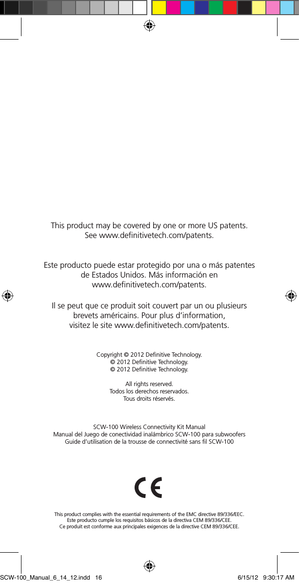 SCW-100 Wireless Connectivity Kit Manual  Manual del Juego de conectividad inal&aacute;mbrico SCW-100 para subwoofersGuide d&rsquo;utilisation de la trousse de connectivit&eacute; sans ﬁl SCW-100This product complies with the essential requirements of the EMC directive 89/336/EEC.Este producto cumple los requisitos b&aacute;sicos de la directiva CEM 89/336/CEE.Ce produit est conforme aux principales exigences de la directive CEM 89/336/CEE.Copyright &copy; 2012 Deﬁnitive Technology.&copy; 2012 Deﬁnitive Technology. &copy; 2012 Deﬁnitive Technology. All rights reserved.Todos los derechos reservados.Tous droits r&eacute;serv&eacute;s.This product may be covered by one or more US patents.  See www.deﬁnitivetech.com/patents.Este producto puede estar protegido por una o m&aacute;s patentes de Estados Unidos. M&aacute;s informaci&oacute;n en  www.deﬁnitivetech.com/patents.Il se peut que ce produit soit couvert par un ou plusieurs  brevets am&eacute;ricains. Pour plus d&rsquo;information,  visitez le site www.deﬁnitivetech.com/patents.SCW-100_Manual_6_14_12.indd   16 6/15/12   9:30:17 AM