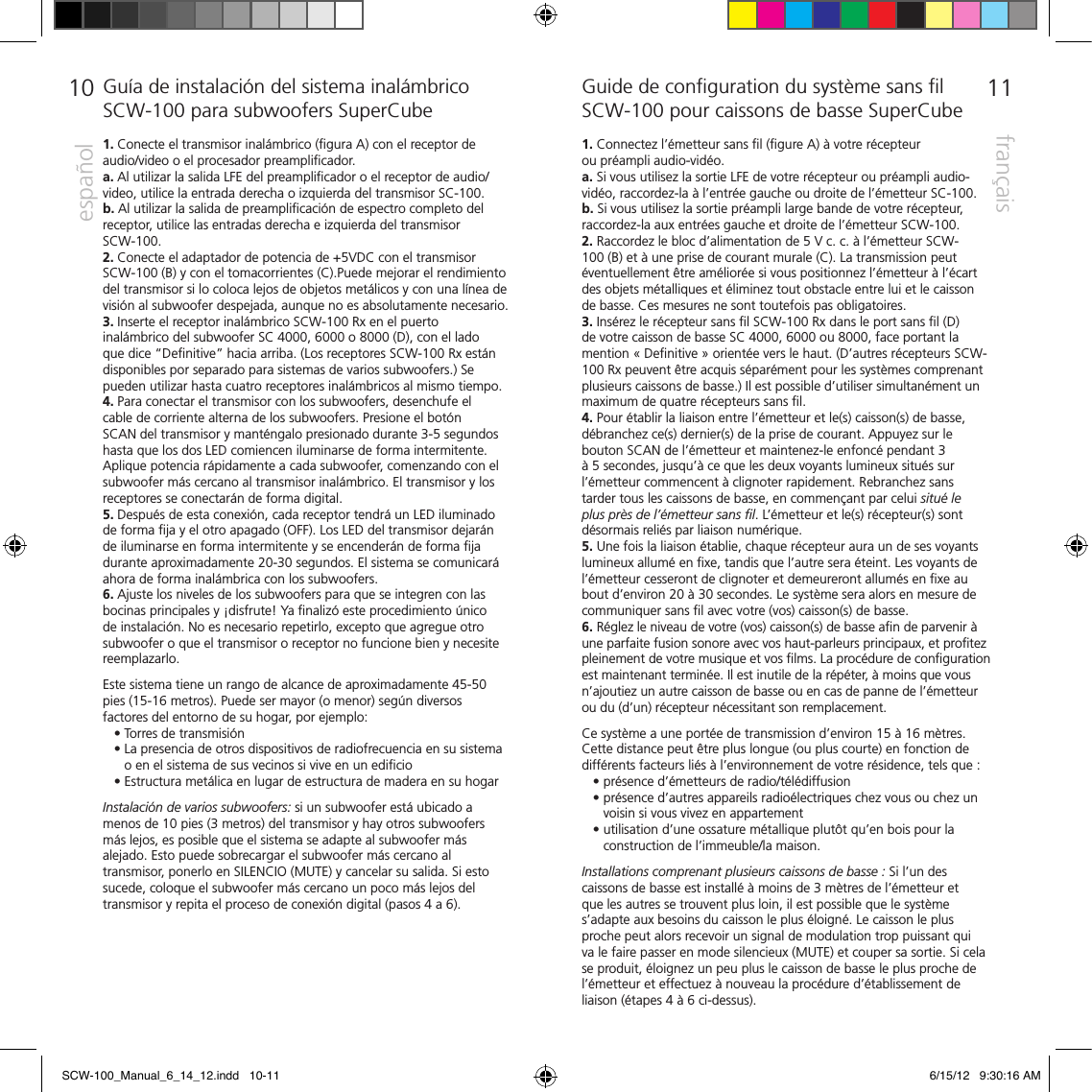 1110espa&ntilde;olfran&ccedil;aisGu&iacute;a de instalaci&oacute;n del sistema inal&aacute;mbrico SCW-100 para subwoofers SuperCube1. Conecte el transmisor inal&aacute;mbrico (ﬁgura A) con el receptor de audio/video o el procesador preampliﬁcador. a. Al utilizar la salida LFE del preampliﬁcador o el receptor de audio/video, utilice la entrada derecha o izquierda del transmisor SC-100.b. Al utilizar la salida de preampliﬁcaci&oacute;n de espectro completo del receptor, utilice las entradas derecha e izquierda del transmisor  SCW-100. 2. Conecte el adaptador de potencia de +5VDC con el transmisor SCW-100 (B) y con el tomacorrientes (C).Puede mejorar el rendimiento del transmisor si lo coloca lejos de objetos met&aacute;licos y con una l&iacute;nea de visi&oacute;n al subwoofer despejada, aunque no es absolutamente necesario.3. Inserte el receptor inal&aacute;mbrico SCW-100 Rx en el puerto inal&aacute;mbrico del subwoofer SC 4000, 6000 o 8000 (D), con el lado que dice &ldquo;Deﬁnitive&rdquo; hacia arriba. (Los receptores SCW-100 Rx est&aacute;n disponibles por separado para sistemas de varios subwoofers.) Se pueden utilizar hasta cuatro receptores inal&aacute;mbricos al mismo tiempo.  4. Para conectar el transmisor con los subwoofers, desenchufe el cable de corriente alterna de los subwoofers. Presione el bot&oacute;n SCAN del transmisor y mant&eacute;ngalo presionado durante 3-5 segundos hasta que los dos LED comiencen iluminarse de forma intermitente. Aplique potencia r&aacute;pidamente a cada subwoofer, comenzando con el subwoofer m&aacute;s cercano al transmisor inal&aacute;mbrico. El transmisor y los receptores se conectar&aacute;n de forma digital.  5. Despu&eacute;s de esta conexi&oacute;n, cada receptor tendr&aacute; un LED iluminado de forma ﬁja y el otro apagado (OFF). Los LED del transmisor dejar&aacute;n de iluminarse en forma intermitente y se encender&aacute;n de forma ﬁja durante aproximadamente 20-30 segundos. El sistema se comunicar&aacute; ahora de forma inal&aacute;mbrica con los subwoofers. 6. Ajuste los niveles de los subwoofers para que se integren con las bocinas principales y &iexcl;disfrute! Ya ﬁnaliz&oacute; este procedimiento &uacute;nico de instalaci&oacute;n. No es necesario repetirlo, excepto que agregue otro subwoofer o que el transmisor o receptor no funcione bien y necesite reemplazarlo. Este sistema tiene un rango de alcance de aproximadamente 45-50 pies (15-16 metros). Puede ser mayor (o menor) seg&uacute;n diversos factores del entorno de su hogar, por ejemplo:    &bull; Torres de transmisi&oacute;n   &bull;  La presencia de otros dispositivos de radiofrecuencia en su sistema o en el sistema de sus vecinos si vive en un ediﬁcio   &bull; Estructura met&aacute;lica en lugar de estructura de madera en su hogarInstalaci&oacute;n de varios subwoofers: si un subwoofer est&aacute; ubicado a menos de 10 pies (3 metros) del transmisor y hay otros subwoofers m&aacute;s lejos, es posible que el sistema se adapte al subwoofer m&aacute;s alejado. Esto puede sobrecargar el subwoofer m&aacute;s cercano al transmisor, ponerlo en SILENCIO (MUTE) y cancelar su salida. Si esto sucede, coloque el subwoofer m&aacute;s cercano un poco m&aacute;s lejos del transmisor y repita el proceso de conexi&oacute;n digital (pasos 4 a 6).  Guide de conﬁguration du syst&egrave;me sans ﬁl SCW-100 pour caissons de basse SuperCube1. Connectez l&rsquo;&eacute;metteur sans ﬁl (ﬁgure A) &agrave; votre r&eacute;cepteur  ou pr&eacute;ampli audio-vid&eacute;o. a. Si vous utilisez la sortie LFE de votre r&eacute;cepteur ou pr&eacute;ampli audio-vid&eacute;o, raccordez-la &agrave; l&rsquo;entr&eacute;e gauche ou droite de l&rsquo;&eacute;metteur SC-100.b. Si vous utilisez la sortie pr&eacute;ampli large bande de votre r&eacute;cepteur, raccordez-la aux entr&eacute;es gauche et droite de l&rsquo;&eacute;metteur SCW-100. 2. Raccordez le bloc d&rsquo;alimentation de 5 V c. c. &agrave; l&rsquo;&eacute;metteur SCW-100 (B) et &agrave; une prise de courant murale (C). La transmission peut &eacute;ventuellement &ecirc;tre am&eacute;lior&eacute;e si vous positionnez l&rsquo;&eacute;metteur &agrave; l&rsquo;&eacute;cart des objets m&eacute;talliques et &eacute;liminez tout obstacle entre lui et le caisson  de basse. Ces mesures ne sont toutefois pas obligatoires.3. Ins&eacute;rez le r&eacute;cepteur sans ﬁl SCW-100 Rx dans le port sans ﬁl (D) de votre caisson de basse SC 4000, 6000 ou 8000, face portant la mention &laquo; Deﬁnitive &raquo; orient&eacute;e vers le haut. (D&rsquo;autres r&eacute;cepteurs SCW-100 Rx peuvent &ecirc;tre acquis s&eacute;par&eacute;ment pour les syst&egrave;mes comprenant plusieurs caissons de basse.) Il est possible d&rsquo;utiliser simultan&eacute;ment un maximum de quatre r&eacute;cepteurs sans ﬁl.   4. Pour &eacute;tablir la liaison entre l&rsquo;&eacute;metteur et le(s) caisson(s) de basse, d&eacute;branchez ce(s) dernier(s) de la prise de courant. Appuyez sur le bouton SCAN de l&rsquo;&eacute;metteur et maintenez-le enfonc&eacute; pendant 3 &agrave; 5 secondes, jusqu&rsquo;&agrave; ce que les deux voyants lumineux situ&eacute;s sur l&rsquo;&eacute;metteur commencent &agrave; clignoter rapidement. Rebranchez sans tarder tous les caissons de basse, en commen&ccedil;ant par celui situ&eacute; le plus pr&egrave;s de l&rsquo;&eacute;metteur sans ﬁl. L&rsquo;&eacute;metteur et le(s) r&eacute;cepteur(s) sont d&eacute;sormais reli&eacute;s par liaison num&eacute;rique.  5. Une fois la liaison &eacute;tablie, chaque r&eacute;cepteur aura un de ses voyants lumineux allum&eacute; en ﬁxe, tandis que l&rsquo;autre sera &eacute;teint. Les voyants de l&rsquo;&eacute;metteur cesseront de clignoter et demeureront allum&eacute;s en ﬁxe au bout d&rsquo;environ 20 &agrave; 30 secondes. Le syst&egrave;me sera alors en mesure de communiquer sans ﬁl avec votre (vos) caisson(s) de basse.6. R&eacute;glez le niveau de votre (vos) caisson(s) de basse aﬁn de parvenir &agrave; une parfaite fusion sonore avec vos haut-parleurs principaux, et proﬁtez pleinement de votre musique et vos ﬁlms. La proc&eacute;dure de conﬁguration est maintenant termin&eacute;e. Il est inutile de la r&eacute;p&eacute;ter, &agrave; moins que vous n&rsquo;ajoutiez un autre caisson de basse ou en cas de panne de l&rsquo;&eacute;metteur ou du (d&rsquo;un) r&eacute;cepteur n&eacute;cessitant son remplacement.  Ce syst&egrave;me a une port&eacute;e de transmission d&rsquo;environ 15 &agrave; 16 m&egrave;tres. Cette distance peut &ecirc;tre plus longue (ou plus courte) en fonction de diff&eacute;rents facteurs li&eacute;s &agrave; l&rsquo;environnement de votre r&eacute;sidence, tels que :     &bull; pr&eacute;sence d&rsquo;&eacute;metteurs de radio/t&eacute;l&eacute;diffusion    &bull;  pr&eacute;sence d&rsquo;autres appareils radio&eacute;lectriques chez vous ou chez un voisin si vous vivez en appartement   &bull;  utilisation d&rsquo;une ossature m&eacute;tallique plut&ocirc;t qu&rsquo;en bois pour la construction de l&rsquo;immeuble/la maison. Installations comprenant plusieurs caissons de basse : Si l&rsquo;un des caissons de basse est install&eacute; &agrave; moins de 3 m&egrave;tres de l&rsquo;&eacute;metteur et que les autres se trouvent plus loin, il est possible que le syst&egrave;me s&rsquo;adapte aux besoins du caisson le plus &eacute;loign&eacute;. Le caisson le plus proche peut alors recevoir un signal de modulation trop puissant qui va le faire passer en mode silencieux (MUTE) et couper sa sortie. Si cela se produit, &eacute;loignez un peu plus le caisson de basse le plus proche de l&rsquo;&eacute;metteur et effectuez &agrave; nouveau la proc&eacute;dure d&rsquo;&eacute;tablissement de liaison (&eacute;tapes 4 &agrave; 6 ci-dessus).    SCW-100_Manual_6_14_12.indd   10-11 6/15/12   9:30:16 AM