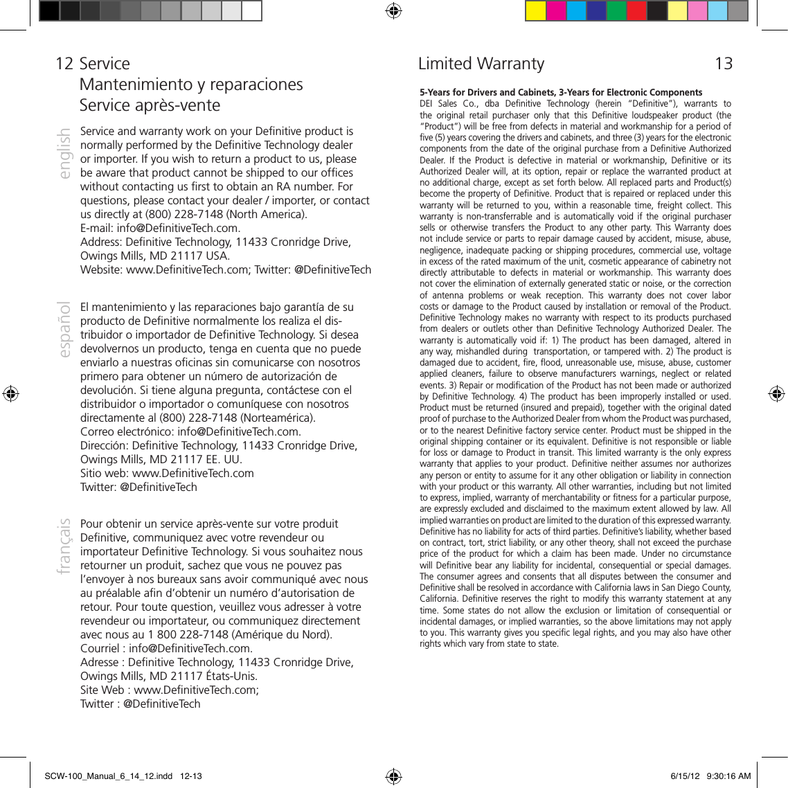 12  5-Years for Drivers and Cabinets, 3-Years for Electronic ComponentsDEI  Sales  Co.,  dba  Deﬁnitive  Technology  (herein  &ldquo;Deﬁnitive&rdquo;),  warrants  to the  original  retail  purchaser  only  that  this  Deﬁnitive  loudspeaker  product  (the &ldquo;Product&rdquo;) will be free from defects in material and workmanship for a period of ﬁve (5) years covering the drivers and cabinets, and three (3) years for the electronic components from the date of the original purchase from a Deﬁnitive Authorized Dealer.  If  the  Product  is  defective  in  material  or  workmanship,  Deﬁnitive  or  its Authorized Dealer will, at its option, repair or replace the warranted product at no additional charge, except as set forth below. All replaced parts and Product(s) become the property of Deﬁnitive. Product that is repaired or replaced under this warranty will  be returned  to you,  within a  reasonable time, freight  collect.  This warranty  is  non-transferrable  and  is  automatically  void  if  the  original  purchaser sells  or  otherwise  transfers  the  Product  to  any  other party.  This  Warranty  does not include service or parts to repair damage caused by accident, misuse, abuse, negligence, inadequate packing or shipping procedures, commercial use, voltage in excess of the rated maximum of the unit, cosmetic appearance of cabinetry not directly  attributable  to  defects  in  material  or  workmanship.  This warranty  does not cover the elimination of externally generated static or noise, or the correction of  antenna  problems  or  weak  reception.  This  warranty  does  not  cover  labor costs or damage to the Product caused by installation or removal of the Product. Deﬁnitive Technology makes no warranty with respect to its products purchased from dealers or outlets other  than  Deﬁnitive  Technology Authorized Dealer. The warranty  is  automatically  void  if:  1)  The  product  has  been  damaged,  altered  in any way, mishandled during  transportation, or tampered with. 2) The product is damaged due to accident, ﬁre, ﬂood, unreasonable use, misuse, abuse, customer applied  cleaners,  failure  to  observe  manufacturers  warnings,  neglect  or  related events. 3) Repair or modiﬁcation of the Product has not been made or authorized by Deﬁnitive  Technology.  4)  The product  has  been  improperly installed  or  used. Product must be returned (insured and prepaid), together with the original dated proof of purchase to the Authorized Dealer from whom the Product was purchased, or to the nearest Deﬁnitive factory service center. Product must be shipped in the original shipping container or its equivalent. Deﬁnitive is not responsible or liable for loss or damage to Product in transit.      This limited warranty is the only express warranty that applies to your product. Deﬁnitive neither assumes nor authorizes any person or entity to assume for it any other obligation or liability in connection with your product or this warranty. All other warranties, including but not limited to express, implied, warranty of merchantability or ﬁtness for a particular purpose, are expressly excluded and disclaimed to the maximum extent allowed by law. All implied warranties on product are limited to the duration of this expressed warranty. Deﬁnitive has no liability for acts of third parties. Deﬁnitive&rsquo;s liability, whether based on contract, tort, strict liability, or any other theory, shall not exceed the purchase price of  the  product  for  which  a  claim  has been  made.  Under  no  circumstance will Deﬁnitive bear any liability for incidental, consequential or special damages. The consumer agrees and consents that all disputes between the consumer and Deﬁnitive shall be resolved in accordance with California laws in San Diego County, California. Deﬁnitive reserves the right to modify this warranty statement at any time.  Some  states  do not  allow  the  exclusion  or limitation  of consequential  or incidental damages, or implied warranties, so the above limitations may not apply to you. This warranty gives you speciﬁc legal rights, and you may also have other rights which vary from state to state.  Limited Warranty 13  ServiceMantenimiento y reparacionesService apr&egrave;s-venteService and warranty work on your Deﬁnitive product is normally performed by the Deﬁnitive Technology dealer or importer. If you wish to return a product to us, please be aware that product cannot be shipped to our ofﬁces without contacting us ﬁrst to obtain an RA number. For questions, please contact your dealer / importer, or contact us directly at (800) 228-7148 (North America). E-mail: info@DeﬁnitiveTech.com.  Address: Deﬁnitive Technology, 11433 Cronridge Drive, Owings Mills, MD 21117 USA.  Website: www.DeﬁnitiveTech.com; Twitter: @DeﬁnitiveTechenglishespa&ntilde;olfran&ccedil;aisEl mantenimiento y las reparaciones bajo garant&iacute;a de su producto de Deﬁnitive normalmente los realiza el dis-tribuidor o importador de Deﬁnitive Technology. Si desea devolvernos un producto, tenga en cuenta que no puede enviarlo a nuestras oﬁcinas sin comunicarse con nosotros primero para obtener un n&uacute;mero de autorizaci&oacute;n de devoluci&oacute;n. Si tiene alguna pregunta, cont&aacute;ctese con el distribuidor o importador o comun&iacute;quese con nosotros directamente al (800) 228-7148 (Norteam&eacute;rica).  Correo electr&oacute;nico: info@DeﬁnitiveTech.com. Direcci&oacute;n: Deﬁnitive Technology, 11433 Cronridge Drive, Owings Mills, MD 21117 EE. UU. Sitio web: www.DeﬁnitiveTech.com  Twitter: @DeﬁnitiveTechPour obtenir un service apr&egrave;s-vente sur votre produit Deﬁnitive, communiquez avec votre revendeur ou importateur Deﬁnitive Technology. Si vous souhaitez nous retourner un produit, sachez que vous ne pouvez pas l&rsquo;envoyer &agrave; nos bureaux sans avoir communiqu&eacute; avec nous au pr&eacute;alable aﬁn d&rsquo;obtenir un num&eacute;ro d&rsquo;autorisation de retour. Pour toute question, veuillez vous adresser &agrave; votre revendeur ou importateur, ou communiquez directement avec nous au 1 800 228-7148 (Am&eacute;rique du Nord). Courriel : info@DeﬁnitiveTech.com.  Adresse : Deﬁnitive Technology, 11433 Cronridge Drive, Owings Mills, MD 21117 &Eacute;tats-Unis.   Site Web : www.DeﬁnitiveTech.com;  Twitter : @DeﬁnitiveTechSCW-100_Manual_6_14_12.indd   12-13 6/15/12   9:30:16 AM
