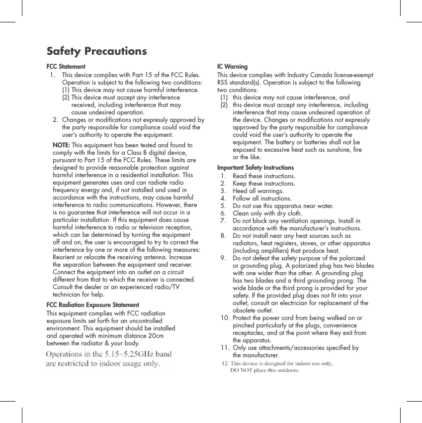 Safety PrecautionsFCC Statement1.  This device complies with Part 15 of the FCC Rules. Operation is subject to the following two conditions: (1) This device may not cause harmful interference. (2) This device must accept any interference received, including interference that may cause undesired operation. 2.  Changes or modications not expressly approved by the party responsible for compliance could void the user&rsquo;s authority to operate the equipment. NOTE: This equipment has been tested and found to comply with the limits for a Class B digital device, pursuant to Part 15 of the FCC Rules. These limits are designed to provide reasonable protection against harmful interference in a residential installation. This equipment generates uses and can radiate radio frequency energy and, if not installed and used in accordance with the instructions, may cause harmful interference to radio communications. However, there is no guarantee that interference will not occur in a particular installation. If this equipment does cause harmful interference to radio or television reception, which can be determined by turning the equipment off and on, the user is encouraged to try to correct the interference by one or more of the following measures: Reorient or relocate the receiving antenna. Increase the separation between the equipment and receiver. Connect the equipment into an outlet on a circuit different from that to which the receiver is connected. Consult the dealer or an experienced radio/TV technician for help. FCC Radiation Exposure StatementThis equipment complies with FCC radiation exposure limits set forth for an uncontrolled environment. This equipment should be installed and operated with minimum distance 20cm between the radiator &amp; your body. IC WarningThis device complies with Industry Canada license-exempt RSS standard(s). Operation is subject to the following two conditions: (1) this device may not cause interference, and (2)  this device must accept any interference, including interference that may cause undesired operation of the device. Changes or modications not expressly approved by the party responsible for compliance could void the user&rsquo;s authority to operate the equipment. The battery or batteries shall not be exposed to excessive heat such as sunshine, re or the like.Important Safety Instructions1. Read these instructions. 2. Keep these instructions. 3. Heed all warnings. 4. Follow all instructions. 5. Do not use this apparatus near water. 6. Clean only with dry cloth. 7.  Do not block any ventilation openings. Install in accordance with the manufacturer&rsquo;s instructions. 8.  Do not install near any heat sources such as radiators, heat registers, stoves, or other apparatus (including ampliers) that produce heat. 9.  Do not defeat the safety purpose of the polarized or grounding plug. A polarized plug has two blades with one wider than the other. A grounding plug has two blades and a third grounding prong. The wide blade or the third prong is provided for your safety. If the provided plug does not t into your outlet, consult an electrician for replacement of the obsolete outlet. 10.  Protect the power cord from being walked on or pinched particularly at the plugs, convenience receptacles, and at the point where they exit from the apparatus.11.  Only use attachments/accessories specied by the manufacturer. 