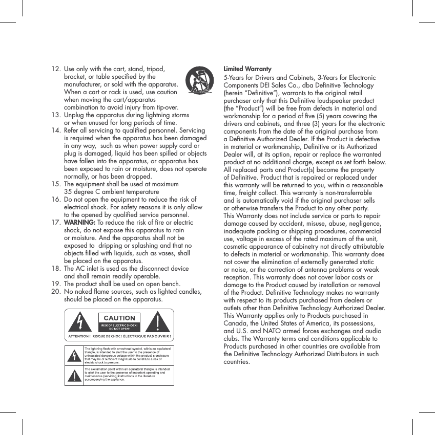12.  Use only with the cart, stand, tripod, bracket, or table specied by the manufacturer, or sold with the apparatus. When a cart or rack is used, use caution when moving the cart/apparatus combination to avoid injury from tip-over. 13.  Unplug the apparatus during lightning storms or when unused for long periods of time. 14.  Refer all servicing to qualied personnel. Servicing is required when the apparatus has been damaged in any way,  such as when power supply cord or plug is damaged, liquid has been spilled or objects have fallen into the apparatus, or apparatus has been exposed to rain or moisture, does not operate normally, or has been dropped. 15.  The equipment shall be used at maximum 35 degree C ambient temperature16.  Do not open the equipment to reduce the risk of electrical shock. For safety reasons it is only allow to the opened by qualied service personnel.17. WARNING: To reduce the risk of re or electric shock, do not expose this apparatus to rain or moisture. And the apparatus shall not be exposed to  dripping or splashing and that no objects lled with liquids, such as vases, shall be placed on the apparatus.18.  The AC inlet is used as the disconnect device and shall remain readily operable. 19. The product shall be used on open bench.20.  No naked ame sources, such as lighted candles, should be placed on the apparatus. Limited Warranty 5-Years for Drivers and Cabinets, 3-Years for Electronic Components DEI Sales Co., dba Denitive Technology (herein &ldquo;Denitive&rdquo;), warrants to the original retail purchaser only that this Denitive loudspeaker product (the &ldquo;Product&rdquo;) will be free from defects in material and workmanship for a period of ve (5) years covering the drivers and cabinets, and three (3) years for the electronic components from the date of the original purchase from a Denitive Authorized Dealer. If the Product is defective in material or workmanship, Denitive or its Authorized Dealer will, at its option, repair or replace the warranted product at no additional charge, except as set forth below. All replaced parts and Product(s) become the property of Denitive. Product that is repaired or replaced under this warranty will be returned to you, within a reasonable time, freight collect. This warranty is non-transferrable and is automatically void if the original purchaser sells or otherwise transfers the Product to any other party. This Warranty does not include service or parts to repair damage caused by accident, misuse, abuse, negligence, inadequate packing or shipping procedures, commercial use, voltage in excess of the rated maximum of the unit, cosmetic appearance of cabinetry not directly attributable to defects in material or workmanship. This warranty does not cover the elimination of externally generated static or noise, or the correction of antenna problems or weak reception. This warranty does not cover labor costs or damage to the Product caused by installation or removal of the Product. Denitive Technology makes no warranty with respect to its products purchased from dealers or outlets other than Denitive Technology Authorized Dealer. This Warranty applies only to Products purchased in Canada, the United States of America, its possessions, and U.S. and NATO armed forces exchanges and audio clubs. The Warranty terms and conditions applicable to Products purchased in other countries are available from the Denitive Technology Authorized Distributors in such countries.