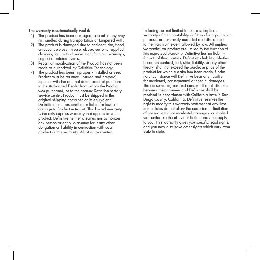 The warranty is automatically void if: 1)  The product has been damaged, altered in any way mishandled during transportation or tampered with.2)  The product is damaged due to accident, re, ood, unreasonable use, misuse, abuse, customer applied cleaners, failure to observe manufacturers warnings, neglect or related events. 3)  Repair or modication of the Product has not been made or authorized by Denitive Technology.4)  The product has been improperly installed or used. Product must be returned (insured and prepaid), together with the original dated proof of purchase to the Authorized Dealer from whom the Product was purchased, or to the nearest Denitive factory service center. Product must be shipped in the original shipping container or its equivalent. Denitive is not responsible or liable for loss or damage to Product in transit. This limited warranty is the only express warranty that applies to your product. Denitive neither assumes nor authorizes any person or entity to assume for it any other obligation or liability in connection with your product or this warranty. All other warranties, including but not limited to express, implied, warranty of merchantability or tness for a particular purpose, are expressly excluded and disclaimed to the maximum extent allowed by law. All implied warranties on product are limited to the duration of this expressed warranty. Denitive has no liability for acts of third parties. Denitive&rsquo;s liability, whether based on contract, tort, strict liability, or any other theory, shall not exceed the purchase price of the product for which a claim has been made. Under no circumstance will Denitive bear any liability for incidental, consequential or special damages. The consumer agrees and consents that all disputes between the consumer and Denitive shall be resolved in accordance with California laws in San Diego County, California. Denitive reserves the right to modify this warranty statement at any time. Some states do not allow the exclusion or limitation of consequential or incidental damages, or implied warranties, so the above limitations may not apply to you. This warranty gives you specic legal rights, and you may also have other rights which vary from state to state.