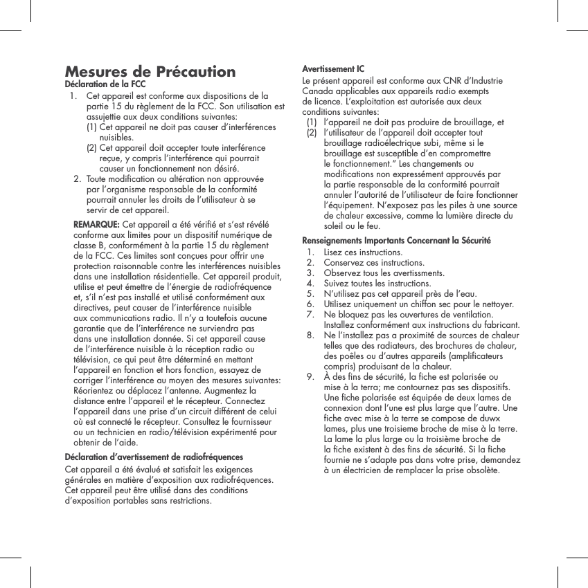 Mesures de Pr&eacute;cautionD&eacute;claration de la FCC1.  Cet appareil est conforme aux dispositions de la partie 15 du r&egrave;glement de la FCC. Son utilisation est assujettie aux deux conditions suivantes: (1) Cet appareil ne doit pas causer d&rsquo;interf&eacute;rences nuisibles.    (2) Cet appareil doit accepter toute interf&eacute;rence re&ccedil;ue, y compris l&rsquo;interf&eacute;rence qui pourrait causer un fonctionnement non d&eacute;sir&eacute;. 2.  Toute modication ou alt&eacute;ration non approuv&eacute;e par l&rsquo;organisme responsable de la conformit&eacute; pourrait annuler les droits de l&rsquo;utilisateur &agrave; se servir de cet appareil. REMARQUE: Cet appareil a &eacute;t&eacute; v&eacute;ri&eacute; et s&rsquo;est r&eacute;v&eacute;l&eacute; conforme aux limites pour un dispositif num&eacute;rique de classe B, conform&eacute;ment &agrave; la partie 15 du r&egrave;glement de la FCC. Ces limites sont con&ccedil;ues pour offrir une protection raisonnable contre les interf&eacute;rences nuisibles dans une installation r&eacute;sidentielle. Cet appareil produit, utilise et peut &eacute;mettre de l&rsquo;&eacute;nergie de radiofr&eacute;quence et, s&rsquo;il n&rsquo;est pas install&eacute; et utilis&eacute; conform&eacute;ment aux directives, peut causer de l&rsquo;interf&eacute;rence nuisible aux communications radio. Il n&rsquo;y a toutefois aucune garantie que de l&rsquo;interf&eacute;rence ne surviendra pas dans une installation donn&eacute;e. Si cet appareil cause de l&rsquo;interf&eacute;rence nuisible &agrave; la r&eacute;ception radio ou t&eacute;l&eacute;vision, ce qui peut &ecirc;tre d&eacute;termin&eacute; en mettant l&rsquo;appareil en fonction et hors fonction, essayez de corriger l&rsquo;interf&eacute;rence au moyen des mesures suivantes: R&eacute;orientez ou d&eacute;placez l&rsquo;antenne. Augmentez la distance entre l&rsquo;appareil et le r&eacute;cepteur. Connectez l&rsquo;appareil dans une prise d&rsquo;un circuit diff&eacute;rent de celui o&ugrave; est connect&eacute; le r&eacute;cepteur. Consultez le fournisseur ou un technicien en radio/t&eacute;l&eacute;vision exp&eacute;riment&eacute; pour obtenir de l&rsquo;aide. D&eacute;claration d&rsquo;avertissement de radiofr&eacute;quencesCet appareil a &eacute;t&eacute; &eacute;valu&eacute; et satisfait les exigences g&eacute;n&eacute;rales en mati&egrave;re d&rsquo;exposition aux radiofr&eacute;quences. Cet appareil peut &ecirc;tre utilis&eacute; dans des conditions d&rsquo;exposition portables sans restrictions. Avertissement ICLe pr&eacute;sent appareil est conforme aux CNR d&rsquo;Industrie Canada applicables aux appareils radio exempts de licence. L&rsquo;exploitation est autoris&eacute;e aux deux conditions suivantes: (1) l&rsquo;appareil ne doit pas produire de brouillage, et (2)  l&rsquo;utilisateur de l&rsquo;appareil doit accepter tout brouillage radio&eacute;lectrique subi, m&ecirc;me si le brouillage est susceptible d&rsquo;en compromettre le fonctionnement.&rdquo; Les changements ou modications non express&eacute;ment approuv&eacute;s par la partie responsable de la conformit&eacute; pourrait annuler l&rsquo;autorit&eacute; de l&rsquo;utilisateur de faire fonctionner l&rsquo;&eacute;quipement. N&rsquo;exposez pas les piles &agrave; une source de chaleur excessive, comme la lumi&egrave;re directe du soleil ou le feu.Renseignements Importants Concernant la S&eacute;curit&eacute;1. Lisez ces instructions.2. Conservez ces instructions.3. Observez tous les avertissments.4. Suivez toutes les instructions. 5. N&rsquo;utilisez pas cet appareil pr&egrave;s de l&rsquo;eau.6. Utilisez uniquement un chiffon sec pour le nettoyer. 7.  Ne bloquez pas les ouvertures de ventilation. Installez conform&eacute;ment aux instructions du fabricant.8.  Ne l&rsquo;installez pas a proximit&eacute; de sources de chaleur telles que des radiateurs, des brochures de chaleur, des po&ecirc;les ou d&rsquo;autres appareils (amplicateurs compris) produisant de la chaleur. 9.  &Agrave; des ns de s&eacute;curit&eacute;, la che est polaris&eacute;e ou mise &agrave; la terra; me contournez pas ses dispositifs. Une che polaris&eacute;e est &eacute;quip&eacute;e de deux lames de connexion dont l&rsquo;une est plus large que l&rsquo;autre. Une che avec mise &agrave; la terre se compose de duwx lames, plus une troisieme broche de mise &agrave; la terre. La lame la plus large ou la troisi&egrave;me broche de la che existent &agrave; des ns de s&eacute;curit&eacute;. Si la che fournie ne s&rsquo;adapte pas dans votre prise, demandez &agrave; un &eacute;lectricien de remplacer la prise obsol&egrave;te.