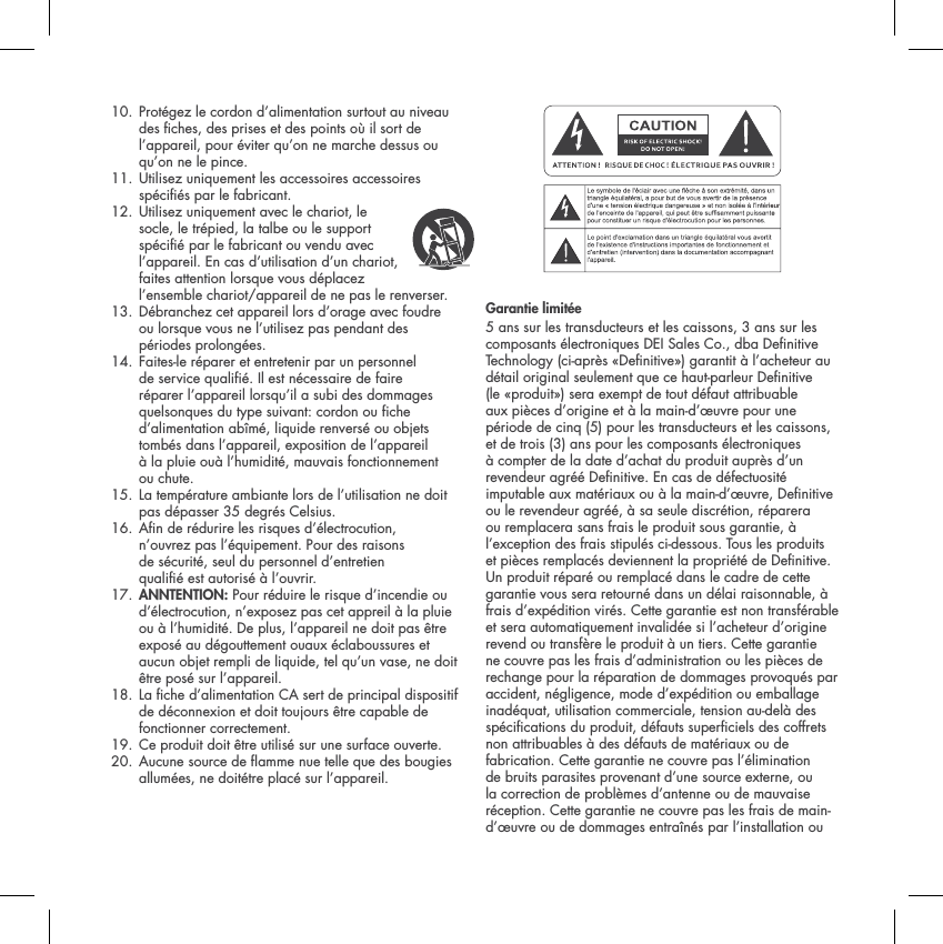 10.  Prot&eacute;gez le cordon d&rsquo;alimentation surtout au niveau des ches, des prises et des points o&ugrave; il sort de l&rsquo;appareil, pour &eacute;viter qu&rsquo;on ne marche dessus ou qu&rsquo;on ne le pince. 11.  Utilisez uniquement les accessoires accessoires sp&eacute;ci&eacute;s par le fabricant. 12.  Utilisez uniquement avec le chariot, le socle, le tr&eacute;pied, la talbe ou le support sp&eacute;cifi&eacute; par le fabricant ou vendu avec l&rsquo;appareil. En cas d&rsquo;utilisation d&rsquo;un chariot, faites attention lorsque vous d&eacute;placez l&rsquo;ensemble chariot/appareil de ne pas le renverser.13.  D&eacute;branchez cet appareil lors d&rsquo;orage avec foudre ou lorsque vous ne l&rsquo;utilisez pas pendant des p&eacute;riodes prolong&eacute;es.14.  Faites-le r&eacute;parer et entretenir par un personnel de service qualifi&eacute;. Il est n&eacute;cessaire de faire r&eacute;parer l&rsquo;appareil lorsqu&rsquo;il a subi des dommages quelsonques du type suivant: cordon ou fiche d&rsquo;alimentation ab&icirc;m&eacute;, liquide renvers&eacute; ou objets tomb&eacute;s dans l&rsquo;appareil, exposition de l&rsquo;appareil&agrave; la pluie ou&agrave; l&rsquo;humidit&eacute;, mauvais fonctionnement ou chute.15.  La temp&eacute;rature ambiante lors de l&rsquo;utilisation ne doit pas d&eacute;passer 35 degr&eacute;s Celsius.16.  An de r&eacute;durire les risques d&rsquo;&eacute;lectrocution, n&rsquo;ouvrez pas l&rsquo;&eacute;quipement. Pour des raisons de s&eacute;curit&eacute;, seul du personnel d&rsquo;entretien qualifi&eacute; est autoris&eacute; &agrave; l&rsquo;ouvrir.17. ANNTENTION: Pour r&eacute;duire le risque d&rsquo;incendie ou d&rsquo;&eacute;lectrocution, n&rsquo;exposez pas cet appreil &agrave; la pluie ou &agrave; l&rsquo;humidit&eacute;. De plus, l&rsquo;appareil ne doit pas &ecirc;tre expos&eacute; au d&eacute;gouttement ouaux &eacute;claboussures et aucun objet rempli de liquide, tel qu&rsquo;un vase, ne doit &ecirc;tre pos&eacute; sur l&rsquo;appareil.18.  La che d&rsquo;alimentation CA sert de principal dispositif de d&eacute;connexion et doit toujours &ecirc;tre capable de fonctionner correctement. 19.  Ce produit doit &ecirc;tre utilis&eacute; sur une surface ouverte. 20.  Aucune source de amme nue telle que des bougies allum&eacute;es, ne doit&eacute;tre plac&eacute; sur l&rsquo;appareil.Garantie limit&eacute;e 5 ans sur les transducteurs et les caissons, 3 ans sur les composants &eacute;lectroniques DEI Sales Co., dba Denitive Technology (ci-apr&egrave;s &laquo;Denitive&raquo;) garantit &agrave; l&rsquo;acheteur au d&eacute;tail original seulement que ce haut-parleur Denitive (le &laquo;produit&raquo;) sera exempt de tout d&eacute;faut attribuable aux pi&egrave;ces d&rsquo;origine et &agrave; la main-d&rsquo;&oelig;uvre pour une p&eacute;riode de cinq (5) pour les transducteurs et les caissons, et de trois (3) ans pour les composants &eacute;lectroniques &agrave; compter de la date d&rsquo;achat du produit aupr&egrave;s d&rsquo;un revendeur agr&eacute;&eacute; Denitive. En cas de d&eacute;fectuosit&eacute; imputable aux mat&eacute;riaux ou &agrave; la main-d&rsquo;&oelig;uvre, Denitive ou le revendeur agr&eacute;&eacute;, &agrave; sa seule discr&eacute;tion, r&eacute;parera ou remplacera sans frais le produit sous garantie, &agrave; l&rsquo;exception des frais stipul&eacute;s ci-dessous. Tous les produits et pi&egrave;ces remplac&eacute;s deviennent la propri&eacute;t&eacute; de Denitive. Un produit r&eacute;par&eacute; ou remplac&eacute; dans le cadre de cette garantie vous sera retourn&eacute; dans un d&eacute;lai raisonnable, &agrave; frais d&rsquo;exp&eacute;dition vir&eacute;s. Cette garantie est non transf&eacute;rable et sera automatiquement invalid&eacute;e si l&rsquo;acheteur d&rsquo;origine revend ou transf&egrave;re le produit &agrave; un tiers. Cette garantie ne couvre pas les frais d&rsquo;administration ou les pi&egrave;ces de rechange pour la r&eacute;paration de dommages provoqu&eacute;s par accident, n&eacute;gligence, mode d&rsquo;exp&eacute;dition ou emballage inad&eacute;quat, utilisation commerciale, tension au-del&agrave; des sp&eacute;cications du produit, d&eacute;fauts superciels des coffrets non attribuables &agrave; des d&eacute;fauts de mat&eacute;riaux ou de fabrication. Cette garantie ne couvre pas l&rsquo;&eacute;limination de bruits parasites provenant d&rsquo;une source externe, ou la correction de probl&egrave;mes d&rsquo;antenne ou de mauvaise r&eacute;ception. Cette garantie ne couvre pas les frais de main-d&rsquo;&oelig;uvre ou de dommages entra&icirc;n&eacute;s par l&rsquo;installation ou 