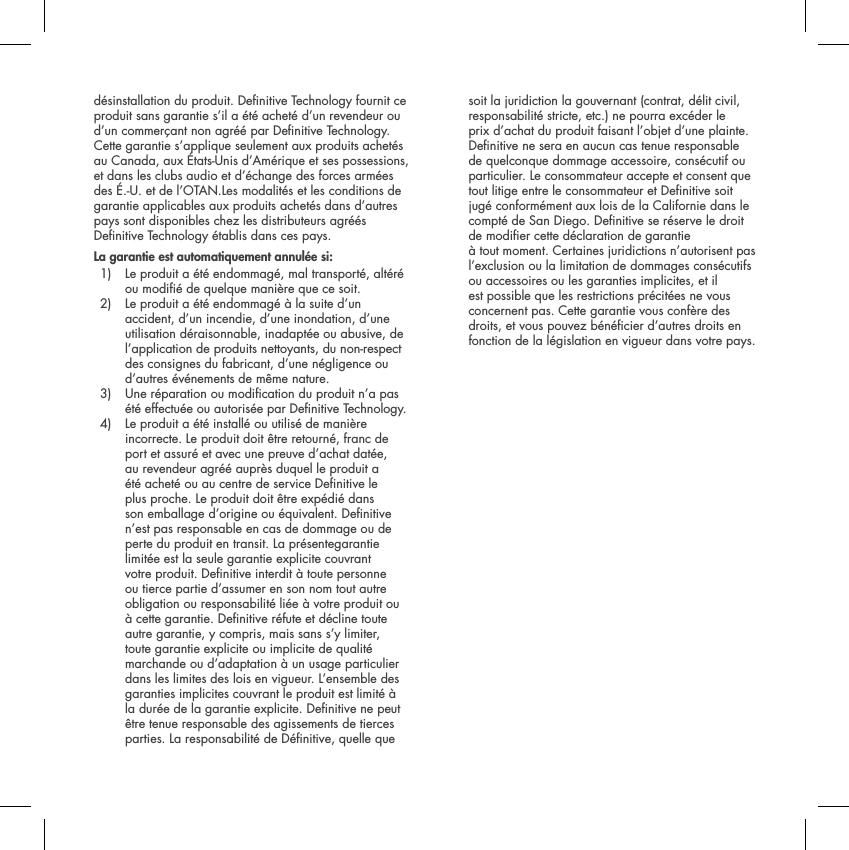d&eacute;sinstallation du produit. Denitive Technology fournit ce produit sans garantie s&rsquo;il a &eacute;t&eacute; achet&eacute; d&rsquo;un revendeur ou d&rsquo;un commer&ccedil;ant non agr&eacute;&eacute; par Denitive Technology.Cette garantie s&rsquo;applique seulement aux produits achet&eacute;s au Canada, aux &Eacute;tats-Unis d&rsquo;Am&eacute;rique et ses possessions, et dans les clubs audio et d&rsquo;&eacute;change des forces arm&eacute;es des &Eacute;.-U. et de l&rsquo;OTAN.Les modalit&eacute;s et les conditions de garantie applicables aux produits achet&eacute;s dans d&rsquo;autres pays sont disponibles chez les distributeurs agr&eacute;&eacute;s Denitive Technology &eacute;tablis dans ces pays.La garantie est automatiquement annul&eacute;e si:1)   Le produit a &eacute;t&eacute; endommag&eacute;, mal transport&eacute;, alt&eacute;r&eacute; ou modi&eacute; de quelque mani&egrave;re que ce soit. 2)  Le produit a &eacute;t&eacute; endommag&eacute; &agrave; la suite d&rsquo;un accident, d&rsquo;un incendie, d&rsquo;une inondation, d&rsquo;une utilisation d&eacute;raisonnable, inadapt&eacute;e ou abusive, de l&rsquo;application de produits nettoyants, du non-respect des consignes du fabricant, d&rsquo;une n&eacute;gligence ou d&rsquo;autres &eacute;v&eacute;nements de m&ecirc;me nature. 3)  Une r&eacute;paration ou modication du produit n&rsquo;a pas &eacute;t&eacute; effectu&eacute;e ou autoris&eacute;e par Denitive Technology. 4)   Le produit a &eacute;t&eacute; install&eacute; ou utilis&eacute; de mani&egrave;re incorrecte. Le produit doit &ecirc;tre retourn&eacute;, franc de port et assur&eacute; et avec une preuve d&rsquo;achat dat&eacute;e, au revendeur agr&eacute;&eacute; aupr&egrave;s duquel le produit a &eacute;t&eacute; achet&eacute; ou au centre de service Denitive le plus proche. Le produit doit &ecirc;tre exp&eacute;di&eacute; dans son emballage d&rsquo;origine ou &eacute;quivalent. Denitive n&rsquo;est pas responsable en cas de dommage ou de perte du produit en transit. La pr&eacute;sentegarantie limit&eacute;e est la seule garantie explicite couvrant votre produit. Denitive interdit &agrave; toute personne ou tierce partie d&rsquo;assumer en son nom tout autre obligation ou responsabilit&eacute; li&eacute;e &agrave; votre produit ou &agrave; cette garantie. Denitive r&eacute;fute et d&eacute;cline toute autre garantie, y compris, mais sans s&rsquo;y limiter, toute garantie explicite ou implicite de qualit&eacute; marchande ou d&rsquo;adaptation &agrave; un usage particulier dans les limites des lois en vigueur. L&rsquo;ensemble des garanties implicites couvrant le produit est limit&eacute; &agrave; la dur&eacute;e de la garantie explicite. Denitive ne peut &ecirc;tre tenue responsable des agissements de tierces parties. La responsabilit&eacute; de D&eacute;nitive, quelle que soit la juridiction la gouvernant (contrat, d&eacute;lit civil, responsabilit&eacute; stricte, etc.) ne pourra exc&eacute;der le prix d&rsquo;achat du produit faisant l&rsquo;objet d&rsquo;une plainte. Denitive ne sera en aucun cas tenue responsable de quelconque dommage accessoire, cons&eacute;cutif ou particulier. Le consommateur accepte et consent que tout litige entre le consommateur et Denitive soit jug&eacute; conform&eacute;ment aux lois de la Californie dans le compt&eacute; de San Diego. Denitive se r&eacute;serve le droit de modier cette d&eacute;claration de garantie &agrave; tout moment. Certaines juridictions n&rsquo;autorisent pas l&rsquo;exclusion ou la limitation de dommages cons&eacute;cutifs ou accessoires ou les garanties implicites, et il est possible que les restrictions pr&eacute;cit&eacute;es ne vous concernent pas. Cette garantie vous conf&egrave;re des droits, et vous pouvez b&eacute;n&eacute;cier d&rsquo;autres droits en fonction de la l&eacute;gislation en vigueur dans votre pays.