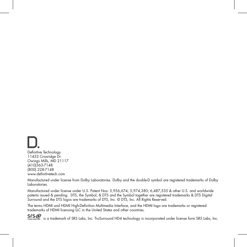 Denitive Technology11433 Cronridge Dr.Owings Mills, MD 21117(410)363-7148(800) 228-7148www.denitivetech.comManufactured under license from Dolby Laboratories. Dolby and the double-D symbol are registered trademarks of Dolby Laboratories.Manufactured under license under U.S. Patent Nos: 5,956,674; 5,974,380; 6,487,535 &amp; other U.S. and worldwide patents issued &amp; pending.  DTS, the Symbol, &amp; DTS and the Symbol together are registered trademarks &amp; DTS DigitalSurround and the DTS logos are trademarks of DTS, Inc. &copy; DTS, Inc. All Rights Reserved.The terms HDMI and HDMI High-Denition Multimedia Interface, and the HDMI logo are trademarks or registered trademarks of HDMI licensing LLC in the United States and other countries.  is a trademark of SRS Labs, Inc. TruSurround HD4 technology is incorporated under license form SRS Labs, Inc.