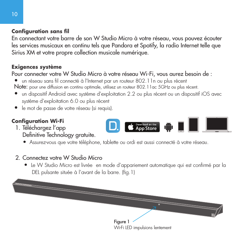 10Configuration sans filEn connectant votre barre de son W Studio Micro &agrave; votre r&eacute;seau, vous pouvez &eacute;couter les services musicaux en continu tels que Pandora et Spotify, la radio Internet telle que Sirius XM et votre propre collection musicale num&eacute;rique. Exigences syst&egrave;me Pour connecter votre W Studio Micro &agrave; votre r&eacute;seau Wi-Fi, vous aurez besoin de : &bull;  un r&eacute;seau sans fil connect&eacute; &agrave; l&rsquo;Internet par un routeur 802.11n ou plus r&eacute;cent Note: pour une diffusion en continu optimale, utilisez un routeur 802.11ac 5GHz ou plus r&eacute;cent.&bull;   un dispositif Android avec syst&egrave;me d&rsquo;exploitation 2.2 ou plus r&eacute;cent ou un dispositif iOS avec syst&egrave;me d&rsquo;exploitation 6.0 ou plus r&eacute;cent&bull;  le mot de passe de votre r&eacute;seau (si requis). Configuration Wi-Fi   1. T&eacute;l&eacute;chargez l&rsquo;app       Denitive Technology gratuite.       &bull;  Assurez-vous que votre t&eacute;l&eacute;phone, tablette ou ordi est aussi connect&eacute; &agrave; votre r&eacute;seau.   2. Connectez votre W Studio Micro        &bull;  Le W Studio Micro est livr&eacute;e  en mode d&rsquo;appariement automatique qui est confirm&eacute; par la         DEL pulsante situ&eacute;e &agrave; l&rsquo;avant de la barre. (fig.1)   Figure 1Wi-Fi LED impulsions lentement