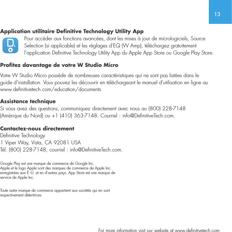 13  For more information visit our website at www.definitivetech.comApplication utilitaire Definitive Technology Utility AppPour acc&eacute;der aux fonctions avanc&eacute;es, dont les mises &agrave; jour de micrologiciels, Source Selection (si applicable) et les r&eacute;glages d&rsquo;EQ (W Amp), t&eacute;l&eacute;chargez gratuitement l&rsquo;application Definitive Technology Utility App du Apple App Store ou Google Play Store.Profitez davantage de votre W Studio MicroVotre W Studio Micro poss&egrave;de de nombreuses caract&eacute;ristiques qui ne sont pas list&eacute;es dans le guide d&rsquo;installation. Vous pouvez les d&eacute;couvrir en t&eacute;l&eacute;chargeant le manuel d&rsquo;utilisation en ligne au www.definitivetech.com/education/documentsAssistance techniqueSi vous avez des questions, communiquez directement avec nous au (800) 228-7148 (Am&eacute;rique du Nord) ou +1 (410) 363-7148. Courriel : info@DefinitiveTech.com.Contactez-nous directementDefinitive Technology 1 Viper Way, Vista, CA 92081 USA T&eacute;l. (800) 228-7148, courriel : info@DefinitiveTech.com.Google Play est une marque de commerce de Google Inc. Apple et le logo Apple sont des marques de commerce de Apple Inc. enregistr&eacute;es aux &Eacute;.-U. et en d&rsquo;autres pays. App Store est une marque de  service de Apple Inc. Toute autre marque de commerce appartient aux soci&eacute;t&eacute;s qui en sont  respectivement d&eacute;tentrices