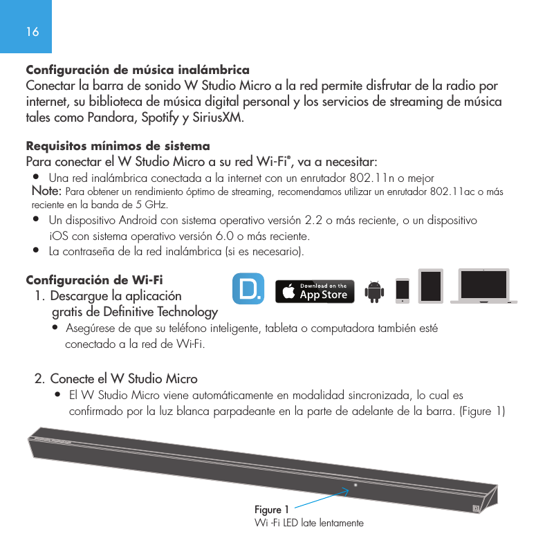 16Configuraci&oacute;n de m&uacute;sica inal&aacute;mbrica Conectar la barra de sonido W Studio Micro a la red permite disfrutar de la radio por internet, su biblioteca de m&uacute;sica digital personal y los servicios de streaming de m&uacute;sica tales como Pandora, Spotify y SiriusXM.Requisitos m&iacute;nimos de sistema  Para conectar el W Studio Micro a su red Wi-Fi&reg;, va a necesitar: &bull;  Una red inal&aacute;mbrica conectada a la internet con un enrutador 802.11n o mejor Note: Para obtener un rendimiento &oacute;ptimo de streaming, recomendamos utilizar un enrutador 802.11ac o m&aacute;s reciente en la banda de 5 GHz.&bull;  Un dispositivo Android con sistema operativo versi&oacute;n 2.2 o m&aacute;s reciente, o un dispositivo      iOS con sistema operativo versi&oacute;n 6.0 o m&aacute;s reciente. &bull;  La contrase&ntilde;a de la red inal&aacute;mbrica (si es necesario).Configuraci&oacute;n de Wi-Fi  1. Descargue la aplicaci&oacute;n        gratis de Denitive Technology       &bull;  Aseg&uacute;rese de que su tel&eacute;fono inteligente, tableta o computadora tambi&eacute;n est&eacute;            conectado a la red de Wi-Fi.  2. Conecte el W Studio Micro       &bull;  El W Studio Micro viene autom&aacute;ticamente en modalidad sincronizada, lo cual es            confirmado por la luz blanca parpadeante en la parte de adelante de la barra. (Figure 1) Figure 1Wi -Fi LED late lentamente