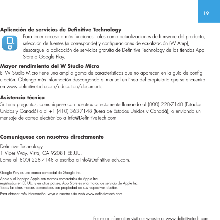 19  For more information visit our website at www.definitivetech.comAplicaci&oacute;n de servicios de Definitive TechnologyPara tener acceso a m&aacute;s funciones, tales como actualizaciones de firmware del producto, selecci&oacute;n de fuentes (si corresponde) y configuraciones de ecualizaci&oacute;n (W Amp), descargue la aplicaci&oacute;n de servicios gratuita de Definitive Technology de las tiendas App Store o Google Play. Mayor rendimiento del W Studio Micro El W Studio Micro tiene una amplia gama de caracter&iacute;sticas que no aparecen en la gu&iacute;a de config-uraci&oacute;n. Obtenga m&aacute;s informaci&oacute;n descargando el manual en l&iacute;nea del propietario que se encuentra en www.definitivetech.com/education/documents Asistencia t&eacute;cnica Si tiene preguntas, comun&iacute;quese con nosotros directamente llamando al (800) 228-7148 (Estados Unidos y Canad&aacute;) o al +1 (410) 363-7148 (fuera de Estados Unidos y Canad&aacute;), o enviando un mensaje de correo electr&oacute;nico a info@DefinitiveTech.com Comun&iacute;quese con nosotros directamenteDefinitive Technology 1 Viper Way, Vista, CA 92081 EE.UU.  Llame al (800) 228-7148 o escriba a info@DefinitiveTech.com. Google Play es una marca comercial de Google Inc.Apple y el logotipo Apple son marcas comerciales de Apple Inc. registradas en EE.UU. y en otros pa&iacute;ses. App Store es una marca de servicio de Apple Inc. Todas las otras marcas comerciales son propiedad de sus respectivos due&ntilde;os.Para obtener m&aacute;s informaci&oacute;n, vaya a nuestro sitio web www.denitivetech.com
