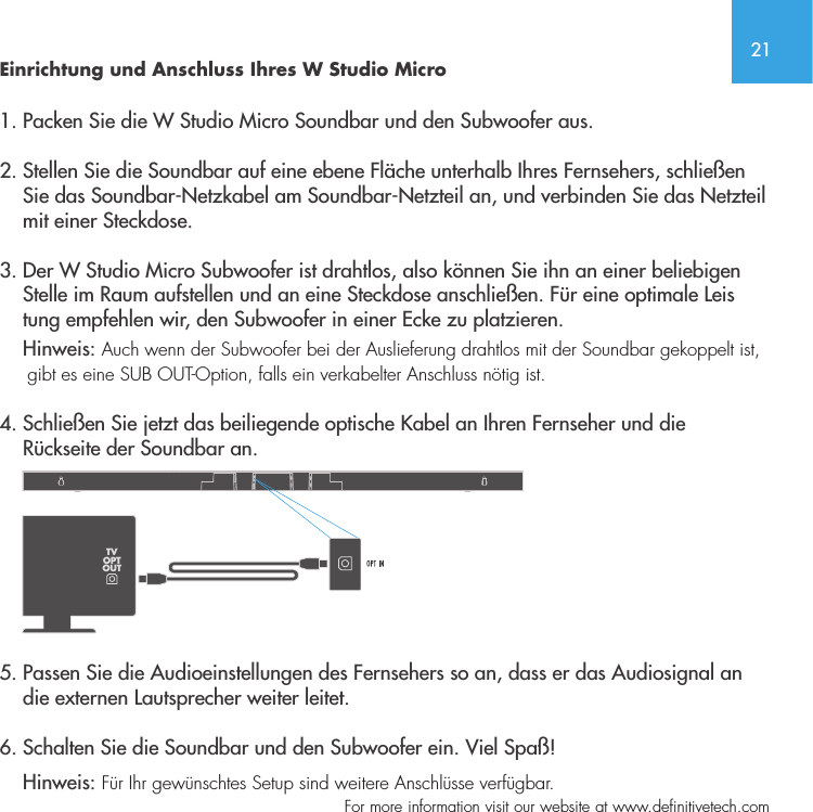 21  For more information visit our website at www.definitivetech.comEinrichtung und Anschluss Ihres W Studio Micro1. Packen Sie die W Studio Micro Soundbar und den Subwoofer aus.2. Stellen Sie die Soundbar auf eine ebene Fl&auml;che unterhalb Ihres Fernsehers, schlie&szlig;en      Sie das Soundbar-Netzkabel am Soundbar-Netzteil an, und verbinden Sie das Netzteil      mit einer Steckdose.3. Der W Studio Micro Subwoofer ist drahtlos, also k&ouml;nnen Sie ihn an einer beliebigen      Stelle im Raum aufstellen und an eine Steckdose anschlie&szlig;en. F&uuml;r eine optimale Leis     tung empfehlen wir, den Subwoofer in einer Ecke zu platzieren.      Hinweis: Auch wenn der Subwoofer bei der Auslieferung drahtlos mit der Soundbar gekoppelt ist,       gibt es eine SUB OUT-Option, falls ein verkabelter Anschluss n&ouml;tig ist.  4. Schlie&szlig;en Sie jetzt das beiliegende optische Kabel an Ihren Fernseher und die     R&uuml;ckseite der Soundbar an.    5. Passen Sie die Audioeinstellungen des Fernsehers so an, dass er das Audiosignal an      die externen Lautsprecher weiter leitet.  6. Schalten Sie die Soundbar und den Subwoofer ein. Viel Spa&szlig;!    Hinweis: F&uuml;r Ihr gew&uuml;nschtes Setup sind weitere Anschl&uuml;sse verf&uuml;gbar.  TVOPTOUT