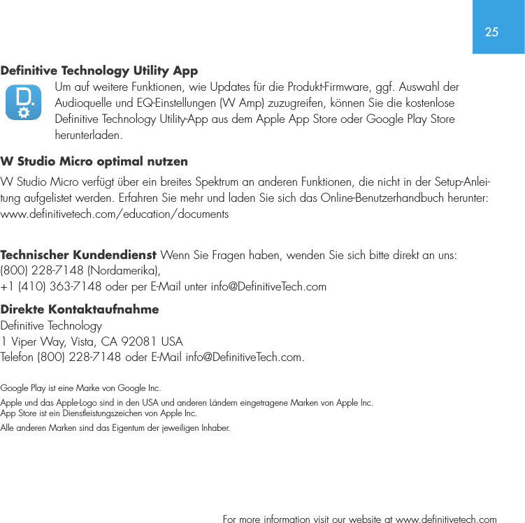 25  For more information visit our website at www.definitivetech.comDefinitive Technology Utility App Um auf weitere Funktionen, wie Updates f&uuml;r die Produkt-Firmware, ggf. Auswahl der Audioquelle und EQ-Einstellungen (W Amp) zuzugreifen, k&ouml;nnen Sie die kostenlose Definitive Technology Utility-App aus dem Apple App Store oder Google Play Store herunterladen.W Studio Micro optimal nutzen W Studio Micro verf&uuml;gt &uuml;ber ein breites Spektrum an anderen Funktionen, die nicht in der Setup-Anlei-tung aufgelistet werden. Erfahren Sie mehr und laden Sie sich das Online-Benutzerhandbuch herunter: www.definitivetech.com/education/documents Technischer Kundendienst Wenn Sie Fragen haben, wenden Sie sich bitte direkt an uns: (800) 228-7148 (Nordamerika), +1 (410) 363-7148 oder per E-Mail unter info@DefinitiveTech.com Direkte Kontaktaufnahme Definitive Technology 1 Viper Way, Vista, CA 92081 USA Telefon (800) 228-7148 oder E-Mail info@DefinitiveTech.com. Google Play ist eine Marke von Google Inc. Apple und das Apple-Logo sind in den USA und anderen L&auml;ndern eingetragene Marken von Apple Inc. App Store ist ein Dienstleistungszeichen von Apple Inc.Alle anderen Marken sind das Eigentum der jeweiligen Inhaber.