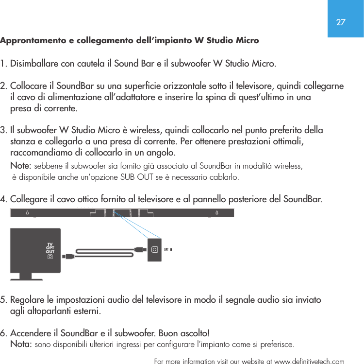 27  For more information visit our website at www.definitivetech.comApprontamento e collegamento dell&rsquo;impianto W Studio Micro 1. Disimballare con cautela il Sound Bar e il subwoofer W Studio Micro.2. Collocare il SoundBar su una supercie orizzontale sotto il televisore, quindi collegarne      il cavo di alimentazione all&rsquo;adattatore e inserire la spina di quest&rsquo;ultimo in una     presa di corrente.3. Il subwoofer W Studio Micro &egrave; wireless, quindi collocarlo nel punto preferito della     stanza e collegarlo a una presa di corrente. Per ottenere prestazioni ottimali,     raccomandiamo di collocarlo in un angolo.      Note: sebbene il subwoofer sia fornito gi&agrave; associato al SoundBar in modalit&agrave; wireless,      &egrave; disponibile anche un&rsquo;opzione SUB OUT se &egrave; necessario cablarlo.  4. Collegare il cavo ottico fornito al televisore e al pannello posteriore del SoundBar.    5. Regolare le impostazioni audio del televisore in modo il segnale audio sia inviato     agli altoparlanti esterni.  6. Accendere il SoundBar e il subwoofer. Buon ascolto!    Nota: sono disponibili ulteriori ingressi per configurare l&rsquo;impianto come si preferisce.  TVOPTOUT