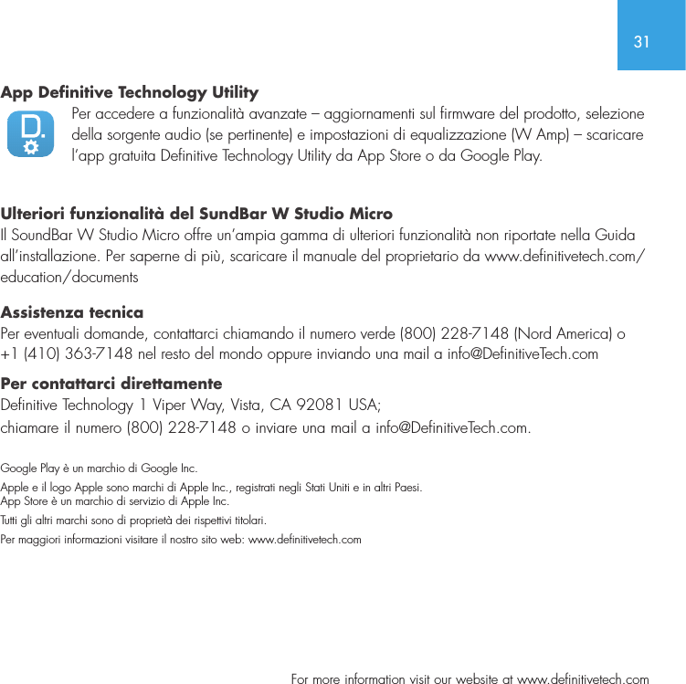 31  For more information visit our website at www.definitivetech.comApp Definitive Technology Utility Per accedere a funzionalit&agrave; avanzate &ndash; aggiornamenti sul firmware del prodotto, selezione della sorgente audio (se pertinente) e impostazioni di equalizzazione (W Amp) &ndash; scaricare l&rsquo;app gratuita Definitive Technology Utility da App Store o da Google Play. Ulteriori funzionalit&agrave; del SundBar W Studio Micro  Il SoundBar W Studio Micro offre un&rsquo;ampia gamma di ulteriori funzionalit&agrave; non riportate nella Guida all&rsquo;installazione. Per saperne di pi&ugrave;, scaricare il manuale del proprietario da www.definitivetech.com/education/documents Assistenza tecnica  Per eventuali domande, contattarci chiamando il numero verde (800) 228-7148 (Nord America) o +1 (410) 363-7148 nel resto del mondo oppure inviando una mail a info@DefinitiveTech.com  Per contattarci direttamente  Definitive Technology 1 Viper Way, Vista, CA 92081 USA;chiamare il numero (800) 228-7148 o inviare una mail a info@DefinitiveTech.com. Google Play &egrave; un marchio di Google Inc. Apple e il logo Apple sono marchi di Apple Inc., registrati negli Stati Uniti e in altri Paesi. App Store &egrave; un marchio di servizio di Apple Inc. Tutti gli altri marchi sono di propriet&agrave; dei rispettivi titolari.Per maggiori informazioni visitare il nostro sito web: www.denitivetech.com