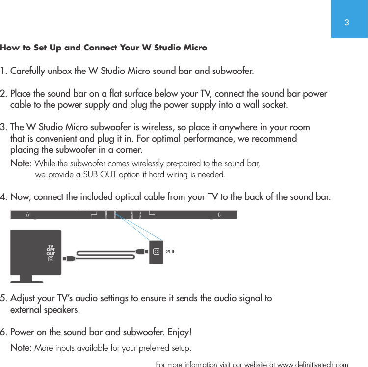 3  For more information visit our website at www.definitivetech.comHow to Set Up and Connect Your W Studio Micro1. Carefully unbox the W Studio Micro sound bar and subwoofer.2. Place the sound bar on a at surface below your TV, connect the sound bar power     cable to the power supply and plug the power supply into a wall socket.3. The W Studio Micro subwoofer is wireless, so place it anywhere in your room      that is convenient and plug it in. For optimal performance, we recommend     placing the subwoofer in a corner.     Note: While the subwoofer comes wirelessly pre-paired to the sound bar,               we provide a SUB OUT option if hard wiring is needed.  4. Now, connect the included optical cable from your TV to the back of the sound bar.   5. Adjust your TV&rsquo;s audio settings to ensure it sends the audio signal to     external speakers.  6. Power on the sound bar and subwoofer. Enjoy!    Note: More inputs available for your preferred setup. TVOPTOUT