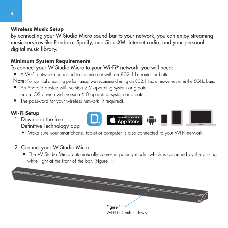 4Wireless Music SetupBy connecting your W Studio Micro sound bar to your network, you can enjoy streaming music services like Pandora, Spotify, and SiriusXM, internet radio, and your personal digital music library.Minimum System Requirements To connect your W Studio Micro to your Wi-Fi&reg; network, you will need:&bull;  A Wi-Fi network connected to the internet with an 802.11n router or better. Note: For optimal streaming performance, we recommend using an 802.11ac or newer router in the 5GHz band.&bull;   An Android device with version 2.2 operating system or greater or an iOS device with version 6.0 operating system or greater.&bull;  The password for your wireless network (if required).Wi-Fi Setup  1. Download the free      Denitive Technology app       &bull;  Make sure your smartphone, tablet or computer is also connected to your Wi-Fi network.  2. Connect your W Studio Micro       &bull;  The W Studio Micro automatically comes in pairing mode, which is confirmed by the pulsing            white light at the front of the bar. (Figure 1) Figure 1Wi-Fi LED pulses slowly