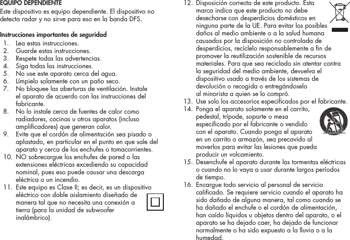EQUIPO DEPENDIENTEEste dispositivo es equipo dependiente. El dispositivo no detecta radar y no sirve para eso en la banda DFS.Instrucciones importantes de seguridad  1.  Lea estas instrucciones.  2.  Guarde estas instrucciones.  3.  Respete todas las advertencias.  4.  Siga todas las instrucciones.  5.  No use este aparato cerca del agua.  6.  L&iacute;mpielo solamente con un pa&ntilde;o seco.  7.   No bloquee las aberturas de ventilaci&oacute;n. Instale el aparato de acuerdo con las instrucciones del fabricante.  8.   No lo instale cerca de fuentes de calor como radiadores, cocinas u otros aparatos (incluso amplicadores) que generan calor.  9.   Evite que el cord&oacute;n de alimentaci&oacute;n sea pisado o aplastado, en particular en el punto en que sale del aparato y cerca de los enchufes o tomacorrientes.  10.   NO sobrecargue los enchufes de pared o las extensiones el&eacute;ctricas excediendo su capacidad nominal, pues eso puede causar una descarga el&eacute;ctrica o un incendio.  11.  Este equipo es Clase II; es decir, es un dispositivo el&eacute;ctrico con doble aislamiento dise&ntilde;ado de manera tal que no necesita una conexi&oacute;n a tierra (para la unidad de subwoofer inal&aacute;mbrico).  12.  Disposici&oacute;n correcta de este producto. Esta  marca indica que este producto no debe desecharse con desperdicios dom&eacute;sticos en ninguna parte de la UE. Para evitar los posibles da&ntilde;os al medio ambiente o a la salud humana causados por la disposici&oacute;n no controlada de desperdicios, rec&iacute;clelo responsablemente a n de promover la reutilizaci&oacute;n sostenible de recursos materiales. Para que sea reciclado sin atentar contra la seguridad del medio ambiente, devuelva el dispositivo usado a trav&eacute;s de los sistemas de devoluci&oacute;n o recogida o entreg&aacute;ndoselo  al minorista a quien se lo compr&oacute;.  13.  Use solo los accesorios especicados por el fabricante. 14.  Ponga el aparato solamente en el carrito,  pedestal, tr&iacute;pode, soporte o mesa especicado por el fabricante o vendido  con el aparato. Cuando ponga el aparato en un carrito o armaz&oacute;n, sea precavido al moverlos para evitar las lesiones que pueda  producir un volcamiento.  15.   Desenchufe el aparato durante las tormentas el&eacute;ctricas o cuando no lo vaya a usar durante largos per&iacute;odos de tiempo.  16.   Encargue todo servicio al personal de servicio calicado. Se requiere servicio cuando el aparato ha sido da&ntilde;ado de alguna manera, tal como cuando se ha da&ntilde;ado el enchufe o el cord&oacute;n de alimentaci&oacute;n, han ca&iacute;do l&iacute;quidos u objetos dentro del aparato, o el aparato se ha dejado caer, ha dejado de funcionar normalmente o ha sido expuesto a la lluvia o a la humedad.