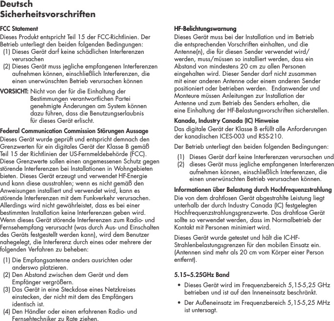 Deutsch SicherheitsvorschriftenFCC StatementDieses Produkt entspricht Teil 15 der FCC-Richtlinien. Der Betrieb unterliegt den beiden folgenden Bedingungen:   (1)  Dieses Ger&auml;t darf keine sch&auml;dlichen Interferenzen verursachen   (2)  Dieses Ger&auml;t muss jegliche empfangenen Interferenzen aufnehmen k&ouml;nnen, einschlie&szlig;lich Interferenzen, die einen unerw&uuml;nschten Betrieb verursachen k&ouml;nnen VORSICHT:  Nicht von der f&uuml;r die Einhaltung der Bestimmungen verantwortlichen Partei genehmigte &Auml;nderungen am System k&ouml;nnen  dazu f&uuml;hren, dass die Benutzungserlaubnis  f&uuml;r dieses Ger&auml;t erlischt.  Federal Communication Commission St&ouml;rungen AussageDieses Ger&auml;t wurde gepr&uuml;ft und entspricht demnach den Grenzwerten f&uuml;r ein digitales Ger&auml;t der Klasse B gem&auml;&szlig; Teil 15 der Richtlinien der US-Fernmeldebeh&ouml;rde (FCC). Diese Grenzwerte sollen einen angemessenen Schutz gegen st&ouml;rende Interferenzen bei Installationen in Wohngebieten bieten. Dieses Ger&auml;t erzeugt und verwendet HF-Energie und kann diese ausstrahlen; wenn es nicht gem&auml;&szlig; den Anweisungen installiert und verwendet wird, kann es st&ouml;rende Interferenzen mit dem Funkverkehr verursachen. Allerdings wird nicht gew&auml;hrleistet, dass es bei einer bestimmten Installation keine Interferenzen geben wird. Wenn dieses Ger&auml;t st&ouml;rende Interferenzen zum Radio- und Fernsehempfang verursacht (was durch Aus- und Einschalten des Ger&auml;ts festgestellt werden kann), wird dem Benutzer nahegelegt, die Interferenz durch eines oder mehrere der folgenden Verfahren zu beheben:   (1)  Die Empfangsantenne anders ausrichten oder  anderswo platzieren.  (2)  Den Abstand zwischen dem Ger&auml;t und dem  Empf&auml;nger vergr&ouml;&szlig;ern.   (3)  Das Ger&auml;t in eine Steckdose eines Netzkreises einstecken, der nicht mit dem des Empf&auml;ngers  identisch ist.   (4)  Den H&auml;ndler oder einen erfahrenen Radio- und Fernsehtechniker zu Rate ziehen. HF-BelichtungswarnungDieses Ger&auml;t muss bei der Installation und im Betrieb  die entsprechenden Vorschriften einhalten, und die Antenne(n), die f&uuml;r diesen Sender verwendet wird/ werden, muss/m&uuml;ssen so installiert werden, dass ein Abstand von mindestens 20 cm zu allen Personen eingehalten wird. Dieser Sender darf nicht zusammen mit einer anderen Antenne oder einem anderen Sender positioniert oder betrieben werden.  Endanwender und Monteure m&uuml;ssen Anleitungen zur Installation der  Antenne und zum Betrieb des Senders erhalten, die  eine Einhaltung der HF-Belastungsvorschriften sicherstellen.Kanada, Industry Canada (IC) HinweiseDas digitale Ger&auml;t der Klasse B erf&uuml;llt alle Anforderungen der kanadischen ICES-003 und RSS-210. Der Betrieb unterliegt den beiden folgenden Bedingungen:  (1)  Dieses Ger&auml;t darf keine Interferenzen verursachen und     (2)   dieses Ger&auml;t muss jegliche empfangenen Interferenzen aufnehmen k&ouml;nnen, einschlie&szlig;lich Interferenzen, die einen unerw&uuml;nschten Betrieb verursachen k&ouml;nnen.Informationen &uuml;ber Belastung durch Hochfrequenzstrahlung Die von dem drahtlosen Ger&auml;t abgestrahlte Leistung liegt unterhalb der durch Industry Canada (IC) festgelegten Hochfrequenzstrahlungsgrenzwerte. Das drahtlose Ger&auml;t sollte so verwendet werden, dass im Normalbetrieb der Kontakt mit Personen minimiert wird.Dieses Ger&auml;t wurde getestet und h&auml;lt die IC-HF-Strahlenbelastungsgrenzen f&uuml;r den mobilen Einsatz ein. (Antennen sind mehr als 20 cm vom K&ouml;rper einer Person entfernt).5.15~5.25GHz Band &bull;   Dieses Ger&auml;t wird im Frequenzbereich 5,15-5,25 GHz betrieben und ist auf den Inneneinsatz beschr&auml;nkt.&bull;   Der Au&szlig;eneinsatz im Frequenzbereich 5,15-5,25 MHz ist untersagt.
