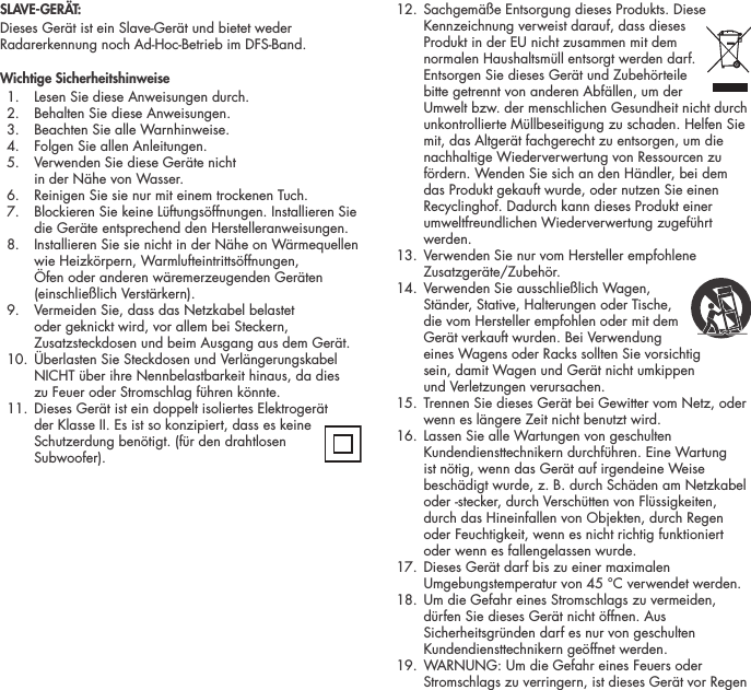 SLAVE-GER&Auml;T:Dieses Ger&auml;t ist ein Slave-Ger&auml;t und bietet weder Radarerkennung noch Ad-Hoc-Betrieb im DFS-Band.Wichtige Sicherheitshinweise  1.  Lesen Sie diese Anweisungen durch.   2.  Behalten Sie diese Anweisungen.   3.  Beachten Sie alle Warnhinweise.   4.  Folgen Sie allen Anleitungen.   5.   Verwenden Sie diese Ger&auml;te nicht  in der N&auml;he von Wasser.   6.  Reinigen Sie sie nur mit einem trockenen Tuch.   7.   Blockieren Sie keine L&uuml;ftungs&ouml;ffnungen. Installieren Sie die Ger&auml;te entsprechend den Herstelleranweisungen.   8.   Installieren Sie sie nicht in der N&auml;he on W&auml;rmequellen wie Heizk&ouml;rpern, Warmlufteintritts&ouml;ffnungen, &Ouml;fen oder anderen w&auml;remerzeugenden Ger&auml;ten (einschlie&szlig;lich Verst&auml;rkern).   9.   Vermeiden Sie, dass das Netzkabel belastet oder geknickt wird, vor allem bei Steckern, Zusatzsteckdosen und beim Ausgang aus dem Ger&auml;t.  10.   &Uuml;berlasten Sie Steckdosen und Verl&auml;ngerungskabel NICHT &uuml;ber ihre Nennbelastbarkeit hinaus, da dies  zu Feuer oder Stromschlag f&uuml;hren k&ouml;nnte.  11.  Dieses Ger&auml;t ist ein doppelt isoliertes Elektroger&auml;t  der Klasse II. Es ist so konzipiert, dass es keine Schutzerdung ben&ouml;tigt. (f&uuml;r den drahtlosen Subwoofer).  12.  Sachgem&auml;&szlig;e Entsorgung dieses Produkts. Diese Kennzeichnung verweist darauf, dass dieses Produkt in der EU nicht zusammen mit dem normalen Haushaltsm&uuml;ll entsorgt werden darf. Entsorgen Sie dieses Ger&auml;t und Zubeh&ouml;rteile bitte getrennt von anderen Abf&auml;llen, um der Umwelt bzw. der menschlichen Gesundheit nicht durch unkontrollierte M&uuml;llbeseitigung zu schaden. Helfen Sie mit, das Altger&auml;t fachgerecht zu entsorgen, um die nachhaltige Wiederverwertung von Ressourcen zu f&ouml;rdern. Wenden Sie sich an den H&auml;ndler, bei dem das Produkt gekauft wurde, oder nutzen Sie einen Recyclinghof. Dadurch kann dieses Produkt einer umweltfreundlichen Wiederverwertung zugef&uuml;hrt werden.  13.   Verwenden Sie nur vom Hersteller empfohlene Zusatzger&auml;te/Zubeh&ouml;r.  14.  Verwenden Sie ausschlie&szlig;lich Wagen,  St&auml;nder, Stative, Halterungen oder Tische, die vom Hersteller empfohlen oder mit dem Ger&auml;t verkauft wurden. Bei Verwendung eines Wagens oder Racks sollten Sie vorsichtig  sein, damit Wagen und Ger&auml;t nicht umkippen  und Verletzungen verursachen.   15.   Trennen Sie dieses Ger&auml;t bei Gewitter vom Netz, oder wenn es l&auml;ngere Zeit nicht benutzt wird.   16.   Lassen Sie alle Wartungen von geschulten Kundendiensttechnikern durchf&uuml;hren. Eine Wartung ist n&ouml;tig, wenn das Ger&auml;t auf irgendeine Weise besch&auml;digt wurde, z. B. durch Sch&auml;den am Netzkabel oder -stecker, durch Versch&uuml;tten von Fl&uuml;ssigkeiten, durch das Hineinfallen von Objekten, durch Regen oder Feuchtigkeit, wenn es nicht richtig funktioniert oder wenn es fallengelassen wurde.   17.   Dieses Ger&auml;t darf bis zu einer maximalen Umgebungstemperatur von 45 &deg;C verwendet werden.  18.   Um die Gefahr eines Stromschlags zu vermeiden, d&uuml;rfen Sie dieses Ger&auml;t nicht &ouml;ffnen. Aus Sicherheitsgr&uuml;nden darf es nur von geschulten Kundendiensttechnikern ge&ouml;ffnet werden.  19.   WARNUNG: Um die Gefahr eines Feuers oder Stromschlags zu verringern, ist dieses Ger&auml;t vor Regen 