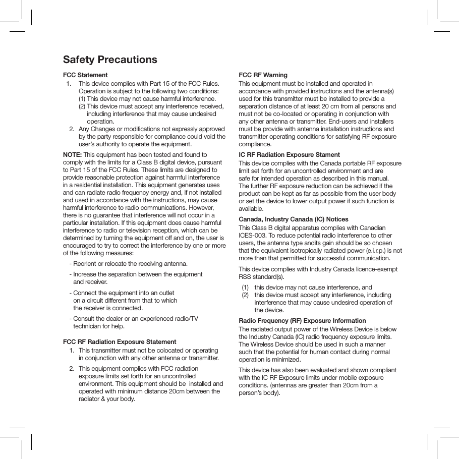 Safety PrecautionsFCC Statement  1.   This device complies with Part 15 of the FCC Rules. Operation is subject to the following two conditions:     (1)  This device  may not cause harmful interference.     (2)  This device must accept any interference received, including interference that may cause undesired operation.   2.   Any Changes or modiﬁcations not expressly approved by the party responsible for compliance could void the user&rsquo;s authority to operate the equipment.  NOTE: This equipment has been tested and found to comply with the limits for a Class B digital device, pursuant to Part 15 of the FCC Rules. These limits are designed to provide reasonable protection against harmful interference in a residential installation. This equipment generates uses and can radiate radio frequency energy and, if not installed and used in accordance with the instructions, may cause harmful interference to radio communications. However, there is no guarantee that interference will not occur in a particular installation. If this equipment does cause harmful interference to radio or television reception, which can be determined by turning the equipment off and on, the user is encouraged to try to correct the interference by one or more of the following measures:   - Reorient or relocate the receiving antenna.   -  Increase the separation between the equipment  and receiver.   -  Connect the equipment into an outlet  on a circuit different from that to which  the receiver is connected.   -  Consult the dealer or an experienced radio/TV technician for help. FCC RF Radiation Exposure Statement  1.   This transmitter must not be colocated or operating  in conjunction with any other antenna or transmitter.  2.   This equipment complies with FCC radiation  exposure limits set forth for an uncontrolled environment. This equipment should be  installed and operated with minimum distance 20cm between the radiator &amp; your body. FCC RF WarningThis equipment must be installed and operated in accordance with provided instructions and the antenna(s) used for this transmitter must be installed to provide a separation distance of at least 20 cm from all persons and must not be co-located or operating in conjunction with any other antenna or transmitter. End-users and installers must be provide with antenna installation instructions and transmitter operating conditions for satisfying RF exposure compliance.IC RF Radiation Exposure StamentThis device complies with the Canada portable RF exposure limit set forth for an uncontrolled environment and are safe for intended operation as described in this manual. The further RF exposure reduction can be achieved if the product can be kept as far as possible from the user body or set the device to lower output power if such function is available.Canada, Industry Canada (IC) NoticesThis Class B digital apparatus complies with Canadian ICES-003. To reduce potential radio interference to other users, the antenna type andits gain should be so chosen that the equivalent isotropically radiated power (e.i.r.p.) is not more than that permitted for successful communication.This device complies with Industry Canada licence-exempt RSS standard(s).  (1)  this device may not cause interference, and    (2)   this device must accept any interference, including interference that may cause undesired operation of the device.Radio Frequency (RF) Exposure InformationThe radiated output power of the Wireless Device is below the Industry Canada (IC) radio frequency exposure limits. The Wireless Device should be used in such a manner such that the potential for human contact during normal operation is minimized.This device has also been evaluated and shown compliant with the IC RF Exposure limits under mobile exposure conditions. (antennas are greater than 20cm from a person&rsquo;s body).