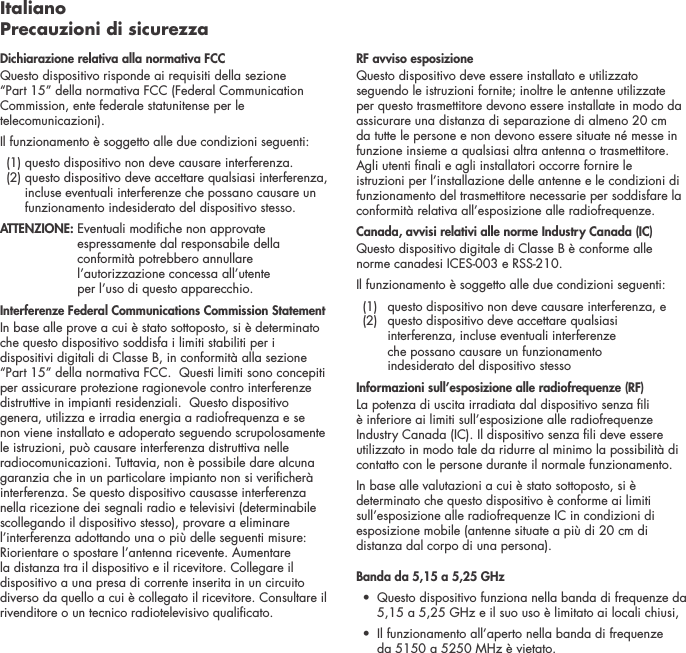 Italiano Precauzioni di sicurezzaDichiarazione relativa alla normativa FCC Questo dispositivo risponde ai requisiti della sezione &ldquo;Part 15&rdquo; della normativa FCC (Federal Communication Commission, ente federale statunitense per le telecomunicazioni). Il funzionamento &egrave; soggetto alle due condizioni seguenti:   (1) questo dispositivo non deve causare interferenza.   (2)  questo dispositivo deve accettare qualsiasi interferenza, incluse eventuali interferenze che possano causare un funzionamento indesiderato del dispositivo stesso. ATTENZIONE:  Eventuali modiche non approvate espressamente dal responsabile della conformit&agrave; potrebbero annullare l&rsquo;autorizzazione concessa all&rsquo;utente  per l&rsquo;uso di questo apparecchio. Interferenze Federal Communications Commission StatementIn base alle prove a cui &egrave; stato sottoposto, si &egrave; determinato che questo dispositivo soddisfa i limiti stabiliti per i dispositivi digitali di Classe B, in conformit&agrave; alla sezione &ldquo;Part 15&rdquo; della normativa FCC.  Questi limiti sono concepiti per assicurare protezione ragionevole contro interferenze distruttive in impianti residenziali.  Questo dispositivo genera, utilizza e irradia energia a radiofrequenza e se non viene installato e adoperato seguendo scrupolosamente le istruzioni, pu&ograve; causare interferenza distruttiva nelle radiocomunicazioni. Tuttavia, non &egrave; possibile dare alcuna garanzia che in un particolare impianto non si vericher&agrave; interferenza. Se questo dispositivo causasse interferenza nella ricezione dei segnali radio e televisivi (determinabile scollegando il dispositivo stesso), provare a eliminare l&rsquo;interferenza adottando una o pi&ugrave; delle seguenti misure: Riorientare o spostare l&rsquo;antenna ricevente. Aumentare la distanza tra il dispositivo e il ricevitore. Collegare il dispositivo a una presa di corrente inserita in un circuito diverso da quello a cui &egrave; collegato il ricevitore. Consultare il rivenditore o un tecnico radiotelevisivo qualicato. RF avviso esposizioneQuesto dispositivo deve essere installato e utilizzato seguendo le istruzioni fornite; inoltre le antenne utilizzate per questo trasmettitore devono essere installate in modo da assicurare una distanza di separazione di almeno 20 cm da tutte le persone e non devono essere situate n&eacute; messe in funzione insieme a qualsiasi altra antenna o trasmettitore. Agli utenti nali e agli installatori occorre fornire le istruzioni per l&rsquo;installazione delle antenne e le condizioni di funzionamento del trasmettitore necessarie per soddisfare la conformit&agrave; relativa all&rsquo;esposizione alle radiofrequenze.Canada, avvisi relativi alle norme Industry Canada (IC)Questo dispositivo digitale di Classe B &egrave; conforme alle norme canadesi ICES-003 e RSS-210. Il funzionamento &egrave; soggetto alle due condizioni seguenti:  (1)  questo dispositivo non deve causare interferenza, e   (2)   questo dispositivo deve accettare qualsiasi interferenza, incluse eventuali interferenze  che possano causare un funzionamento  indesiderato del dispositivo stessoInformazioni sull&rsquo;esposizione alle radiofrequenze (RF)La potenza di uscita irradiata dal dispositivo senza li &egrave; inferiore ai limiti sull&rsquo;esposizione alle radiofrequenze Industry Canada (IC). Il dispositivo senza li deve essere utilizzato in modo tale da ridurre al minimo la possibilit&agrave; di contatto con le persone durante il normale funzionamento.In base alle valutazioni a cui &egrave; stato sottoposto, si &egrave; determinato che questo dispositivo &egrave; conforme ai limiti sull&rsquo;esposizione alle radiofrequenze IC in condizioni di esposizione mobile (antenne situate a pi&ugrave; di 20 cm di distanza dal corpo di una persona).Banda da 5,15 a 5,25 GHz &bull;   Questo dispositivo funziona nella banda di frequenze da 5,15 a 5,25 GHz e il suo uso &egrave; limitato ai locali chiusi,&bull;   Il funzionamento all&rsquo;aperto nella banda di frequenze  da 5150 a 5250 MHz &egrave; vietato.