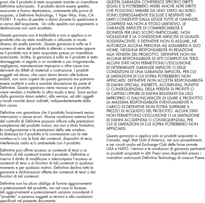provi che il prodotto &egrave; stato acquistato tramite un rivenditore Denitive autorizzato.  Il prodotto dovr&agrave; essere spedito, assicurato e franco destinatario, unitamente alla prova di acquisto, a Denitive Technology, 1 Viper Way, Vista, CA 92081. Il rischio di perdita o danni durante la spedizione &egrave; a carico dell&rsquo;acquirente.  Un collo spedito con pagamento a destinazione non sar&agrave; accettato.Questa garanzia non &egrave; trasferibile e non si applica a un prodotto che sia stato modicato o utilizzato in modo diverso da quello previsto. Questa garanzia &egrave; nulla se il numero di serie del prodotto &egrave; alterato o mancante oppure se il prodotto non &egrave; stato acquistato presso un rivenditore autorizzato. Inoltre, la garanzia &egrave; nulla se il prodotto &egrave; stato danneggiato in seguito a un incidente o uso irragionevole, negligenza, manutenzione impropria o altre cause non derivanti da difetti di materiali o costruzione. I prodotti soggetti ad abuso, che causi danni termici alle bobine mobili, non sono coperti da questa garanzia ma potranno essere sostituiti a sola e assoluta discrezione da parte di Denitive. Questa garanzia viene rescissa se il prodotto viene venduto o trasferito in altro modo a terzi. Sono esclusi dalla garanzia danni estetici, alla vernice, ad altri oggetti  o locali nonch&eacute; danni indiretti, indipendentemente dalla loro causa. Denitive non garantisce che il prodotto funzioner&agrave; senza interruzioni o senza errori. Alcune condizioni esterne fuori del controllo di Denitive possono inuire sulle prestazioni complessive del prodotto inclusi, ma non a titolo limitativo, la congurazione o le prestazioni della rete wireless, la distanza tra il prodotto e la connessione con la rete wireless e/o con le fonti dei contenuti, dispositivi di terzi, interferenza radio e/o ambientale con il prodotto.Denitive pu&ograve; offrire accesso ai contenuti di terzi o ai fornitori di tali contenuti tramite il prodotto. Denitive si riserva il diritto di modicare o interrompere l&rsquo;accesso ai contenuti di terzi o ai fornitori di tali contenuti in qualsiasi momento e per qualsiasi motivo. Denitive declina tutte le garanzie e dichiarazioni offerte dai contenuti di terzi o dai fornitori di tali contenuti.Denitive non ha alcun obbligo di fornire aggiornamenti o potenziamenti del prodotto, ma nel caso lo facesse, tali aggiornamenti e potenziamenti saranno considerati il &ldquo;prodotto&rdquo; e saranno soggetti ai termini e alle condizioni specicati nel presente documento.QUESTA GARANZIA CONFERISCE SPECIFICI DIRITTI LEGALI E SI POTREBBERO AVERE ANCHE ALTRI DIRITTI CHE POSSONO VARIARE DA UNO STATO ALL&rsquo;ALTRO. SONO ESPRESSAMENTE ESCLUSE E RESPINTE NEI LIMITI CONSENTITI DALLA LEGGE TUTTE LE GARANZIE, COMPRESE MA NON A TITOLO LIMITATIVO, LE GARANZIE IMPLICITE DI COMMERCIABILIT&Agrave; E IDONEIT&Agrave; PER UNO SCOPO PARTICOLARE, NON VIOLAZIONE E LA CONDIZIONE IMPLICITA DI QUALIT&Agrave; SODDISFACENTE, E DEFINITIVE NON SI ASSUME, N&Eacute; AUTORIZZA ALCUNA PERSONA AD ASSUMERSI A SUO NOME, NESSUNA RESPONSABILIT&Agrave; IN RELAZIONE ALLA VENDITA DEL PRODOTTO. DEFINITIVE NON HA ALCUNA RESPONSABILIT&Agrave; DI ATTI COMPIUTI DA TERZI. ALCUNI STATI NON PERMETTONO L&rsquo;ESCLUSIONE DI DETERMINATE GARANZIE IMPLICITE O DELLE CONDIZIONI DI UNA GARANZIA IMPLICITA, PER CUI LE LIMITAZIONI DI CUI SOPRA POTREBBERO NON APPLICARSI. DEFINITIVE NON ACCETTA RESPONSABILIT&Agrave; DI DANNI SPECIALI, INDIRETTI, ACCIDENTALI, PUNITIVI O CONSEQUENZIALI, DELLA PERDITA DI PROFITTI O DI CAPITALI OPPURE DI DANNI RISULTANTI DA USO IMPROPRIO O DALL&rsquo;INCAPACIT&Agrave; DI USARE IL PRODOTTO. LA MASSIMA RESPONSABILIT&Agrave; EVENTUALMENTE A CARICO DI DEFINITIVE NON POTR&Agrave; SUPERARE IL PREZZO DI ACQUISTO DEL PRODOTTO. ALCUNI STATI NON PERMETTONO L&rsquo;ESCLUSIONE O LA LIMITAZIONE DI DANNI ACCIDENTALI O CONSEQUENZIALI, PER CUI LE LIMITAZIONI DI CUI SOPRA POTREBBERO NON APPLICARSI. Questa garanzia si applica solo ai prodotti acquistati in Canada, negli Stati Uniti d&rsquo;America, nei suoi possedimenti, e nei circoli audio ed Exchange Club delle forze armate USA e NATO. I termini e le condizioni di garanzia pertinenti ai prodotti acquistati in altri Paesi sono disponibili presso i rivenditori autorizzati Denitive Technology di ciascun Paese.