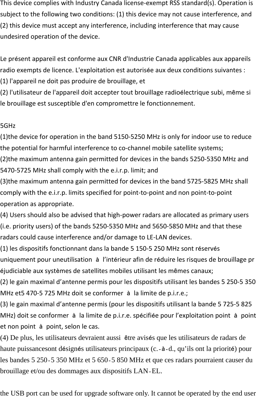 ThisdevicecomplieswithIndustryCanadalicense‐exemptRSSstandard(s).Operationissubjecttothefollowingtwoconditions:(1)thisdevicemaynotcauseinterference,and(2)thisdevicemustacceptanyinterference,includinginterferencethatmaycauseundesiredoperationofthedevice.Lepr&eacute;sentappareilestconformeauxCNRd'IndustrieCanadaapplicablesauxappareilsradioexemptsdelicence.L'exploitationestautoris&eacute;eauxdeuxconditionssuivantes:(1)l'appareilnedoitpasproduiredebrouillage,et(2)l'utilisateurdel'appareildoitacceptertoutbrouillageradio&eacute;lectriquesubi,m&ecirc;mesilebrouillageestsusceptibled'encompromettrelefonctionnement.5GHz(1)thedeviceforoperationintheband5150‐5250MHzisonlyforindoorusetoreducethepotentialforharmfulinterferencetoco‐channelmobilesatellitesystems;(2)themaximumantennagainpermittedfordevicesinthebands5250‐5350MHzand5470‐5725MHzshallcomplywiththee.i.r.p.limit;and(3)themaximumantennagainpermittedfordevicesintheband5725‐5825MHzshallcomplywiththee.i.r.p.limitsspecifiedforpoint‐to‐pointandnonpoint‐to‐pointoperationasappropriate.(4)Usersshouldalsobeadvisedthathigh‐powerradarsareallocatedasprimaryusers(i.e.priorityusers)ofthebands5250‐5350MHzand5650‐5850MHzandthattheseradarscouldcauseinterferenceand/ordamagetoLE‐LANdevices.(1)lesdispositifsfonctionnantdanslabande5150‐5250MHzsontr&eacute;serv&eacute;suniquementpouruneutilisation&agrave;  l&rsquo;int&eacute;rieurafinder&eacute;duirelesrisquesdebrouillagepr&eacute;judiciableauxsyst&egrave;mesdesatellitesmobilesutilisantlesm&ecirc;mescanaux;(2)legainmaximald&rsquo;antennepermispourlesdispositifsutilisantlesbandes5250‐5350MHzet5470‐5725MHzdoitseconformer&agrave;  lalimitedep.i.r.e.;(3)legainmaximald&rsquo;antennepermis(pourlesdispositifsutilisantlabande5725‐5825MHz)doitseconformer&agrave;  lalimitedep.i.r.e.sp&eacute;cifi&eacute;epourl&rsquo;exploitationpoint&agrave;  pointetnonpoint&agrave;  point,selonlecas.(4) De plus, les utilisateurs devraient aussi  &ecirc;tre avis&eacute;s que les utilisateurs de radars de haute puissancesont d&eacute;sign&eacute;s utilisateurs principaux (c.&agrave;d., qu&rsquo;ils ont la priorit&eacute;) pour les bandes 5 250 5 350 MHz et 5 650 5 850 MHz et que ces radars pourraient causer du brouillage et/ou des dommages aux dispositifs LAN EL.  the USB port can be used for upgrade software only. It cannot be operated by the end user 