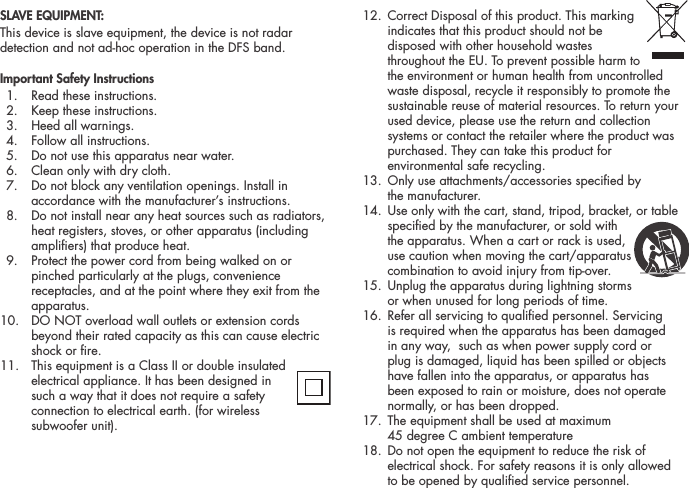 SLAVE EQUIPMENT:This device is slave equipment, the device is not radar detection and not ad-hoc operation in the DFS band.Important Safety Instructions  1.  Read these instructions.   2.  Keep these instructions.   3.  Heed all warnings.   4.  Follow all instructions.   5.  Do not use this apparatus near water.   6.  Clean only with dry cloth.   7.   Do not block any ventilation openings. Install in accordance with the manufacturer&rsquo;s instructions.   8.   Do not install near any heat sources such as radiators, heat registers, stoves, or other apparatus (including ampliers) that produce heat.   9.   Protect the power cord from being walked on or pinched particularly at the plugs, convenience receptacles, and at the point where they exit from the apparatus.10.   DO NOT overload wall outlets or extension cords beyond their rated capacity as this can cause electric shock or re. 11.  This equipment is a Class II or double insulated electrical appliance. It has been designed in such a way that it does not require a safety connection to electrical earth. (for wireless  subwoofer unit).  12.  Correct Disposal of this product. This marking  indicates that this product should not be disposed with other household wastes throughout the EU. To prevent possible harm to the environment or human health from uncontrolled waste disposal, recycle it responsibly to promote the sustainable reuse of material resources. To return your used device, please use the return and collection systems or contact the retailer where the product was purchased. They can take this product for environmental safe recycling.  13.  Only use attachments/accessories specied by  the manufacturer.  14.  Use only with the cart, stand, tripod, bracket, or table specied by the manufacturer, or sold with the apparatus. When a cart or rack is used, use caution when moving the cart/apparatus combination to avoid injury from tip-over.   15.  Unplug the apparatus during lightning storms  or when unused for long periods of time.   16.  Refer all servicing to qualied personnel. Servicing is required when the apparatus has been damaged in any way,  such as when power supply cord or plug is damaged, liquid has been spilled or objects have fallen into the apparatus, or apparatus has been exposed to rain or moisture, does not operate normally, or has been dropped.   17.  The equipment shall be used at maximum  45 degree C ambient temperature  18.  Do not open the equipment to reduce the risk of electrical shock. For safety reasons it is only allowed  to be opened by qualied service personnel.