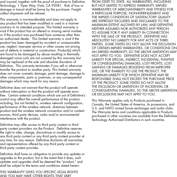 and insured, together with the proof of purchase to Denitive Technology, 1 Viper Way, Vista, CA 92081.  Risk of loss or damage in transit shall be borne by the purchaser. Freight collect shipments will be refused.This warranty is non-transferable and does not apply to any product that has been modied or used in a manner contrary to its intended purpose. This limited warranty is void if the product has an altered or missing serial number, or if the product was purchased from someone other than an authorized dealer.  This limited warranty is void if the product has been damaged by accident or unreasonable use, neglect, improper service or other causes not arising out of defects in material or construction. Product(s) which are found to be damaged by abuse resulting in thermally damaged voice coils are not covered by this warranty but may be replaced at the sole and absolute discretion of Denitive.  This warranty terminates if you sell or otherwise transfer the product to another party. This limited warranty does not cover cosmetic damage, paint damage, damage to other components, parts or premises, or any consequential damages which may result for any reason.  Denitive does not warrant that the product will operate without interruption or that the product will operate error-free.  Certain external conditions which are out of Denitive&rsquo;s control may affect the overall performance of the product, including, but not limited to, wireless network conguration, performance of the wireless network, distances between product and the wireless network connection and/or content sources, third party devices, radio and/or environmental interference with the product.Denitive may offer access to third party content or third party content providers via the Product.  Denitive reserves the right to alter, change, discontinue or modify access to any third party content or any third party content provider at any time, for any reason. Denitive disclaims all warranties and representations offered by any third party content or third party content provider.Denitive shall have no obligation to provide any updates or upgrades to the product, but in the event that it does, such updates and upgrades shall be deemed the &ldquo;product,&rdquo; and shall be subject to the terms and conditions stated herein.THIS WARRANTY GIVES YOU SPECIFIC LEGAL RIGHTS AND YOU MAY HAVE OTHER RIGHTS THAT VARY FROM STATE TO STATE. ALL WARRANTIES, INCLUDING BUT NOT LIMITED TO EXPRESS WARRANTY, IMPLIED WARRANTIES OF MERCHANTABILITY AND FITNESS FOR A PARTICULAR PURPOSE, NON-INFRINGEMENT AND THE IMPLIED CONDITION OF SATISFACTORY QUALITY ARE EXPRESSLY EXCLUDED AND DISCLAIMED TO THE MAXIMUM EXTENT ALLOWED BY LAW, AND DEFINITIVE NEITHER ASSUMES NOR AUTHORIZES ANY PERSON TO ASSUME FOR IT ANY LIABILITY IN CONNECTION WITH THE SALE OF THE PRODUCT.  DEFINITIVE HAS ABSOLUTELY NO LIABILITY FOR ANY ACTS OF THIRD PARTIES. SOME STATES DO NOT ALLOW THE EXCLUSION OF CERTAIN IMPLIED WARRANTIES, OR CONDITIONS ON AN IMPLIED WARRANTY, SO THE ABOVE LIMITATION MAY NOT APPLY TO YOU.  DEFINITIVE DOES NOT ACCEPT LIABILITY FOR SPECIAL, INDIRECT, INCIDENTAL, PUNITIVE OR CONSEQUENTIAL DAMAGES, LOST PROFITS, LOST SAVINGS OR DAMAGES RESULTING FROM IMPROPER USE, OR THE INABILITY TO USE THE PRODUCT. THE MAXIMUM LIABILITY FOR WHICH DEFINITIVE MAY BE RESPONSIBLE SHALL NOT EXCEED THE PURCHASE PRICE OF THE PRODUCT. SOME STATES DO NOT ALLOW THE EXCLUSION OR LIMITATION OF INCIDENTAL OR CONSEQUENTIAL DAMAGES, SO THE ABOVE LIMITATION OR EXCLUSIONS MAY NOT APPLY TO YOU.  This Warranty applies only to Products purchased in Canada, the United States of America, its possessions, and U.S. and NATO armed forces exchanges and audio clubs. The Warranty terms and conditions applicable to Products purchased in other countries are available from the Denitive Technology Authorized Distributors in such countries.