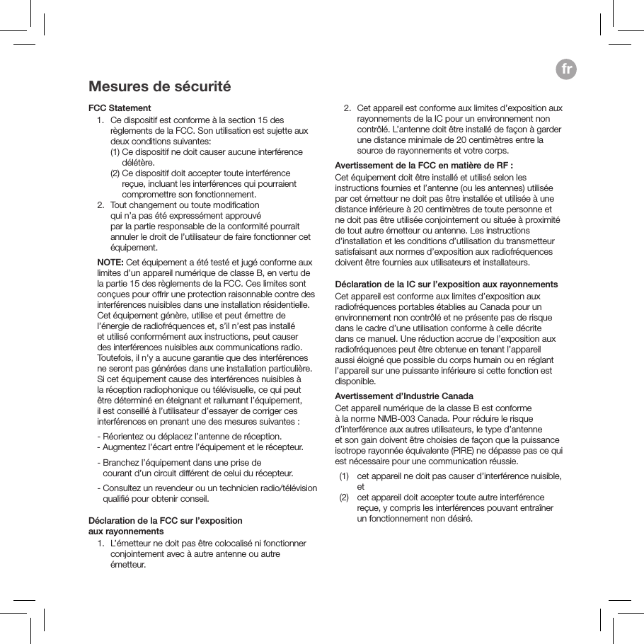 Mesures de s&eacute;curit&eacute;FCC Statement    1.   Ce dispositif est conforme &agrave; la section 15 des r&egrave;glements de la FCC. Son utilisation est sujette aux deux conditions suivantes:     (1)  Ce dispositif ne doit causer aucune interf&eacute;rence d&eacute;l&eacute;t&egrave;re.     (2)  Ce dispositif doit accepter toute interf&eacute;rence re&ccedil;ue, incluant les interf&eacute;rences qui pourraient compromettre son fonctionnement.  2.   Tout changement ou toute modiﬁcation  qui n&rsquo;a pas &eacute;t&eacute; express&eacute;ment approuv&eacute;  par la partie responsable de la conformit&eacute; pourrait annuler le droit de l&rsquo;utilisateur de faire fonctionner cet &eacute;quipement.   NOTE: Cet &eacute;quipement a &eacute;t&eacute; test&eacute; et jug&eacute; conforme aux limites d&rsquo;un appareil num&eacute;rique de classe B, en vertu de la partie 15 des r&egrave;glements de la FCC. Ces limites sont con&ccedil;ues pour offrir une protection raisonnable contre des interf&eacute;rences nuisibles dans une installation r&eacute;sidentielle. Cet &eacute;quipement g&eacute;n&egrave;re, utilise et peut &eacute;mettre de l&rsquo;&eacute;nergie de radiofr&eacute;quences et, s&rsquo;il n&rsquo;est pas install&eacute; et utilis&eacute; conform&eacute;ment aux instructions, peut causer des interf&eacute;rences nuisibles aux communications radio. Toutefois, il n&rsquo;y a aucune garantie que des interf&eacute;rences ne seront pas g&eacute;n&eacute;r&eacute;es dans une installation particuli&egrave;re. Si cet &eacute;quipement cause des interf&eacute;rences nuisibles &agrave; la r&eacute;ception radiophonique ou t&eacute;l&eacute;visuelle, ce qui peut &ecirc;tre d&eacute;termin&eacute; en &eacute;teignant et rallumant l&rsquo;&eacute;quipement, il est conseill&eacute; &agrave; l&rsquo;utilisateur d&rsquo;essayer de corriger ces interf&eacute;rences en prenant une des mesures suivantes :   - R&eacute;orientez ou d&eacute;placez l&rsquo;antenne de r&eacute;ception.        -  Augmentez l&rsquo;&eacute;cart entre l&rsquo;&eacute;quipement et le r&eacute;cepteur.   -  Branchez l&rsquo;&eacute;quipement dans une prise de  courant d&rsquo;un circuit diff&eacute;rent de celui du r&eacute;cepteur.   -  Consultez un revendeur ou un technicien radio/t&eacute;l&eacute;vision qualiﬁ&eacute; pour obtenir conseil. D&eacute;claration de la FCC sur l&rsquo;exposition  aux rayonnements  1.   L&rsquo;&eacute;metteur ne doit pas &ecirc;tre colocalis&eacute; ni fonctionner conjointement avec &agrave; autre antenne ou autre &eacute;metteur.   2.   Cet appareil est conforme aux limites d&rsquo;exposition aux rayonnements de la IC pour un environnement non contr&ocirc;l&eacute;. L&rsquo;antenne doit &ecirc;tre install&eacute; de fa&ccedil;on &agrave; garder une distance minimale de 20 centim&egrave;tres entre la source de rayonnements et votre corps.Avertissement de la FCC en mati&egrave;re de RF : Cet &eacute;quipement doit &ecirc;tre install&eacute; et utilis&eacute; selon les instructions fournies et l&rsquo;antenne (ou les antennes) utilis&eacute;e par cet &eacute;metteur ne doit pas &ecirc;tre install&eacute;e et utilis&eacute;e &agrave; une distance inf&eacute;rieure &agrave; 20 centim&egrave;tres de toute personne et ne doit pas &ecirc;tre utilis&eacute;e conjointement ou situ&eacute;e &agrave; proximit&eacute; de tout autre &eacute;metteur ou antenne. Les instructions d&rsquo;installation et les conditions d&rsquo;utilisation du transmetteur satisfaisant aux normes d&rsquo;exposition aux radiofr&eacute;quences doivent &ecirc;tre fournies aux utilisateurs et installateurs.D&eacute;claration de la IC sur l&rsquo;exposition aux rayonnementsCet appareil est conforme aux limites d&rsquo;exposition aux radiofr&eacute;quences portables &eacute;tablies au Canada pour un environnement non contr&ocirc;l&eacute; et ne pr&eacute;sente pas de risque dans le cadre d&rsquo;une utilisation conforme &agrave; celle d&eacute;crite dans ce manuel. Une r&eacute;duction accrue de l&rsquo;exposition aux radiofr&eacute;quences peut &ecirc;tre obtenue en tenant l&rsquo;appareil aussi &eacute;loign&eacute; que possible du corps humain ou en r&eacute;glant l&rsquo;appareil sur une puissante inf&eacute;rieure si cette fonction est disponible.Avertissement d&rsquo;Industrie CanadaCet appareil num&eacute;rique de la classe B est conforme &agrave; la norme NMB-003 Canada. Pour r&eacute;duire le risque d&rsquo;interf&eacute;rence aux autres utilisateurs, le type d&rsquo;antenneet son gain doivent &ecirc;tre choisies de fa&ccedil;on que la puissance isotrope rayonn&eacute;e &eacute;quivalente (PIRE) ne d&eacute;passe pas ce qui est n&eacute;cessaire pour une communication r&eacute;ussie.  (1)   cet appareil ne doit pas causer d&rsquo;interf&eacute;rence nuisible, et   (2)   cet appareil doit accepter toute autre interf&eacute;rence re&ccedil;ue, y compris les interf&eacute;rences pouvant entra&icirc;ner un fonctionnement non d&eacute;sir&eacute;.fr