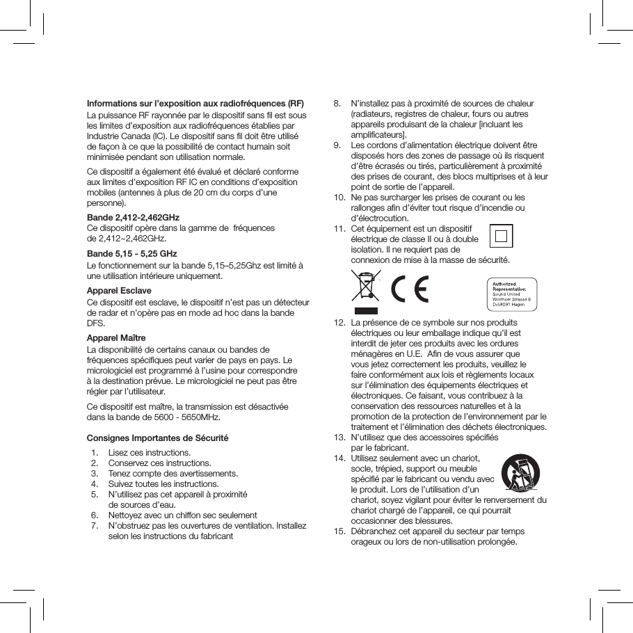 Informations sur l&rsquo;exposition aux radiofr&eacute;quences (RF)La puissance RF rayonn&eacute;e par le dispositif sans ﬁl est sous les limites d&rsquo;exposition aux radiofr&eacute;quences &eacute;tablies par Industrie Canada (IC). Le dispositif sans ﬁl doit &ecirc;tre utilis&eacute; de fa&ccedil;on &agrave; ce que la possibilit&eacute; de contact humain soit minimis&eacute;e pendant son utilisation normale. Ce dispositif a &eacute;galement &eacute;t&eacute; &eacute;valu&eacute; et d&eacute;clar&eacute; conforme aux limites d&rsquo;exposition RF IC en conditions d&rsquo;exposition mobiles (antennes &agrave; plus de 20 cm du corps d&rsquo;une personne).  Bande 2,412-2,462GHz  Ce dispositif op&egrave;re dans la gamme de  fr&eacute;quences  de 2,412~2,462GHz.Bande 5,15 - 5,25 GHz  Le fonctionnement sur la bande 5,15&ndash;5,25Ghz est limit&eacute; &agrave; une utilisation int&eacute;rieure uniquement.Apparel EsclaveCe dispositif est esclave, le dispositif n&rsquo;est pas un d&eacute;tecteur de radar et n&rsquo;op&egrave;re pas en mode ad hoc dans la bande DFS.Apparel Ma&icirc;tre La disponibilit&eacute; de certains canaux ou bandes de fr&eacute;quences sp&eacute;ciﬁques peut varier de pays en pays. Le micrologiciel est programm&eacute; &agrave; l&rsquo;usine pour correspondre &agrave; la destination pr&eacute;vue. Le micrologiciel ne peut pas &ecirc;tre r&eacute;gler par l&rsquo;utilisateur. Ce dispositif est ma&icirc;tre, la transmission est d&eacute;sactiv&eacute;e  dans la bande de 5600 - 5650MHz.  Consignes Importantes de S&eacute;curit&eacute;   1.  Lisez ces instructions.   2.  Conservez ces instructions.   3.  Tenez compte des avertissements.   4.  Suivez toutes les instructions.   5.   N&rsquo;utilisez pas cet appareil &agrave; proximit&eacute;  de sources d&rsquo;eau.   6.  Nettoyez avec un chiffon sec seulement  7.   N&rsquo;obstruez pas les ouvertures de ventilation. Installez selon les instructions du fabricant   8.   N&rsquo;installez pas &agrave; proximit&eacute; de sources de chaleur (radiateurs, registres de chaleur, fours ou autres appareils produisant de la chaleur [incluant les ampliﬁcateurs].   9.   Les cordons d&rsquo;alimentation &eacute;lectrique doivent &ecirc;tre dispos&eacute;s hors des zones de passage o&ugrave; ils risquent d&rsquo;&ecirc;tre &eacute;cras&eacute;s ou tir&eacute;s, particuli&egrave;rement &agrave; proximit&eacute; des prises de courant, des blocs multiprises et &agrave; leur point de sortie de l&rsquo;appareil.  10.   Ne pas surcharger les prises de courant ou les rallonges aﬁn d&rsquo;&eacute;viter tout risque d&rsquo;incendie ou d&rsquo;&eacute;lectrocution.   11.   Cet &eacute;quipement est un dispositif  &eacute;lectrique de classe II ou &agrave; double  isolation. Il ne requiert pas de  connexion de mise &agrave; la masse de s&eacute;curit&eacute;.                       12.   La pr&eacute;sence de ce symbole sur nos produits &eacute;lectriques ou leur emballage indique qu&rsquo;il est interdit de jeter ces produits avec les ordures m&eacute;nag&egrave;res en U.E.  Aﬁn de vous assurer que vous jetez correctement les produits, veuillez le faire conform&eacute;ment aux lois et r&egrave;glements locaux sur l&rsquo;&eacute;limination des &eacute;quipements &eacute;lectriques et &eacute;lectroniques. Ce faisant, vous contribuez &agrave; la conservation des ressources naturelles et &agrave; la promotion de la protection de l&rsquo;environnement par le traitement et l&rsquo;&eacute;limination des d&eacute;chets &eacute;lectroniques.  13.   N&rsquo;utilisez que des accessoires sp&eacute;ciﬁ&eacute;s  par le fabricant.   14.   Utilisez seulement avec un chariot,  socle, tr&eacute;pied, support ou meuble sp&eacute;ciﬁ&eacute; par le fabricant ou vendu avec le produit. Lors de l&rsquo;utilisation d&rsquo;un chariot, soyez vigilant pour &eacute;viter le renversement du chariot charg&eacute; de l&rsquo;appareil, ce qui pourrait occasionner des blessures.  15.   D&eacute;branchez cet appareil du secteur par temps orageux ou lors de non-utilisation prolong&eacute;e. 