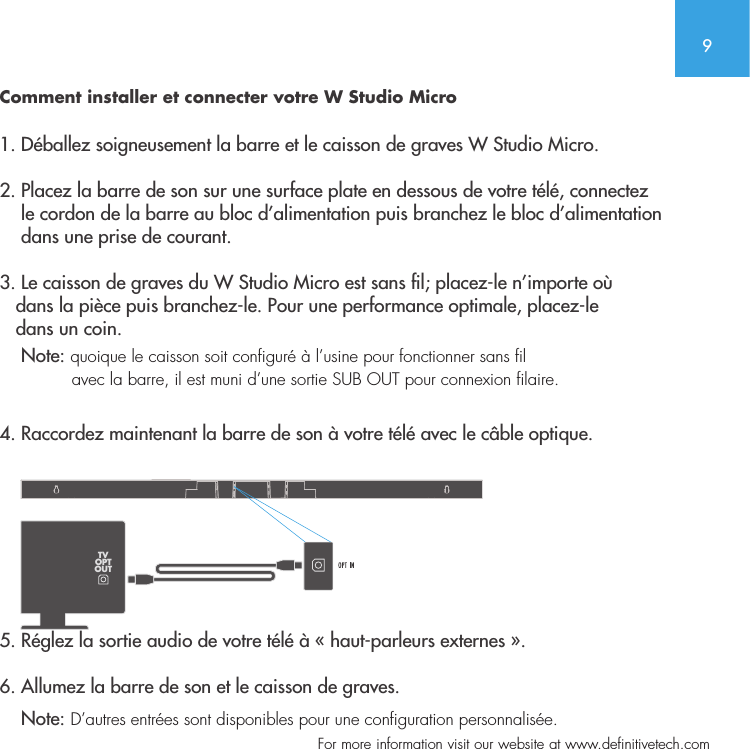 9  For more information visit our website at www.definitivetech.comComment installer et connecter votre W Studio Micro 1. D&eacute;ballez soigneusement la barre et le caisson de graves W Studio Micro.2. Placez la barre de son sur une surface plate en dessous de votre t&eacute;l&eacute;, connectez     le cordon de la barre au bloc d&rsquo;alimentation puis branchez le bloc d&rsquo;alimentation     dans une prise de courant.3. Le caisson de graves du W Studio Micro est sans l; placez-le n&rsquo;importe o&ugrave;    dans la pi&egrave;ce puis branchez-le. Pour une performance optimale, placez-le    dans un coin.      Note: quoique le caisson soit configur&eacute; &agrave; l&rsquo;usine pour fonctionner sans fil                avec la barre, il est muni d&rsquo;une sortie SUB OUT pour connexion filaire. 4. Raccordez maintenant la barre de son &agrave; votre t&eacute;l&eacute; avec le c&acirc;ble optique.     5. R&eacute;glez la sortie audio de votre t&eacute;l&eacute; &agrave; &laquo; haut-parleurs externes &raquo;.   6. Allumez la barre de son et le caisson de graves.    Note: D&rsquo;autres entr&eacute;es sont disponibles pour une configuration personnalis&eacute;e.  TVOPTOUT
