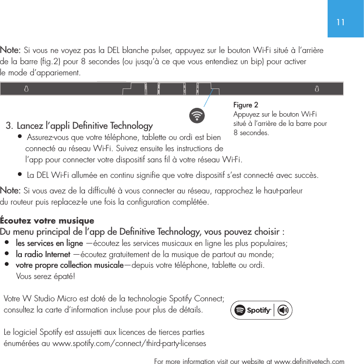 11  For more information visit our website at www.definitivetech.comNote: Si vous ne voyez pas la DEL blanche pulser, appuyez sur le bouton Wi-Fi situ&eacute; &agrave; l&rsquo;arri&egrave;re de la barre (fig.2) pour 8 secondes (ou jusqu&rsquo;&agrave; ce que vous entendiez un bip) pour activerle mode d&rsquo;appariement.   3. Lancez l&rsquo;appli Denitive Technology &bull;  Assurez-vous que votre t&eacute;l&eacute;phone, tablette ou ordi est bien    connect&eacute; au r&eacute;seau Wi-Fi. Suivez ensuite les instructions de    l&rsquo;app pour connecter votre dispositif sans fil &agrave; votre r&eacute;seau Wi-Fi. &bull;   La DEL Wi-Fi allum&eacute;e en continu signifie que votre dispositif s&rsquo;est connect&eacute; avec succ&egrave;s.Note: Si vous avez de la difficult&eacute; &agrave; vous connecter au r&eacute;seau, rapprochez le haut-parleur du routeur puis replacez-le une fois la configuration compl&eacute;t&eacute;e. &Eacute;coutez votre musique Du menu principal de l&rsquo;app de Denitive Technology, vous pouvez choisir :&bull;  les services en ligne &mdash;&eacute;coutez les services musicaux en ligne les plus populaires; &bull;   la radio Internet &mdash;&eacute;coutez gratuitement de la musique de partout au monde;&bull;  votre propre collection musicale&mdash;depuis votre t&eacute;l&eacute;phone, tablette ou ordi.      Vous serez &eacute;pat&eacute;!  Votre W Studio Micro est dot&eacute; de la technologie Spotify Connect;  consultez la carte d&rsquo;information incluse pour plus de d&eacute;tails.   Le logiciel Spotify est assujetti aux licences de tierces parties  &eacute;num&eacute;r&eacute;es au www.spotify.com/connect/third-party-licensesFigure 2Appuyez sur le bouton Wi-Fi situ&eacute; &agrave; l&rsquo;arri&egrave;re de la barre pour 8 secondes. 