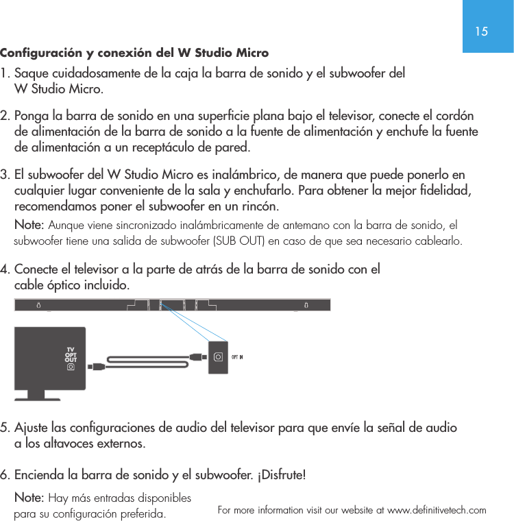 15  For more information visit our website at www.definitivetech.comConfiguraci&oacute;n y conexi&oacute;n del W Studio Micro1. Saque cuidadosamente de la caja la barra de sonido y el subwoofer del     W Studio Micro.2. Ponga la barra de sonido en una supercie plana bajo el televisor, conecte el cord&oacute;n      de alimentaci&oacute;n de la barra de sonido a la fuente de alimentaci&oacute;n y enchufe la fuente      de alimentaci&oacute;n a un recept&aacute;culo de pared.3. El subwoofer del W Studio Micro es inal&aacute;mbrico, de manera que puede ponerlo en      cualquier lugar conveniente de la sala y enchufarlo. Para obtener la mejor delidad,      recomendamos poner el subwoofer en un rinc&oacute;n.      Note: Aunque viene sincronizado inal&aacute;mbricamente de antemano con la barra de sonido, el      subwoofer tiene una salida de subwoofer (SUB OUT) en caso de que sea necesario cablearlo. 4. Conecte el televisor a la parte de atr&aacute;s de la barra de sonido con el     cable &oacute;ptico incluido.   5. Ajuste las conguraciones de audio del televisor para que env&iacute;e la se&ntilde;al de audio     a los altavoces externos. 6. Encienda la barra de sonido y el subwoofer. &iexcl;Disfrute!    Note: Hay m&aacute;s entradas disponibles     para su configuraci&oacute;n preferida.  TVOPTOUT