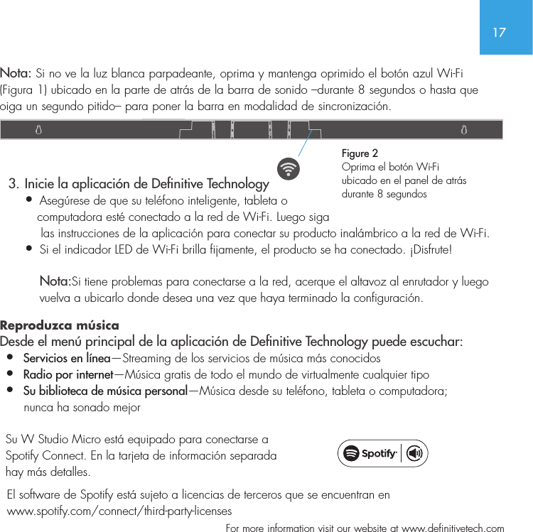 17  For more information visit our website at www.definitivetech.comNota: Si no ve la luz blanca parpadeante, oprima y mantenga oprimido el bot&oacute;n azul Wi-Fi (Figura 1) ubicado en la parte de atr&aacute;s de la barra de sonido &ndash;durante 8 segundos o hasta que oiga un segundo pitido&ndash; para poner la barra en modalidad de sincronizaci&oacute;n.    3. Inicie la aplicaci&oacute;n de Denitive Technology&bull;  Aseg&uacute;rese de que su tel&eacute;fono inteligente, tableta o    computadora est&eacute; conectado a la red de Wi-Fi. Luego siga     las instrucciones de la aplicaci&oacute;n para conectar su producto inal&aacute;mbrico a la red de Wi-Fi.&bull;   Si el indicador LED de Wi-Fi brilla fijamente, el producto se ha conectado. &iexcl;Disfrute!  Nota:Si tiene problemas para conectarse a la red, acerque el altavoz al enrutador y luego vuelva a ubicarlo donde desea una vez que haya terminado la configuraci&oacute;n.  Reproduzca m&uacute;sica Desde el men&uacute; principal de la aplicaci&oacute;n de Denitive Technology puede escuchar:&bull;  Servicios en l&iacute;nea&mdash;Streaming de los servicios de m&uacute;sica m&aacute;s conocidos&bull;  Radio por internet&mdash;M&uacute;sica gratis de todo el mundo de virtualmente cualquier tipo&bull;  Su biblioteca de m&uacute;sica personal&mdash;M&uacute;sica desde su tel&eacute;fono, tableta o computadora;      nunca ha sonado mejor  Su W Studio Micro est&aacute; equipado para conectarse a Spotify Connect. En la tarjeta de informaci&oacute;n separada hay m&aacute;s detalles.  El software de Spotify est&aacute; sujeto a licencias de terceros que se encuentran en   www.spotify.com/connect/third-party-licensesFigure 2Oprima el bot&oacute;n Wi-Fi ubicado en el panel de atr&aacute;s durante 8 segundos