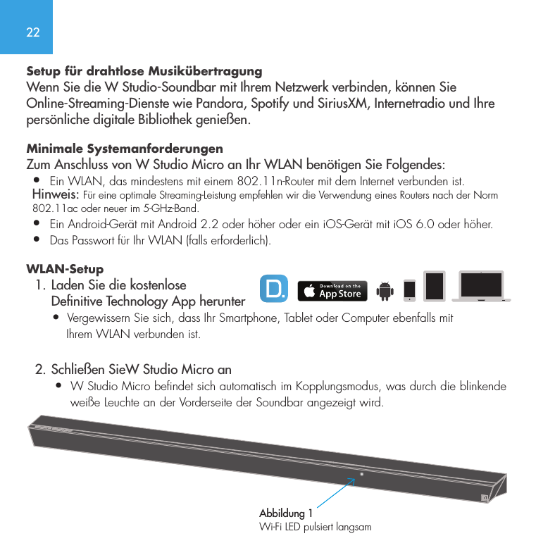 22Setup f&uuml;r drahtlose Musik&uuml;bertragungWenn Sie die W Studio-Soundbar mit Ihrem Netzwerk verbinden, k&ouml;nnen Sie Online-Streaming-Dienste wie Pandora, Spotify und SiriusXM, Internetradio und Ihre pers&ouml;nliche digitale Bibliothek genie&szlig;en.Minimale Systemanforderungen  Zum Anschluss von W Studio Micro an Ihr WLAN ben&ouml;tigen Sie Folgendes:&bull;  Ein WLAN, das mindestens mit einem 802.11n-Router mit dem Internet verbunden ist. Hinweis: F&uuml;r eine optimale Streaming-Leistung empfehlen wir die Verwendung eines Routers nach der Norm 802.11ac oder neuer im 5-GHz-Band.&bull;   Ein Android-Ger&auml;t mit Android 2.2 oder h&ouml;her oder ein iOS-Ger&auml;t mit iOS 6.0 oder h&ouml;her.&bull;  Das Passwort f&uuml;r Ihr WLAN (falls erforderlich).WLAN-Setup  1. Laden Sie die kostenlose      Denitive Technology App herunter       &bull;  Vergewissern Sie sich, dass Ihr Smartphone, Tablet oder Computer ebenfalls mit            Ihrem WLAN verbunden ist.  2. Schlie&szlig;en SieW Studio Micro an       &bull;  W Studio Micro befindet sich automatisch im Kopplungsmodus, was durch die blinkende             wei&szlig;e Leuchte an der Vorderseite der Soundbar angezeigt wird. Abbildung 1Wi-Fi LED pulsiert langsam